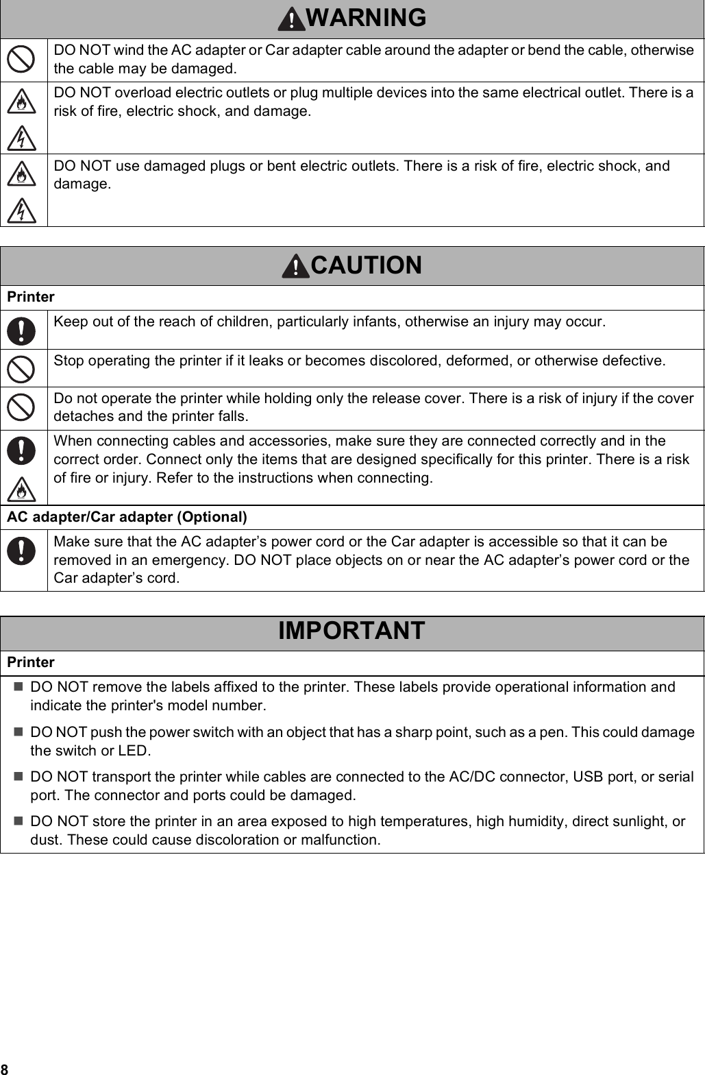 8DO NOT wind the AC adapter or Car adapter cable around the adapter or bend the cable, otherwise the cable may be damaged.DO NOT overload electric outlets or plug multiple devices into the same electrical outlet. There is a risk of fire, electric shock, and damage.DO NOT use damaged plugs or bent electric outlets. There is a risk of fire, electric shock, and damage.CAUTIONPrinterKeep out of the reach of children, particularly infants, otherwise an injury may occur.Stop operating the printer if it leaks or becomes discolored, deformed, or otherwise defective.Do not operate the printer while holding only the release cover. There is a risk of injury if the cover detaches and the printer falls.When connecting cables and accessories, make sure they are connected correctly and in the correct order. Connect only the items that are designed specifically for this printer. There is a risk of fire or injury. Refer to the instructions when connecting.AC adapter/Car adapter (Optional)Make sure that the AC adapter’s power cord or the Car adapter is accessible so that it can be removed in an emergency. DO NOT place objects on or near the AC adapter’s power cord or the Car adapter’s cord.IMPORTANTPrinterDO NOT remove the labels affixed to the printer. These labels provide operational information and indicate the printer&apos;s model number.DO NOT push the power switch with an object that has a sharp point, such as a pen. This could damage the switch or LED.DO NOT transport the printer while cables are connected to the AC/DC connector, USB port, or serial port. The connector and ports could be damaged.DO NOT store the printer in an area exposed to high temperatures, high humidity, direct sunlight, or dust. These could cause discoloration or malfunction.WARNING