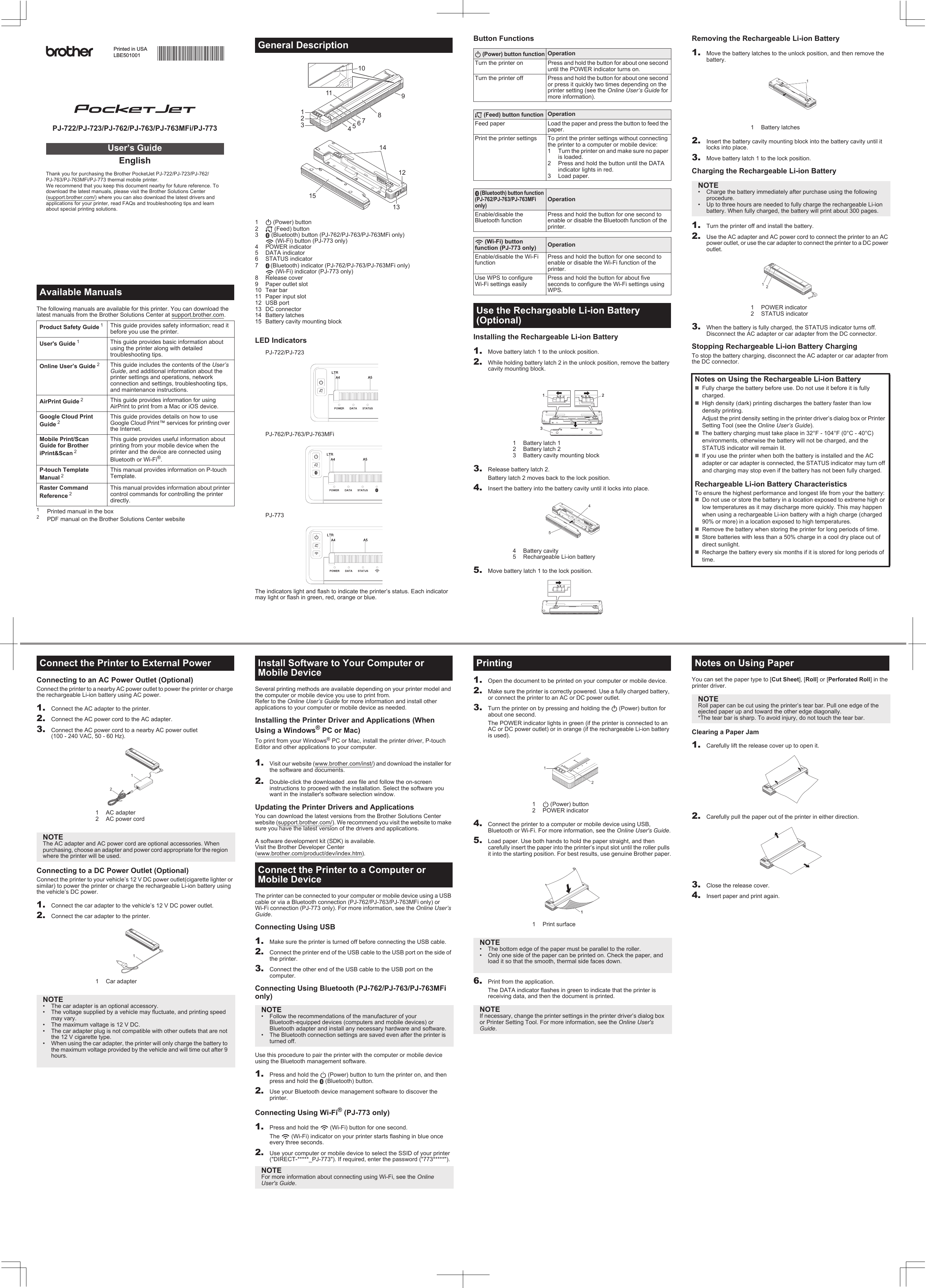 The following manuals are available for this printer. You can download the latest manuals from the Brother Solutions Center at support.brother.com.1Printed manual in the box2PDF manual on the Brother Solutions Center website1  (Power) button2  (Feed) button3  (Bluetooth) button (PJ-762/PJ-763/PJ-763MFi only)  (Wi-Fi) button (PJ-773 only)4 POWER indicator5 DATA indicator6STATUS indicator7(Bluetooth) indicator (PJ-762/PJ-763/PJ-763MFi only)  (Wi-Fi) indicator (PJ-773 only)8 Release cover9 Paper outlet slot10 Tear bar11 Paper input slot12 USB port13 DC connector14 Battery latches15 Battery cavity mounting blockLED IndicatorsThe indicators light and flash to indicate the printer’s status. Each indicator may light or flash in green, red, orange or blue.Available ManualsProduct Safety Guide 1This guide provides safety information; read it before you use the printer.User&apos;s Guide 1This guide provides basic information about using the printer along with detailed troubleshooting tips.Online User’s Guide 2This guide includes the contents of the User’s Guide, and additional information about the printer settings and operations, network connection and settings, troubleshooting tips, and maintenance instructions.AirPrint Guide 2This guide provides information for using AirPrint to print from a Mac or iOS device.Google Cloud Print Guide 2This guide provides details on how to use Google Cloud Print™ services for printing over the Internet.Mobile Print/Scan Guide for Brother iPrint&amp;Scan 2This guide provides useful information about printing from your mobile device when the printer and the device are connected using Bluetooth or Wi-Fi®.P-touch Template Manual 2This manual provides information on P-touch Template.Raster Command Reference 2This manual provides information about printer control commands for controlling the printer directly.PJ-722/PJ-723/PJ-762/PJ-763/PJ-763MFi/PJ-773EnglishThank you for purchasing the Brother PocketJet PJ-722/PJ-723/PJ-762/PJ-763/PJ-763MFi/PJ-773 thermal mobile printer.We recommend that you keep this document nearby for future reference. To download the latest manuals, please visit the Brother Solutions Center (support.brother.com/) where you can also download the latest drivers and applications for your printer, read FAQs and troubleshooting tips and learn about special printing solutions.User’s GuidePrinted in USALBE501001General DescriptionPJ-722/PJ-723PJ-762/PJ-763/PJ-763MFiPJ-773Button FunctionsInstalling the Rechargeable Li-ion Battery1. Move battery latch 1 to the unlock position. 2. While holding battery latch 2 in the unlock position, remove the battery cavity mounting block.3. Release battery latch 2.Battery latch 2 moves back to the lock position.4. Insert the battery into the battery cavity until it locks into place.5. Move battery latch 1 to the lock position.Removing the Rechargeable Li-ion Battery1. Move the battery latches to the unlock position, and then remove the battery.2. Insert the battery cavity mounting block into the battery cavity until it locks into place.3. Move battery latch 1 to the lock position.Charging the Rechargeable Li-ion Battery1. Turn the printer off and install the battery.2. Use the AC adapter and AC power cord to connect the printer to an AC power outlet, or use the car adapter to connect the printer to a DC power outlet.3. When the battery is fully charged, the STATUS indicator turns off. Disconnect the AC adapter or car adapter from the DC connector.Stopping Rechargeable Li-ion Battery ChargingTo stop the battery charging, disconnect the AC adapter or car adapter from the DC connector. (Power) button functionOperationTurn the printer on Press and hold the button for about one second until the POWER indicator turns on.Turn the printer off Press and hold the button for about one second or press it quickly two times depending on the printer setting (see the Online User’s Guide for more information). (Feed) button functionOperationFeed paper Load the paper and press the button to feed the paper.Print the printer settings To print the printer settings without connecting the printer to a computer or mobile device:1 Turn the printer on and make sure no paper is loaded.2 Press and hold the button until the DATA indicator lights in red.3 Load paper. (Bluetooth) button function (PJ-762/PJ-763/PJ-763MFi only)OperationEnable/disable the Bluetooth functionPress and hold the button for one second to enable or disable the Bluetooth function of the printer. (Wi-Fi) button function (PJ-773 only) OperationEnable/disable the Wi-Fi functionPress and hold the button for one second to enable or disable the Wi-Fi function of the printer.Use WPS to configure Wi-Fi settings easilyPress and hold the button for about five seconds to configure the Wi-Fi settings using WPS.Use the Rechargeable Li-ion Battery (Optional)1 Battery latch 12 Battery latch 23 Battery cavity mounting block4 Battery cavity5 Rechargeable Li-ion battery231451 Battery latchesNOTE• Charge the battery immediately after purchase using the following procedure.• Up to three hours are needed to fully charge the rechargeable Li-ion battery. When fully charged, the battery will print about 300 pages.1POWER indicator2 STATUS indicatorNotes on Using the Rechargeable Li-ion BatteryFully charge the battery before use. Do not use it before it is fully charged.High density (dark) printing discharges the battery faster than low density printing.Adjust the print density setting in the printer driver’s dialog box or Printer Setting Tool (see the Online User’s Guide).The battery charging must take place in 32°F - 104°F (0°C - 40°C) environments, otherwise the battery will not be charged, and the STATUS indicator will remain lit.If you use the printer when both the battery is installed and the AC adapter or car adapter is connected, the STATUS indicator may turn off and charging may stop even if the battery has not been fully charged.Rechargeable Li-ion Battery CharacteristicsTo ensure the highest performance and longest life from your the battery:Do not use or store the battery in a location exposed to extreme high or low temperatures as it may discharge more quickly. This may happen when using a rechargeable Li-ion battery with a high charge (charged 90% or more) in a location exposed to high temperatures.Remove the battery when storing the printer for long periods of time.Store batteries with less than a 50% charge in a cool dry place out of direct sunlight.Recharge the battery every six months if it is stored for long periods of time.12Connecting to an AC Power Outlet (Optional)Connect the printer to a nearby AC power outlet to power the printer or charge the rechargeable Li-ion battery using AC power.1. Connect the AC adapter to the printer.2. Connect the AC power cord to the AC adapter.3. Connect the AC power cord to a nearby AC power outlet (100 - 240 VAC, 50 - 60 Hz).Connecting to a DC Power Outlet (Optional)Connect the printer to your vehicle’s 12 V DC power outlet(cigarette lighter or similar) to power the printer or charge the rechargeable Li-ion battery using the vehicle’s DC power.1. Connect the car adapter to the vehicle’s 12 V DC power outlet.2. Connect the car adapter to the printer.Several printing methods are available depending on your printer model and the computer or mobile device you use to print from.Refer to the Online User’s Guide for more information and install other applications to your computer or mobile device as needed.Installing the Printer Driver and Applications (When Using a Windows® PC or Mac)To print from your Windows® PC or Mac, install the printer driver, P-touch Editor and other applications to your computer.1. Visit our website (www.brother.com/inst/) and download the installer for the software and documents.2. Double-click the downloaded .exe file and follow the on-screen instructions to proceed with the installation. Select the software you want in the installer&apos;s software selection window.Updating the Printer Drivers and ApplicationsYou can download the latest versions from the Brother Solutions Center website (support.brother.com/). We recommend you visit the website to make sure you have the latest version of the drivers and applications.A software development kit (SDK) is available.Visit the Brother Developer Center (www.brother.com/product/dev/index.htm).The printer can be connected to your computer or mobile device using a USB cable or via a Bluetooth connection (PJ-762/PJ-763/PJ-763MFi only) or Wi-Fi connection (PJ-773 only). For more information, see the Online User’s Guide.Connecting Using USB1. Make sure the printer is turned off before connecting the USB cable.2. Connect the printer end of the USB cable to the USB port on the side of the printer.3. Connect the other end of the USB cable to the USB port on the computer.Connecting Using Bluetooth (PJ-762/PJ-763/PJ-763MFi only)Use this procedure to pair the printer with the computer or mobile device using the Bluetooth management software.1. Press and hold the   (Power) button to turn the printer on, and then press and hold the   (Bluetooth) button.2. Use your Bluetooth device management software to discover the printer.Connecting Using Wi-Fi® (PJ-773 only)1. Press and hold the   (Wi-Fi) button for one second. The   (Wi-Fi) indicator on your printer starts flashing in blue once every three seconds.2. Use your computer or mobile device to select the SSID of your printer (&quot;DIRECT-*****_PJ-773&quot;). If required, enter the password (&quot;773*****&quot;).Connect the Printer to External Power1 AC adapter2 AC power cordNOTEThe AC adapter and AC power cord are optional accessories. When purchasing, choose an adapter and power cord appropriate for the region where the printer will be used.1 Car adapterNOTE• The car adapter is an optional accessory.• The voltage supplied by a vehicle may fluctuate, and printing speed may vary.• The maximum valtage is 12 V DC.• The car adapter plug is not compatible with other outlets that are not the 12 V cigarette type.• When using the car adapter, the printer will only charge the battery to the maximum voltage provided by the vehicle and will time out after 9 hours.Install Software to Your Computer or Mobile DeviceConnect the Printer to a Computer or Mobile DeviceNOTE• Follow the recommendations of the manufacturer of your Bluetooth-equipped devices (computers and mobile devices) or Bluetooth adapter and install any necessary hardware and software.• The Bluetooth connection settings are saved even after the printer is turned off.NOTEFor more information about connecting using Wi-Fi, see the OnlineUser&apos;s Guide.1. Open the document to be printed on your computer or mobile device.2. Make sure the printer is correctly powered. Use a fully charged battery, or connect the printer to an AC or DC power outlet.3. Turn the printer on by pressing and holding the   (Power) button for about one second.The POWER indicator lights in green (if the printer is connected to an AC or DC power outlet) or in orange (if the rechargeable Li-ion battery is used).4. Connect the printer to a computer or mobile device using USB, Bluetooth or Wi-Fi. For more information, see the Online User&apos;s Guide.5. Load paper. Use both hands to hold the paper straight, and then carefully insert the paper into the printer’s input slot until the roller pulls it into the starting position. For best results, use genuine Brother paper.6. Print from the application.The DATA indicator flashes in green to indicate that the printer is receiving data, and then the document is printed.You can set the paper type to [Cut Sheet], [Roll] or [Perforated Roll] in the printer driver.Clearing a Paper Jam1. Carefully lift the release cover up to open it.2. Carefully pull the paper out of the printer in either direction.3. Close the release cover.4. Insert paper and print again.Printing1  (Power) button2 POWER indicator1Print surfaceNOTE• The bottom edge of the paper must be parallel to the roller.• Only one side of the paper can be printed on. Check the paper, and load it so that the smooth, thermal side faces down.NOTEIf necessary, change the printer settings in the printer driver’s dialog box or Printer Setting Tool. For more information, see the Online User&apos;s Guide.1Notes on Using PaperNOTERoll paper can be cut using the printer’s tear bar. Pull one edge of the ejected paper up and toward the other edge diagonally.*The tear bar is sharp. To avoid injury, do not touch the tear bar.