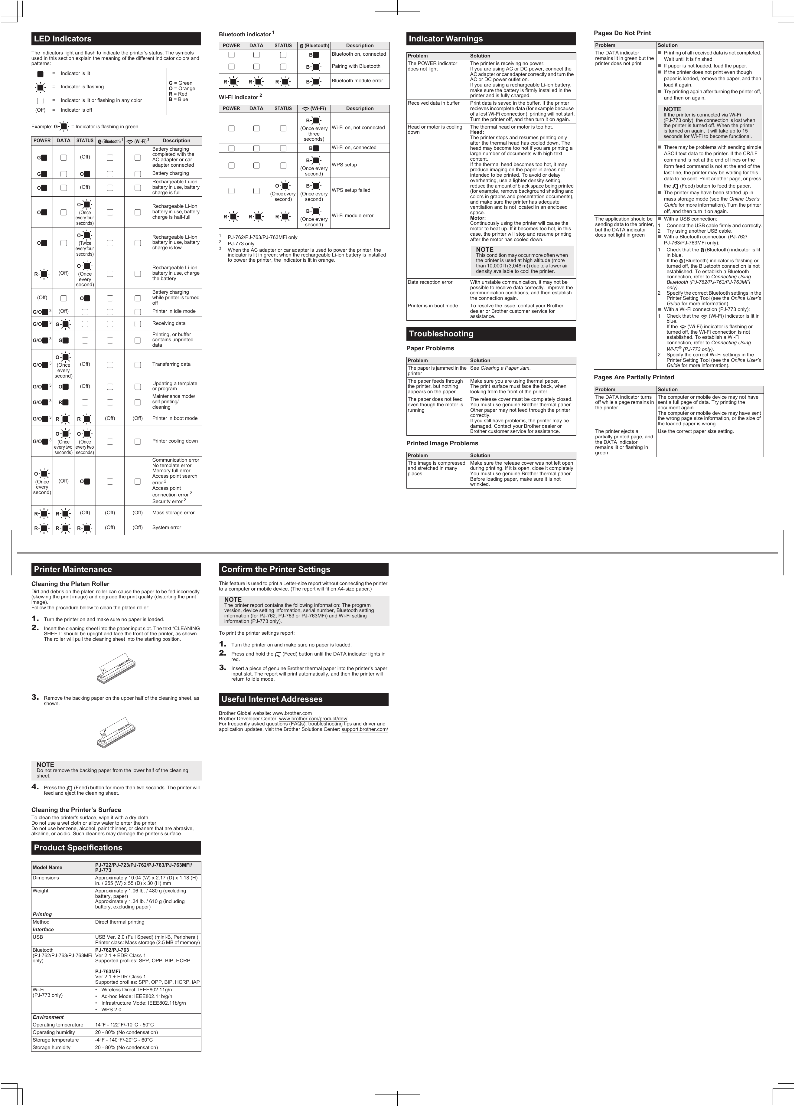 The indicators light and flash to indicate the printer’s status. The symbols used in this section explain the meaning of the different indicator colors and patterns:Example: G = Indicator is flashing in greenBluetooth indicator 1Wi-Fi indicator 21PJ-762/PJ-763/PJ-763MFi only2PJ-773 only3When the AC adapter or car adapter is used to power the printer, the indicator is lit in green; when the rechargeable Li-ion battery is installed to power the printer, the indicator is lit in orange.LED Indicators= Indicator is litG = GreenO = OrangeR = RedB = Blue= Indicator is flashing= Indicator is lit or flashing in any color(Off) = Indicator is offPOWERDATASTATUS  (Bluetooth)1 (Wi-Fi)2DescriptionG(Off)Battery charging completed with the AC adapter or car adapter connectedGO Battery chargingO(Off)Rechargeable Li-ion battery in use, battery charge is fullOO(Once every four seconds)Rechargeable Li-ion battery in use, battery charge is half-fullOO(Twice every four seconds)Rechargeable Li-ion battery in use, battery charge is lowR(Off)O(Onceevery second)Rechargeable Li-ion battery in use, charge the battery(Off) OBattery charging while printer is turned offG/O3(Off) Printer in idle modeG/O3GReceiving dataG/O3GPrinting, or buffer contains unprinted dataG/O3O(Onceevery second)(Off) Transferring dataG/O3O(Off) Updating a template or programG/O3RMaintenance mode/self printing/cleaningG/O3RR (Off) (Off) Printer in boot modeG/O3O(Once every two seconds)O(Once every two seconds)Printer cooling downO(Onceevery second)(Off) OCommunication errorNo template errorMemory full errorAccess point search error 2Access point connection error 2Security error 2RR (Off) (Off) (Off) Mass storage errorRRR (Off) (Off) System errorPOWERDATASTATUS  (Bluetooth)DescriptionBBluetooth on, connectedBPairing with BluetoothRR R B Bluetooth module errorPOWERDATASTATUS(Wi-Fi) DescriptionB(Once every three seconds)Wi-Fi on, not connectedBWi-Fi on, connectedB(Once every second)WPS setupO(Once every second)B(Once every second)WPS setup failedRR RB(Once every second)Wi-Fi module errorPaper ProblemsPrinted Image ProblemsPages Do Not PrintPages Are Partially PrintedIndicator WarningsProblem SolutionThe POWER indicator does not lightThe printer is receiving no power.If you are using AC or DC power, connect the AC adapter or car adapter correctly and turn the AC or DC power outlet on.If you are using a rechargeable Li-ion battery, make sure the battery is firmly installed in the printer and is fully charged.Received data in buffer Print data is saved in the buffer. If the printer recieves incomplete data (for example because of a lost Wi-Fi connection), printing will not start.Turn the printer off, and then turn it on again.Head or motor is cooling downThe thermal head or motor is too hot.Head:The printer stops and resumes printing only after the thermal head has cooled down. The head may become too hot if you are printing a large number of documents with high text content.If the thermal head becomes too hot, it may produce imaging on the paper in areas not intended to be printed. To avoid or delay overheating, use a lighter density setting, reduce the amount of black space being printed (for example, remove background shading and colors in graphs and presentation documents), and make sure the printer has adequate ventilation and is not located in an enclosed space.Motor:Continuously using the printer will cause the motor to heat up. If it becomes too hot, in this case, the printer will stop and resume printing after the motor has cooled down.Data reception error With unstable communication, it may not be possible to receive data correctly. Improve the communication conditions, and then establish the connection again.Printer is in boot mode To resolve the issue, contact your Brother dealer or Brother customer service for assistance.TroubleshootingProblem SolutionThe paper is jammed in the printerSee Clearing a Paper Jam.The paper feeds through the printer, but nothing appears on the paperMake sure you are using thermal paper.The print surface must face the back, when looking from the front of the printer.The paper does not feed even though the motor is runningThe release cover must be completely closed.You must use genuine Brother thermal paper. Other paper may not feed through the printer  correctly.If you still have problems, the printer may be damaged. Contact your Brother dealer or Brother customer service for assistance.Problem SolutionThe image is compressed and stretched in many placesMake sure the release cover was not left open during printing. If it is open, close it completely.You must use genuine Brother thermal paper. Before loading paper, make sure it is not wrinkled.NOTEThis condition may occur more often when the printer is used at high altitude (more than 10,000 ft (3,048 m)) due to a lower air density available to cool the printer.Problem SolutionThe DATA indicator remains lit in green but the printer does not printPrinting of all received data is not completed. Wait until it is finished.If paper is not loaded, load the paper.If the printer does not print even though paper is loaded, remove the paper, and then load it again.Try printing again after turning the printer off, and then on again.There may be problems with sending simple ASCII text data to the printer. If the CR/LF command is not at the end of lines or the form feed command is not at the end of the last line, the printer may be waiting for this data to be sent. Print another page, or press the   (Feed) button to feed the paper.The printer may have been started up in mass storage mode (see the Online User’s Guide for more information). Turn the printer off, and then turn it on again.The application should be sending data to the printer, but the DATA indicator does not light in greenWith a USB connection:1 Connect the USB cable firmly and correctly.2 Try using another USB cable.With a Bluetooth connection (PJ-762/PJ-763/PJ-763MFi only):1 Check that the  (Bluetooth) indicator is lit in blue. If the  (Bluetooth) indicator is flashing or turned off, the Bluetooth connection is not established. To establish a Bluetooth connection, refer to Connecting Using Bluetooth (PJ-762/PJ-763/PJ-763MFi only).2 Specify the correct Bluetooth settings in the Printer Setting Tool (see the Online User’s Guide for more information).With a Wi-Fi connection (PJ-773 only):1 Check that the  (Wi-Fi) indicator is lit in blue.If the  (Wi-Fi) indicator is flashing or turned off, the Wi-Fi connection is not established. To establish a Wi-Fi connection, refer to Connecting Using Wi-Fi® (PJ-773 only).2 Specify the correct Wi-Fi settings in the Printer Setting Tool (see the Online User’s Guide for more information).Problem SolutionThe DATA indicator turns off while a page remains in the printerThe computer or mobile device may not have sent a full page of data. Try printing the document again.The computer or mobile device may have sent the wrong page size information, or the size of the loaded paper is wrong.The printer ejects a partially printed page, and the DATA indicator remains lit or flashing in greenUse the correct paper size setting.NOTEIf the printer is connected via Wi-Fi (PJ-773 only), the connection is lost when the printer is turned off. When the printer is turned on again, it will take up to 15 seconds for Wi-Fi to become functional.Cleaning the Platen RollerDirt and debris on the platen roller can cause the paper to be fed incorrectly (skewing the print image) and degrade the print quality (distorting the print image).Follow the procedure below to clean the platen roller:1. Turn the printer on and make sure no paper is loaded.2. Insert the cleaning sheet into the paper input slot. The text “CLEANING SHEET” should be upright and face the front of the printer, as shown. The roller will pull the cleaning sheet into the starting position.3. Remove the backing paper on the upper half of the cleaning sheet, as shown.4. Press the   (Feed) button for more than two seconds. The printer will feed and eject the cleaning sheet.Cleaning the Printer’s SurfaceTo clean the printer&apos;s surface, wipe it with a dry cloth.Do not use a wet cloth or allow water to enter the printer.Do not use benzene, alcohol, paint thinner, or cleaners that are abrasive, alkaline, or acidic. Such cleaners may damage the printer’s surface.This feature is used to print a Letter-size report without connecting the printer to a computer or mobile device. (The report will fit on A4-size paper.)To print the printer settings report:1. Turn the printer on and make sure no paper is loaded.2. Press and hold the   (Feed) button until the DATA indicator lights in red.3. Insert a piece of genuine Brother thermal paper into the printer’s paper input slot. The report will print automatically, and then the printer will return to idle mode.Brother Global website: www.brother.comBrother Developer Center: www.brother.com/product/dev/For frequently asked questions (FAQs), troubleshooting tips and driver and application updates, visit the Brother Solutions Center: support.brother.com/Printer MaintenanceNOTEDo not remove the backing paper from the lower half of the cleaning sheet.Product SpecificationsModel Name PJ-722/PJ-723/PJ-762/PJ-763/PJ-763MFi/PJ-773Dimensions Approximately 10.04 (W) x 2.17 (D) x 1.18 (H) in. / 255 (W) x 55 (D) x 30 (H) mmWeight Approximately 1.06 lb. / 480 g (excluding battery, paper)Approximately 1.34 lb. / 610 g (including battery, excluding paper)PrintingMethod Direct thermal printingInterfaceUSB USB Ver. 2.0 (Full Speed) (mini-B, Peripheral)Printer class: Mass storage (2.5 MB of memory)Bluetooth (PJ-762/PJ-763/PJ-763MFi only)PJ-762/PJ-763Ver 2.1 + EDR Class 1Supported profiles: SPP, OPP, BIP, HCRPPJ-763MFiVer 2.1 + EDR Class 1Supported profiles: SPP, OPP, BIP, HCRP, iAPWi-Fi (PJ-773 only)• Wireless Direct: IEEE802.11g/n• Ad-hoc Mode: IEEE802.11b/g/n• Infrastructure Mode: IEEE802.11b/g/n• WPS 2.0EnvironmentOperating temperature 14°F - 122°F/-10°C - 50°COperating humidity 20 - 80% (No condensation)Storage temperature -4°F - 140°F/-20°C - 60°CStorage humidity 20 - 80% (No condensation)Confirm the Printer SettingsNOTEThe printer report contains the following information: The program version, device setting information, serial number, Bluetooth setting information (for PJ-762, PJ-763 or PJ-763MFi) and Wi-Fi setting information (PJ-773 only).Useful Internet Addresses