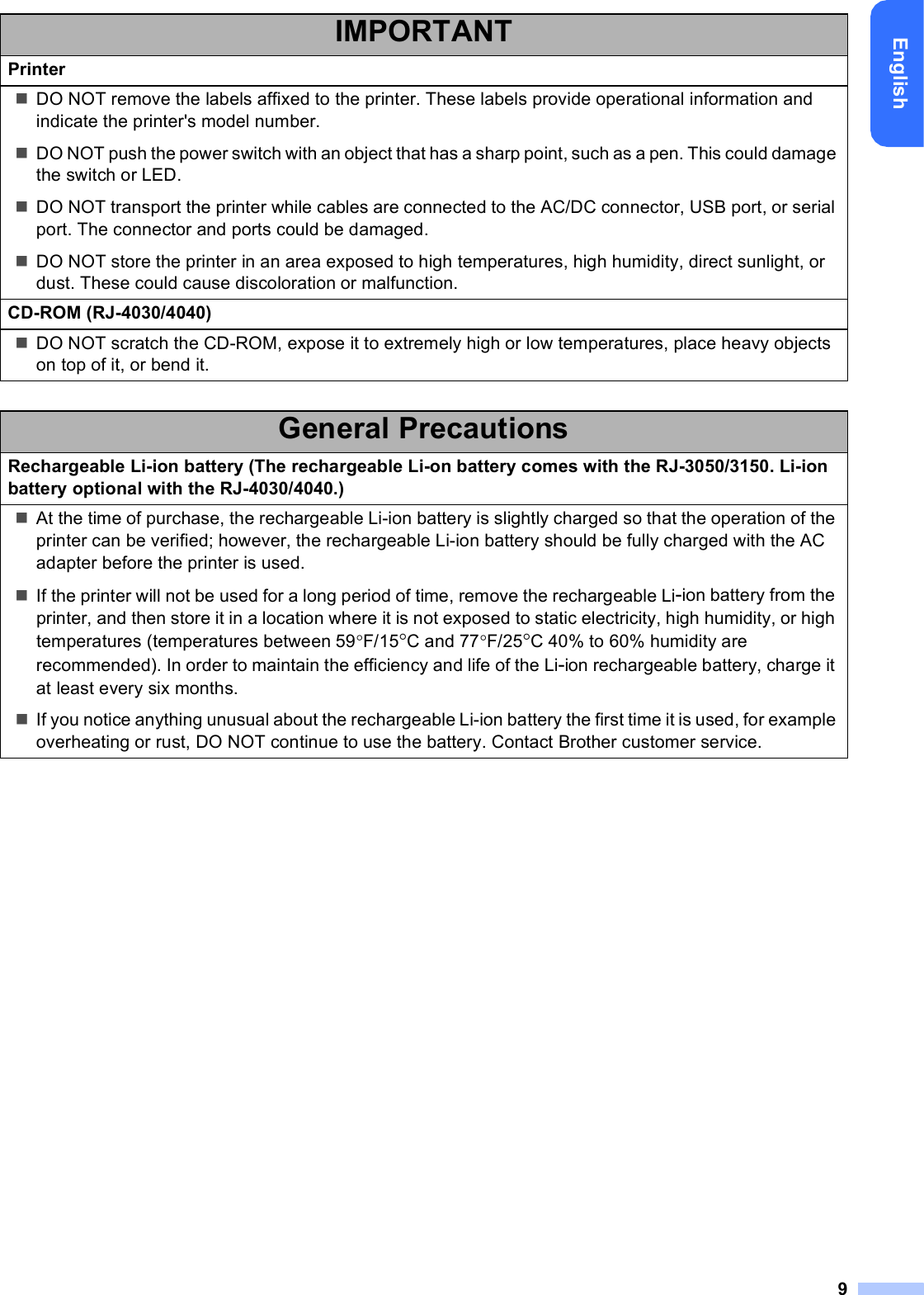 9EnglishIMPORTANTPrinterDO NOT remove the labels affixed to the printer. These labels provide operational information and indicate the printer&apos;s model number.DO NOT push the power switch with an object that has a sharp point, such as a pen. This could damage the switch or LED.DO NOT transport the printer while cables are connected to the AC/DC connector, USB port, or serial port. The connector and ports could be damaged.DO NOT store the printer in an area exposed to high temperatures, high humidity, direct sunlight, or dust. These could cause discoloration or malfunction.CD-ROM (RJ-4030/4040)DO NOT scratch the CD-ROM, expose it to extremely high or low temperatures, place heavy objects on top of it, or bend it.General PrecautionsRechargeable Li-ion battery (The rechargeable Li-on battery comes with the RJ-3050/3150. Li-ion battery optional with the RJ-4030/4040.)At the time of purchase, the rechargeable Li-ion battery is slightly charged so that the operation of the printer can be verified; however, the rechargeable Li-ion battery should be fully charged with the AC adapter before the printer is used.If the printer will not be used for a long period of time, remove the rechargeable Li-ion battery from the printer, and then store it in a location where it is not exposed to static electricity, high humidity, or high temperatures (temperatures between 59F/15C and 77F/25C 40% to 60% humidity are recommended). In order to maintain the efficiency and life of the Li-ion rechargeable battery, charge it at least every six months.If you notice anything unusual about the rechargeable Li-ion battery the first time it is used, for example overheating or rust, DO NOT continue to use the battery. Contact Brother customer service.