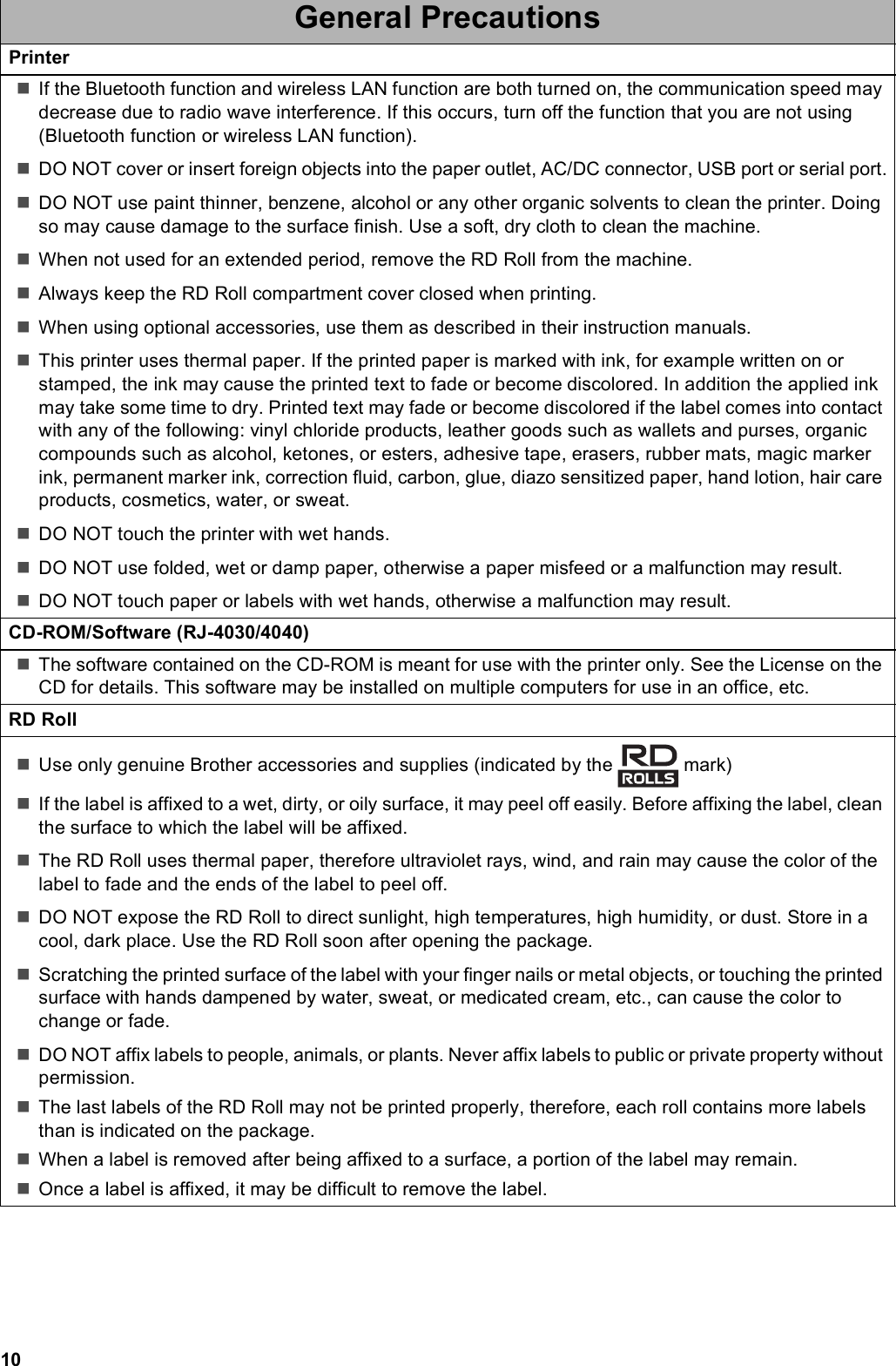 10PrinterIf the Bluetooth function and wireless LAN function are both turned on, the communication speed may decrease due to radio wave interference. If this occurs, turn off the function that you are not using (Bluetooth function or wireless LAN function).DO NOT cover or insert foreign objects into the paper outlet, AC/DC connector, USB port or serial port.DO NOT use paint thinner, benzene, alcohol or any other organic solvents to clean the printer. Doing so may cause damage to the surface finish. Use a soft, dry cloth to clean the machine.When not used for an extended period, remove the RD Roll from the machine.Always keep the RD Roll compartment cover closed when printing.When using optional accessories, use them as described in their instruction manuals.This printer uses thermal paper. If the printed paper is marked with ink, for example written on or stamped, the ink may cause the printed text to fade or become discolored. In addition the applied ink may take some time to dry. Printed text may fade or become discolored if the label comes into contact with any of the following: vinyl chloride products, leather goods such as wallets and purses, organic compounds such as alcohol, ketones, or esters, adhesive tape, erasers, rubber mats, magic marker ink, permanent marker ink, correction fluid, carbon, glue, diazo sensitized paper, hand lotion, hair care products, cosmetics, water, or sweat.DO NOT touch the printer with wet hands.DO NOT use folded, wet or damp paper, otherwise a paper misfeed or a malfunction may result.DO NOT touch paper or labels with wet hands, otherwise a malfunction may result.CD-ROM/Software (RJ-4030/4040)The software contained on the CD-ROM is meant for use with the printer only. See the License on the CD for details. This software may be installed on multiple computers for use in an office, etc.RD RollUse only genuine Brother accessories and supplies (indicated by the   mark)If the label is affixed to a wet, dirty, or oily surface, it may peel off easily. Before affixing the label, clean the surface to which the label will be affixed.The RD Roll uses thermal paper, therefore ultraviolet rays, wind, and rain may cause the color of the label to fade and the ends of the label to peel off.DO NOT expose the RD Roll to direct sunlight, high temperatures, high humidity, or dust. Store in a cool, dark place. Use the RD Roll soon after opening the package.Scratching the printed surface of the label with your finger nails or metal objects, or touching the printed surface with hands dampened by water, sweat, or medicated cream, etc., can cause the color to change or fade.DO NOT affix labels to people, animals, or plants. Never affix labels to public or private property without permission.The last labels of the RD Roll may not be printed properly, therefore, each roll contains more labels than is indicated on the package.When a label is removed after being affixed to a surface, a portion of the label may remain.Once a label is affixed, it may be difficult to remove the label.General Precautions