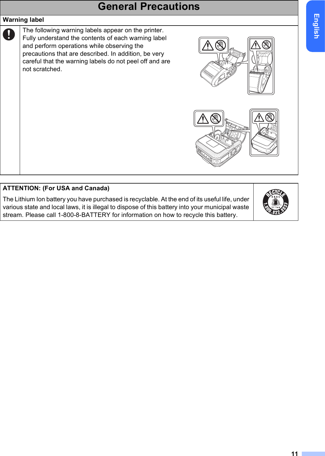 11EnglishWarning labelThe following warning labels appear on the printer. Fully understand the contents of each warning label and perform operations while observing the precautions that are described. In addition, be very careful that the warning labels do not peel off and are not scratched. ATTENTION: (For USA and Canada)The Lithium Ion battery you have purchased is recyclable. At the end of its useful life, under various state and local laws, it is illegal to dispose of this battery into your municipal waste stream. Please call 1-800-8-BATTERY for information on how to recycle this battery. General Precautions