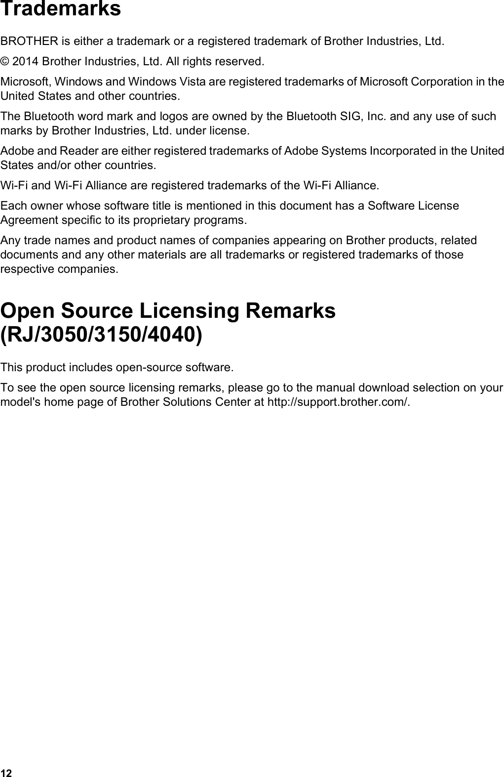 12TrademarksBROTHER is either a trademark or a registered trademark of Brother Industries, Ltd.© 2014 Brother Industries, Ltd. All rights reserved.Microsoft, Windows and Windows Vista are registered trademarks of Microsoft Corporation in the United States and other countries.The Bluetooth word mark and logos are owned by the Bluetooth SIG, Inc. and any use of such marks by Brother Industries, Ltd. under license.Adobe and Reader are either registered trademarks of Adobe Systems Incorporated in the United States and/or other countries.Wi-Fi and Wi-Fi Alliance are registered trademarks of the Wi-Fi Alliance.Each owner whose software title is mentioned in this document has a Software License Agreement specific to its proprietary programs.Any trade names and product names of companies appearing on Brother products, related documents and any other materials are all trademarks or registered trademarks of those respective companies.Open Source Licensing Remarks (RJ/3050/3150/4040)This product includes open-source software.To see the open source licensing remarks, please go to the manual download selection on your model&apos;s home page of Brother Solutions Center at http://support.brother.com/.