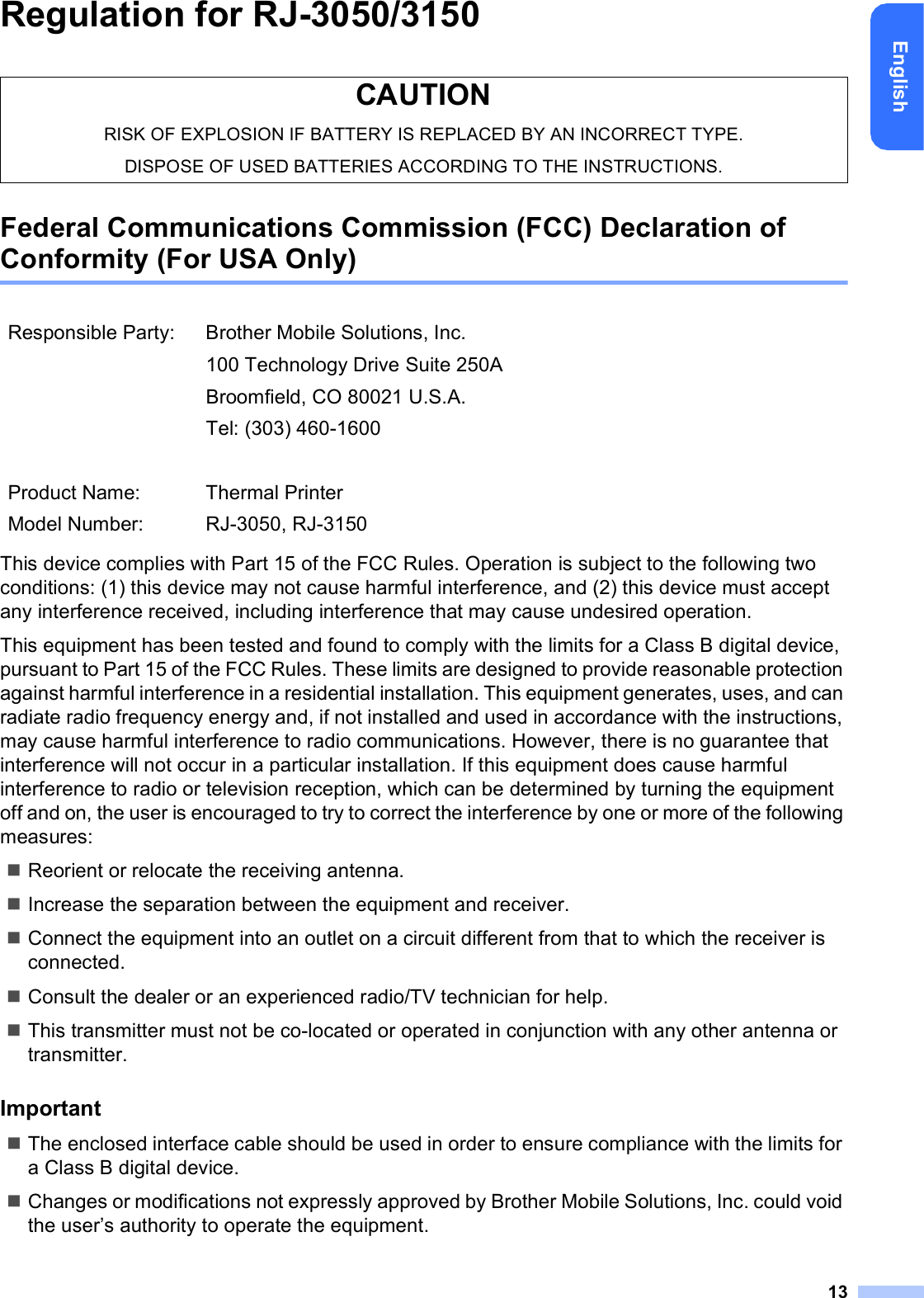 13EnglishRegulation for RJ-3050/3150Federal Communications Commission (FCC) Declaration of Conformity (For USA Only)This device complies with Part 15 of the FCC Rules. Operation is subject to the following two conditions: (1) this device may not cause harmful interference, and (2) this device must accept any interference received, including interference that may cause undesired operation.This equipment has been tested and found to comply with the limits for a Class B digital device, pursuant to Part 15 of the FCC Rules. These limits are designed to provide reasonable protection against harmful interference in a residential installation. This equipment generates, uses, and can radiate radio frequency energy and, if not installed and used in accordance with the instructions, may cause harmful interference to radio communications. However, there is no guarantee that interference will not occur in a particular installation. If this equipment does cause harmful interference to radio or television reception, which can be determined by turning the equipment off and on, the user is encouraged to try to correct the interference by one or more of the following measures:Reorient or relocate the receiving antenna.Increase the separation between the equipment and receiver.Connect the equipment into an outlet on a circuit different from that to which the receiver is connected.Consult the dealer or an experienced radio/TV technician for help.This transmitter must not be co-located or operated in conjunction with any other antenna or transmitter.ImportantThe enclosed interface cable should be used in order to ensure compliance with the limits for a Class B digital device.Changes or modifications not expressly approved by Brother Mobile Solutions, Inc. could void the user’s authority to operate the equipment.CAUTIONRISK OF EXPLOSION IF BATTERY IS REPLACED BY AN INCORRECT TYPE.DISPOSE OF USED BATTERIES ACCORDING TO THE INSTRUCTIONS.Responsible Party: Brother Mobile Solutions, Inc.100 Technology Drive Suite 250ABroomfield, CO 80021 U.S.A.Tel: (303) 460-1600Product Name: Thermal PrinterModel Number: RJ-3050, RJ-3150