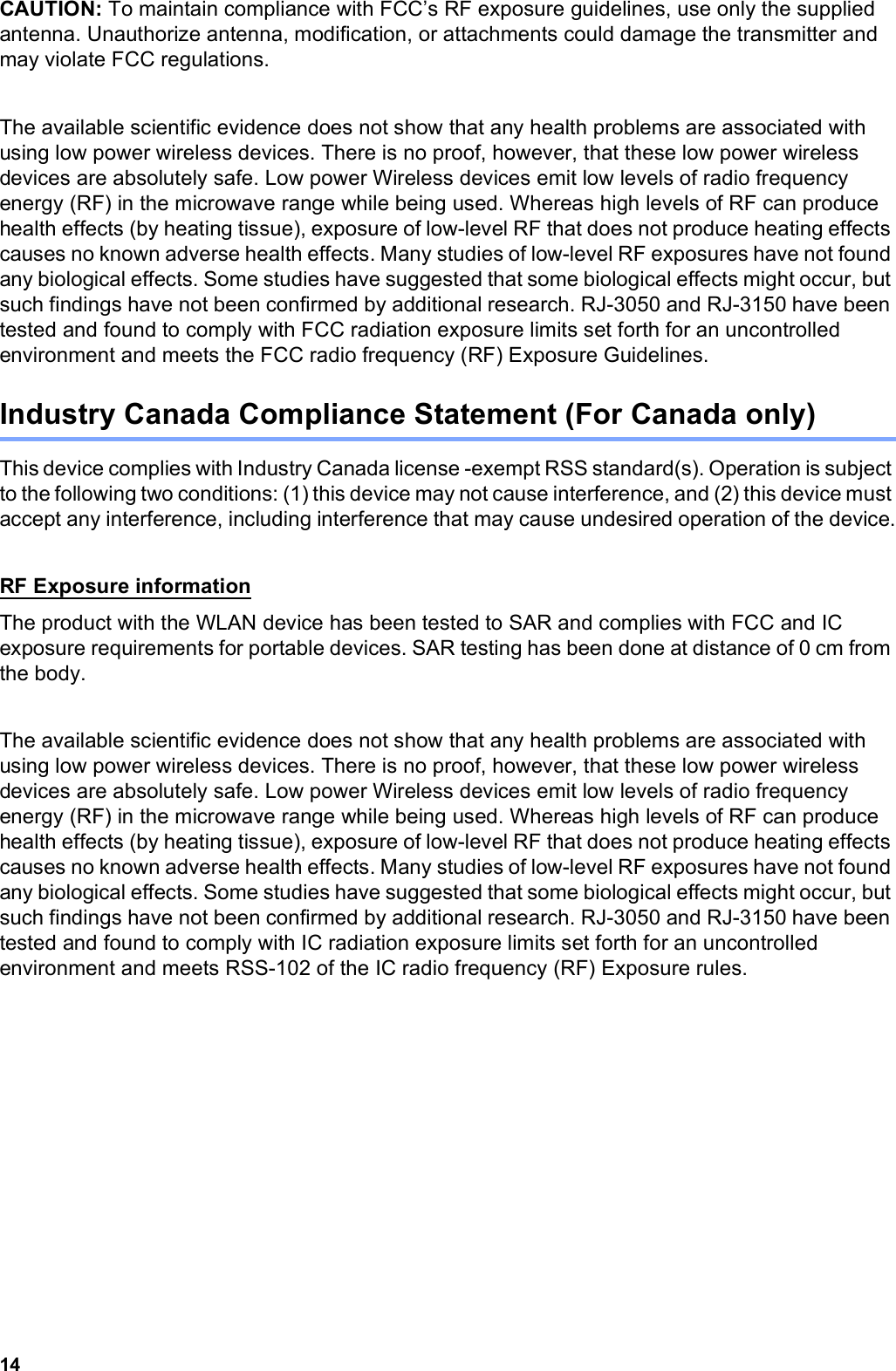 14CAUTION: To maintain compliance with FCC’s RF exposure guidelines, use only the supplied antenna. Unauthorize antenna, modification, or attachments could damage the transmitter and may violate FCC regulations.The available scientific evidence does not show that any health problems are associated with using low power wireless devices. There is no proof, however, that these low power wireless devices are absolutely safe. Low power Wireless devices emit low levels of radio frequency energy (RF) in the microwave range while being used. Whereas high levels of RF can produce health effects (by heating tissue), exposure of low-level RF that does not produce heating effects causes no known adverse health effects. Many studies of low-level RF exposures have not found any biological effects. Some studies have suggested that some biological effects might occur, but such findings have not been confirmed by additional research. RJ-3050 and RJ-3150 have been tested and found to comply with FCC radiation exposure limits set forth for an uncontrolled environment and meets the FCC radio frequency (RF) Exposure Guidelines.Industry Canada Compliance Statement (For Canada only)This device complies with Industry Canada license -exempt RSS standard(s). Operation is subject to the following two conditions: (1) this device may not cause interference, and (2) this device must accept any interference, including interference that may cause undesired operation of the device.RF Exposure informationThe product with the WLAN device has been tested to SAR and complies with FCC and IC exposure requirements for portable devices. SAR testing has been done at distance of 0 cm from the body.The available scientific evidence does not show that any health problems are associated with using low power wireless devices. There is no proof, however, that these low power wireless devices are absolutely safe. Low power Wireless devices emit low levels of radio frequency energy (RF) in the microwave range while being used. Whereas high levels of RF can produce health effects (by heating tissue), exposure of low-level RF that does not produce heating effects causes no known adverse health effects. Many studies of low-level RF exposures have not found any biological effects. Some studies have suggested that some biological effects might occur, but such findings have not been confirmed by additional research. RJ-3050 and RJ-3150 have been tested and found to comply with IC radiation exposure limits set forth for an uncontrolled environment and meets RSS-102 of the IC radio frequency (RF) Exposure rules.