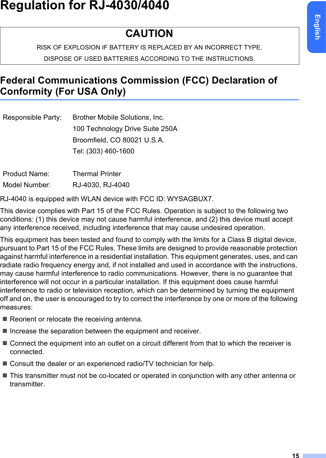 15EnglishRegulation for RJ-4030/4040Federal Communications Commission (FCC) Declaration of Conformity (For USA Only)RJ-4040 is equipped with WLAN device with FCC ID: WYSAGBUX7.This device complies with Part 15 of the FCC Rules. Operation is subject to the following two conditions: (1) this device may not cause harmful interference, and (2) this device must accept any interference received, including interference that may cause undesired operation.This equipment has been tested and found to comply with the limits for a Class B digital device, pursuant to Part 15 of the FCC Rules. These limits are designed to provide reasonable protection against harmful interference in a residential installation. This equipment generates, uses, and can radiate radio frequency energy and, if not installed and used in accordance with the instructions, may cause harmful interference to radio communications. However, there is no guarantee that interference will not occur in a particular installation. If this equipment does cause harmful interference to radio or television reception, which can be determined by turning the equipment off and on, the user is encouraged to try to correct the interference by one or more of the following measures:Reorient or relocate the receiving antenna.Increase the separation between the equipment and receiver.Connect the equipment into an outlet on a circuit different from that to which the receiver is connected.Consult the dealer or an experienced radio/TV technician for help.This transmitter must not be co-located or operated in conjunction with any other antenna or transmitter.CAUTIONRISK OF EXPLOSION IF BATTERY IS REPLACED BY AN INCORRECT TYPE.DISPOSE OF USED BATTERIES ACCORDING TO THE INSTRUCTIONS.Responsible Party: Brother Mobile Solutions, Inc.100 Technology Drive Suite 250ABroomfield, CO 80021 U.S.A.Tel: (303) 460-1600Product Name: Thermal PrinterModel Number: RJ-4030, RJ-4040