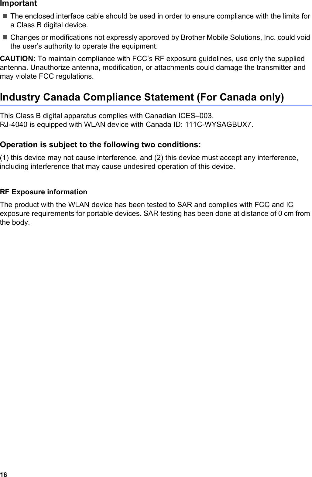 16ImportantThe enclosed interface cable should be used in order to ensure compliance with the limits for a Class B digital device.Changes or modifications not expressly approved by Brother Mobile Solutions, Inc. could void the user’s authority to operate the equipment.CAUTION: To maintain compliance with FCC’s RF exposure guidelines, use only the supplied antenna. Unauthorize antenna, modification, or attachments could damage the transmitter and may violate FCC regulations.Industry Canada Compliance Statement (For Canada only)This Class B digital apparatus complies with Canadian ICES–003. RJ-4040 is equipped with WLAN device with Canada ID: 111C-WYSAGBUX7.Operation is subject to the following two conditions:(1) this device may not cause interference, and (2) this device must accept any interference, including interference that may cause undesired operation of this device.RF Exposure informationThe product with the WLAN device has been tested to SAR and complies with FCC and IC exposure requirements for portable devices. SAR testing has been done at distance of 0 cm from the body.