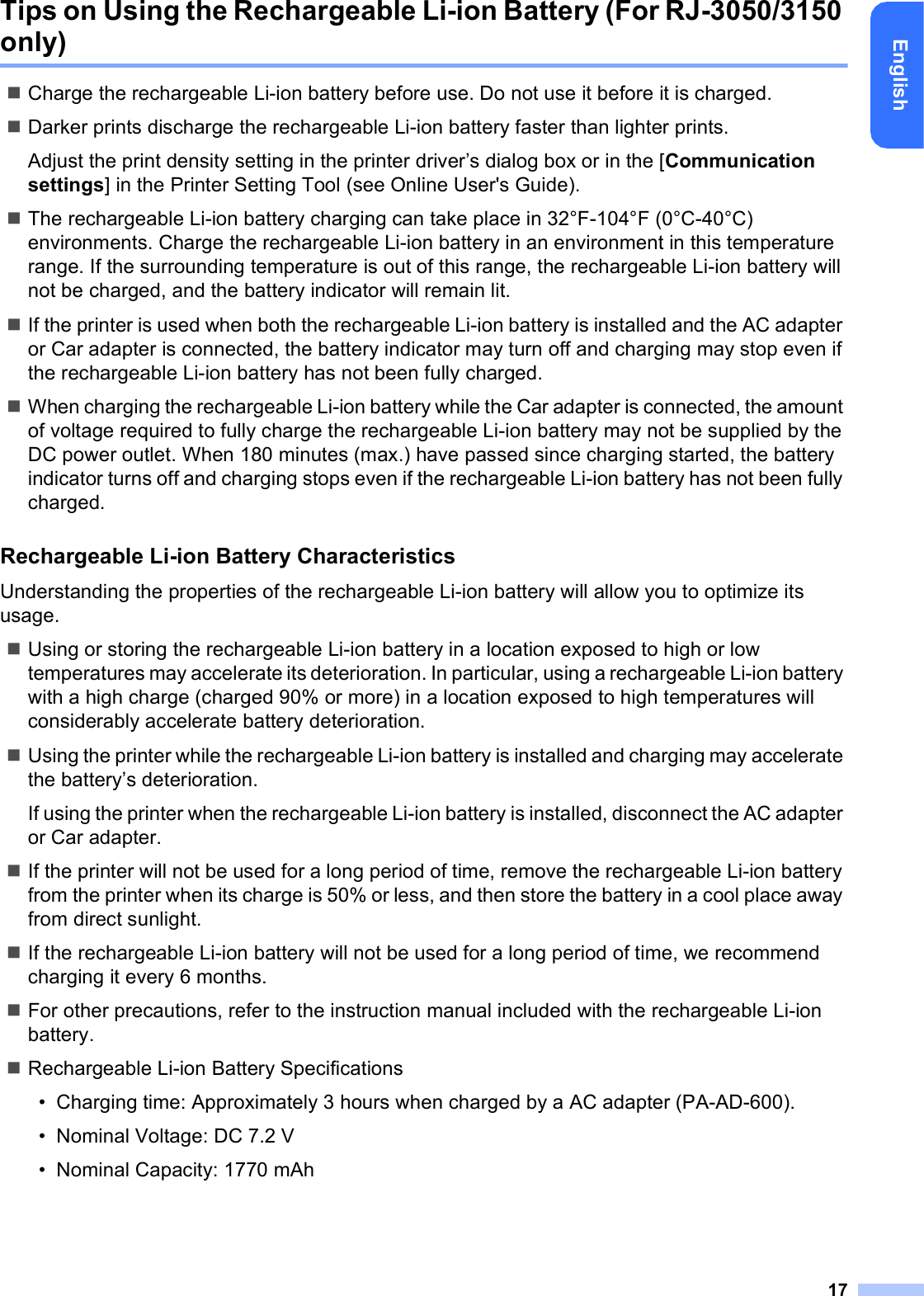 17EnglishTips on Using the Rechargeable Li-ion Battery (For RJ-3050/3150 only)Charge the rechargeable Li-ion battery before use. Do not use it before it is charged.Darker prints discharge the rechargeable Li-ion battery faster than lighter prints.Adjust the print density setting in the printer driver’s dialog box or in the [Communication settings] in the Printer Setting Tool (see Online User&apos;s Guide).The rechargeable Li-ion battery charging can take place in 32°F-104°F (0°C-40°C) environments. Charge the rechargeable Li-ion battery in an environment in this temperature range. If the surrounding temperature is out of this range, the rechargeable Li-ion battery will not be charged, and the battery indicator will remain lit.If the printer is used when both the rechargeable Li-ion battery is installed and the AC adapter or Car adapter is connected, the battery indicator may turn off and charging may stop even if the rechargeable Li-ion battery has not been fully charged.When charging the rechargeable Li-ion battery while the Car adapter is connected, the amount of voltage required to fully charge the rechargeable Li-ion battery may not be supplied by the DC power outlet. When 180 minutes (max.) have passed since charging started, the battery indicator turns off and charging stops even if the rechargeable Li-ion battery has not been fully charged.Rechargeable Li-ion Battery CharacteristicsUnderstanding the properties of the rechargeable Li-ion battery will allow you to optimize its usage.Using or storing the rechargeable Li-ion battery in a location exposed to high or low temperatures may accelerate its deterioration. In particular, using a rechargeable Li-ion battery with a high charge (charged 90% or more) in a location exposed to high temperatures will considerably accelerate battery deterioration.Using the printer while the rechargeable Li-ion battery is installed and charging may accelerate the battery’s deterioration.If using the printer when the rechargeable Li-ion battery is installed, disconnect the AC adapter or Car adapter.If the printer will not be used for a long period of time, remove the rechargeable Li-ion battery from the printer when its charge is 50% or less, and then store the battery in a cool place away from direct sunlight.If the rechargeable Li-ion battery will not be used for a long period of time, we recommend charging it every 6 months.For other precautions, refer to the instruction manual included with the rechargeable Li-ion battery.Rechargeable Li-ion Battery Specifications• Charging time: Approximately 3 hours when charged by a AC adapter (PA-AD-600).• Nominal Voltage: DC 7.2 V• Nominal Capacity: 1770 mAh