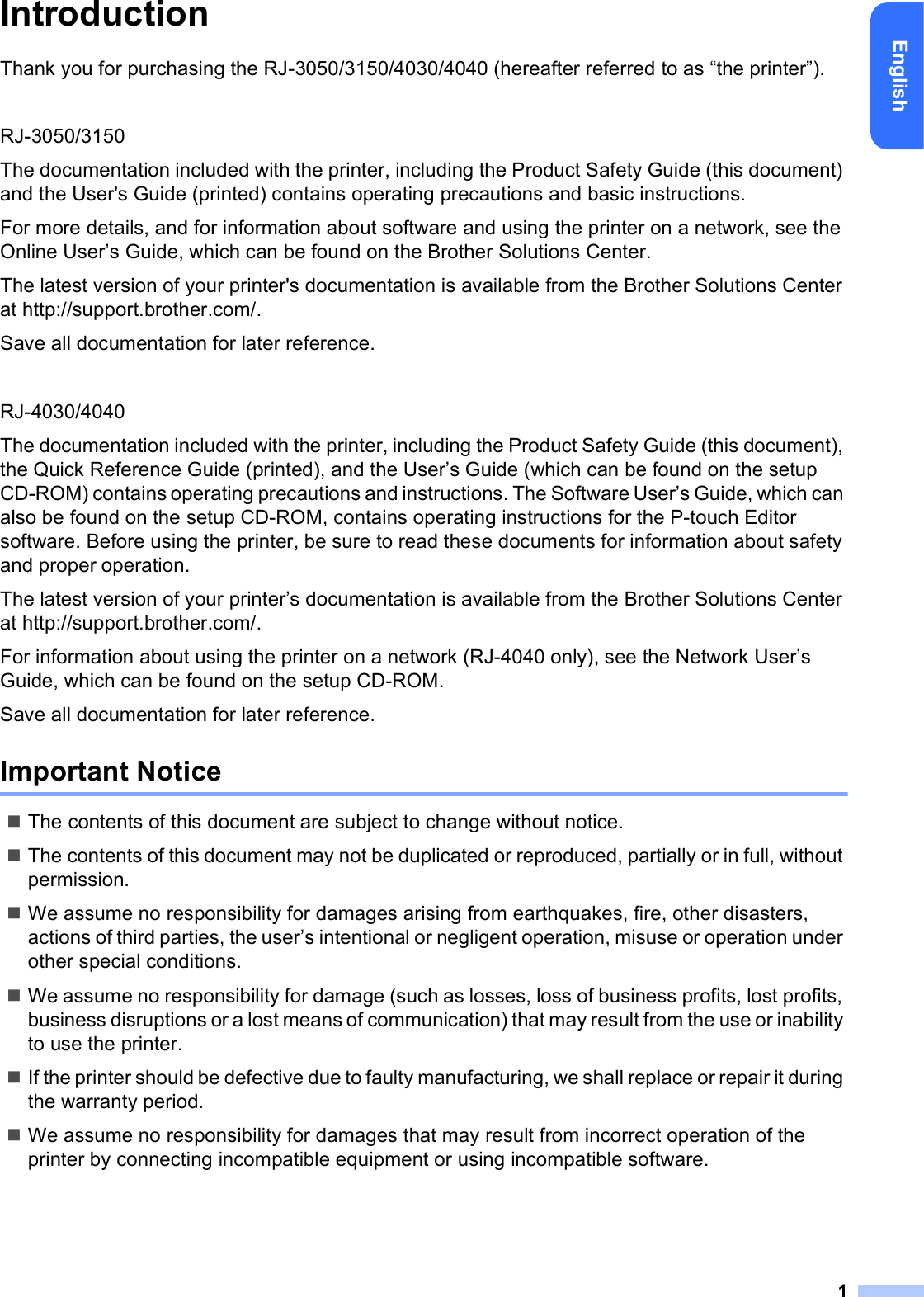 1EnglishIntroductionThank you for purchasing the RJ-3050/3150/4030/4040 (hereafter referred to as “the printer”).RJ-3050/3150The documentation included with the printer, including the Product Safety Guide (this document) and the User&apos;s Guide (printed) contains operating precautions and basic instructions.For more details, and for information about software and using the printer on a network, see the Online User’s Guide, which can be found on the Brother Solutions Center.The latest version of your printer&apos;s documentation is available from the Brother Solutions Center at http://support.brother.com/.Save all documentation for later reference.RJ-4030/4040The documentation included with the printer, including the Product Safety Guide (this document), the Quick Reference Guide (printed), and the User’s Guide (which can be found on the setup CD-ROM) contains operating precautions and instructions. The Software User’s Guide, which can also be found on the setup CD-ROM, contains operating instructions for the P-touch Editor software. Before using the printer, be sure to read these documents for information about safety and proper operation.The latest version of your printer’s documentation is available from the Brother Solutions Center at http://support.brother.com/.For information about using the printer on a network (RJ-4040 only), see the Network User’s Guide, which can be found on the setup CD-ROM.Save all documentation for later reference.Important NoticeThe contents of this document are subject to change without notice.The contents of this document may not be duplicated or reproduced, partially or in full, without permission.We assume no responsibility for damages arising from earthquakes, fire, other disasters, actions of third parties, the user’s intentional or negligent operation, misuse or operation under other special conditions.We assume no responsibility for damage (such as losses, loss of business profits, lost profits, business disruptions or a lost means of communication) that may result from the use or inability to use the printer.If the printer should be defective due to faulty manufacturing, we shall replace or repair it during the warranty period.We assume no responsibility for damages that may result from incorrect operation of the printer by connecting incompatible equipment or using incompatible software.