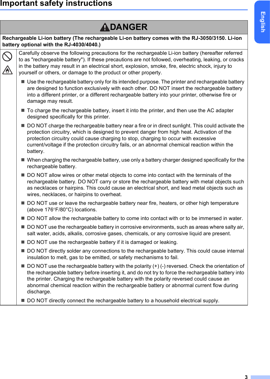 3EnglishImportant safety instructionsDANGERRechargeable Li-ion battery (The rechargeable Li-on battery comes with the RJ-3050/3150. Li-ion battery optional with the RJ-4030/4040.)Carefully observe the following precautions for the rechargeable Li-ion battery (hereafter referred to as &quot;rechargeable battery&quot;). If these precautions are not followed, overheating, leaking, or cracks in the battery may result in an electrical short, explosion, smoke, fire, electric shock, injury to yourself or others, or damage to the product or other property.Use the rechargeable battery only for its intended purpose. The printer and rechargeable battery are designed to function exclusively with each other. DO NOT insert the rechargeable battery into a different printer, or a different rechargeable battery into your printer, otherwise fire or damage may result.To charge the rechargeable battery, insert it into the printer, and then use the AC adapter designed specifically for this printer.DO NOT charge the rechargeable battery near a fire or in direct sunlight. This could activate the protection circuitry, which is designed to prevent danger from high heat. Activation of the protection circuitry could cause charging to stop, charging to occur with excessive current/voltage if the protection circuitry fails, or an abnormal chemical reaction within the battery.When charging the rechargeable battery, use only a battery charger designed specifically for the rechargeable battery.DO NOT allow wires or other metal objects to come into contact with the terminals of the rechargeable battery. DO NOT carry or store the rechargeable battery with metal objects such as necklaces or hairpins. This could cause an electrical short, and lead metal objects such as wires, necklaces, or hairpins to overheat.DO NOT use or leave the rechargeable battery near fire, heaters, or other high temperature (above 176F/80°C) locations.DO NOT allow the rechargeable battery to come into contact with or to be immersed in water.DO NOT use the rechargeable battery in corrosive environments, such as areas where salty air, salt water, acids, alkalis, corrosive gases, chemicals, or any corrosive liquid are present.DO NOT use the rechargeable battery if it is damaged or leaking.DO NOT directly solder any connections to the rechargeable battery. This could cause internal insulation to melt, gas to be emitted, or safety mechanisms to fail.DO NOT use the rechargeable battery with the polarity (+) (-) reversed. Check the orientation of the rechargeable battery before inserting it, and do not try to force the rechargeable battery into the printer. Charging the rechargeable battery with the polarity reversed could cause an abnormal chemical reaction within the rechargeable battery or abnormal current flow during discharge.DO NOT directly connect the rechargeable battery to a household electrical supply.