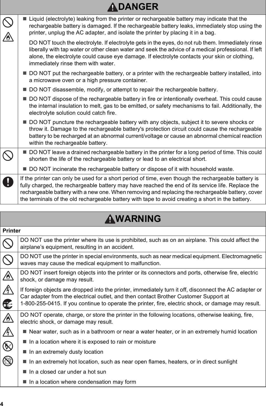 4Liquid (electrolyte) leaking from the printer or rechargeable battery may indicate that the rechargeable battery is damaged. If the rechargeable battery leaks, immediately stop using the printer, unplug the AC adapter, and isolate the printer by placing it in a bag.DO NOT touch the electrolyte. If electrolyte gets in the eyes, do not rub them. Immediately rinse liberally with tap water or other clean water and seek the advice of a medical professional. If left alone, the electrolyte could cause eye damage. If electrolyte contacts your skin or clothing, immediately rinse them with water.DO NOT put the rechargeable battery, or a printer with the rechargeable battery installed, into a microwave oven or a high pressure container.DO NOT disassemble, modify, or attempt to repair the rechargeable battery.DO NOT dispose of the rechargeable battery in fire or intentionally overheat. This could cause the internal insulation to melt, gas to be emitted, or safety mechanisms to fail. Additionally, the electrolyte solution could catch fire.DO NOT puncture the rechargeable battery with any objects, subject it to severe shocks or throw it. Damage to the rechargeable battery&apos;s protection circuit could cause the rechargeable battery to be recharged at an abnormal current/voltage or cause an abnormal chemical reaction within the rechargeable battery.DO NOT leave a drained rechargeable battery in the printer for a long period of time. This could shorten the life of the rechargeable battery or lead to an electrical short.DO NOT incinerate the rechargeable battery or dispose of it with household waste.If the printer can only be used for a short period of time, even though the rechargeable battery is fully charged, the rechargeable battery may have reached the end of its service life. Replace the rechargeable battery with a new one. When removing and replacing the rechargeable battery, cover the terminals of the old rechargeable battery with tape to avoid creating a short in the battery.WARNINGPrinterDO NOT use the printer where its use is prohibited, such as on an airplane. This could affect the airplane’s equipment, resulting in an accident.DO NOT use the printer in special environments, such as near medical equipment. Electromagnetic waves may cause the medical equipment to malfunction.DO NOT insert foreign objects into the printer or its connectors and ports, otherwise fire, electric shock, or damage may result.If foreign objects are dropped into the printer, immediately turn it off, disconnect the AC adapter or Car adapter from the electrical outlet, and then contact Brother Customer Support at 1-800-255-0415. If you continue to operate the printer, fire, electric shock, or damage may result.DO NOT operate, charge, or store the printer in the following locations, otherwise leaking, fire, electric shock, or damage may result.Near water, such as in a bathroom or near a water heater, or in an extremely humid locationIn a location where it is exposed to rain or moistureIn an extremely dusty locationIn an extremely hot location, such as near open flames, heaters, or in direct sunlightIn a closed car under a hot sunIn a location where condensation may formDANGER