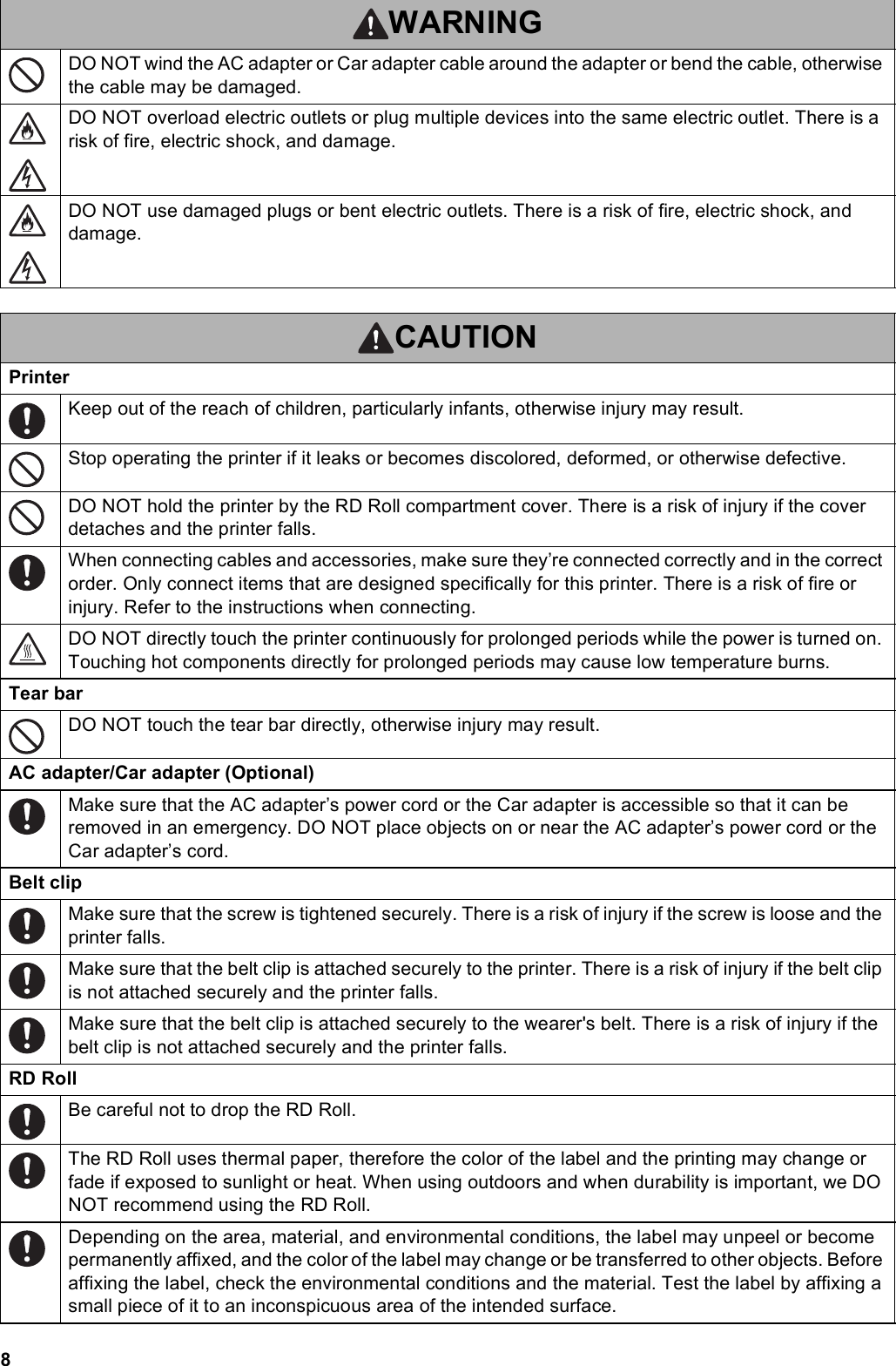 8DO NOT wind the AC adapter or Car adapter cable around the adapter or bend the cable, otherwise the cable may be damaged.DO NOT overload electric outlets or plug multiple devices into the same electric outlet. There is a risk of fire, electric shock, and damage.DO NOT use damaged plugs or bent electric outlets. There is a risk of fire, electric shock, and damage.CAUTIONPrinterKeep out of the reach of children, particularly infants, otherwise injury may result.Stop operating the printer if it leaks or becomes discolored, deformed, or otherwise defective.DO NOT hold the printer by the RD Roll compartment cover. There is a risk of injury if the cover detaches and the printer falls.When connecting cables and accessories, make sure they’re connected correctly and in the correct order. Only connect items that are designed specifically for this printer. There is a risk of fire or injury. Refer to the instructions when connecting.DO NOT directly touch the printer continuously for prolonged periods while the power is turned on. Touching hot components directly for prolonged periods may cause low temperature burns.Tear barDO NOT touch the tear bar directly, otherwise injury may result.AC adapter/Car adapter (Optional)Make sure that the AC adapter’s power cord or the Car adapter is accessible so that it can be removed in an emergency. DO NOT place objects on or near the AC adapter’s power cord or the Car adapter’s cord.Belt clipMake sure that the screw is tightened securely. There is a risk of injury if the screw is loose and the printer falls.Make sure that the belt clip is attached securely to the printer. There is a risk of injury if the belt clip is not attached securely and the printer falls.Make sure that the belt clip is attached securely to the wearer&apos;s belt. There is a risk of injury if the belt clip is not attached securely and the printer falls.RD RollBe careful not to drop the RD Roll.The RD Roll uses thermal paper, therefore the color of the label and the printing may change or fade if exposed to sunlight or heat. When using outdoors and when durability is important, we DO NOT recommend using the RD Roll.Depending on the area, material, and environmental conditions, the label may unpeel or become permanently affixed, and the color of the label may change or be transferred to other objects. Before affixing the label, check the environmental conditions and the material. Test the label by affixing a small piece of it to an inconspicuous area of the intended surface.WARNING