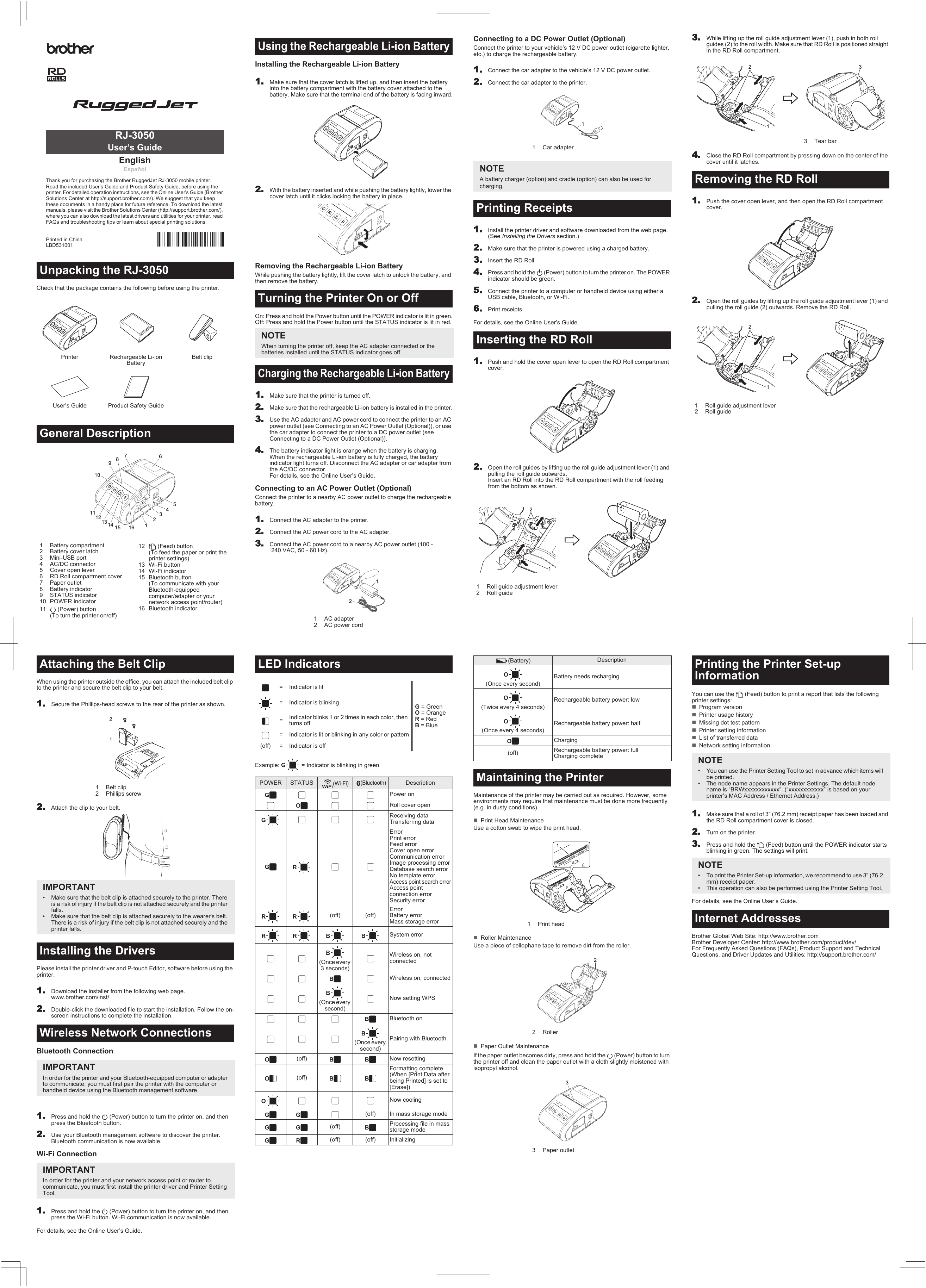 Check that the package contains the following before using the printer.Installing the Rechargeable Li-ion Battery11.Make sure that the cover latch is lifted up, and then insert the battery into the battery compartment with the battery cover attached to the battery. Make sure that the terminal end of the battery is facing inward.2.With the battery inserted and while pushing the battery lightly, lower the cover latch until it clicks locking the battery in place.Removing the Rechargeable Li-ion BatteryWhile pushing the battery lightly, lift the cover latch to unlock the battery, and then remove the battery.On: Press and hold the Power button until the POWER indicator is lit in green.Off: Press and hold the Power button until the STATUS indicator is lit in red.1.Make sure that the printer is turned off.2.Make sure that the rechargeable Li-ion battery is installed in the printer.3.Use the AC adapter and AC power cord to connect the printer to an AC power outlet (see Connecting to an AC Power Outlet (Optional)), or use the car adapter to connect the printer to a DC power outlet (see Connecting to a DC Power Outlet (Optional)).4.The battery indicator light is orange when the battery is charging. When the rechargeable Li-ion battery is fully charged, the battery indicator light turns off. Disconnect the AC adapter or car adapter from the AC/DC connector. For details, see the Online User’s Guide.Connecting to an AC Power Outlet (Optional)Connect the printer to a nearby AC power outlet to charge the rechargeable battery.1.Connect the AC adapter to the printer.2.Connect the AC power cord to the AC adapter.3.Connect the AC power cord to a nearby AC power outlet (100 - 240 VAC, 50 - 60 Hz).Unpacking the RJ-3050Printer Rechargeable Li-ion BatteryBelt clipUser’s Guide  Product Safety GuideGeneral Description1 Battery compartment2 Battery cover latch3 Mini-USB port4 AC/DC connector5 Cover open lever6 RD Roll compartment cover7 Paper outlet8 Battery indicator9 STATUS indicator10 POWER indicator11  (Power) button (To turn the printer on/off)12  (Feed) button (To feed the paper or print the printer settings)13 Wi-Fi button14 Wi-Fi indicator15 Bluetooth button (To communicate with your Bluetooth-equipped computer/adapter or your network access point/router)16 Bluetooth indicator EnglishEspañolThank you for purchasing the Brother RuggedJet RJ-3050 mobile printer.Read the included User’s Guide and Product Safety Guide, before using the printer. For detailed operation instructions, see the Online User&apos;s Guide (Brother Solutions Center at http://support.brother.com/). We suggest that you keep these documents in a handy place for future reference. To download the latest manuals, please visit the Brother Solutions Center (http://support.brother.com/), where you can also download the latest drivers and utilities for your printer, read FAQs and troubleshooting tips or learn about special printing solutions.Printed in ChinaLBD531001RJ-3050User’s Guide12345678911121315101614Using the Rechargeable Li-ion BatteryTurning the Printer On or OffNOTEWhen turning the printer off, keep the AC adapter connected or the batteries installed until the STATUS indicator goes off.Charging the Rechargeable Li-ion Battery1 AC adapter2 AC power cord12Connecting to a DC Power Outlet (Optional)Connect the printer to your vehicle’s 12 V DC power outlet (cigarette lighter, etc.) to charge the rechargeable battery.11.Connect the car adapter to the vehicle’s 12 V DC power outlet.2.Connect the car adapter to the printer.1.Install the printer driver and software downloaded from the web page.  (See Installing the Drivers section.)2.Make sure that the printer is powered using a charged battery.3.Insert the RD Roll.4.Press and hold the   (Power) button to turn the printer on. The POWER indicator should be green.5.Connect the printer to a computer or handheld device using either a USB cable, Bluetooth, or Wi-Fi.6.Print receipts.For details, see the Online User’s Guide.1.Push and hold the cover open lever to open the RD Roll compartment cover.2.Open the roll guides by lifting up the roll guide adjustment lever (1) and pulling the roll guide outwards. Insert an RD Roll into the RD Roll compartment with the roll feeding from the bottom as shown.3.While lifting up the roll guide adjustment lever (1), push in both roll guides (2) to the roll width. Make sure that RD Roll is positioned straight in the RD Roll compartment.4.Close the RD Roll compartment by pressing down on the center of the cover until it latches.1.Push the cover open lever, and then open the RD Roll compartment cover.2.Open the roll guides by lifting up the roll guide adjustment lever (1) and pulling the roll guide (2) outwards. Remove the RD Roll.1 Car adapterNOTEA battery charger (option) and cradle (option) can also be used forcharging.Printing ReceiptsInserting the RD Roll1 Roll guide adjustment lever2 Roll guide1213 Tear barRemoving the RD Roll1 Roll guide adjustment lever2 Roll guide21321When using the printer outside the office, you can attach the included belt clip to the printer and secure the belt clip to your belt.11.Secure the Phillips-head screws to the rear of the printer as shown.2.Attach the clip to your belt.Please install the printer driver and P-touch Editor, software before using the printer.1.Download the installer from the following web page.www.brother.com/inst/2.Double-click the downloaded file to start the installation. Follow the on-screen instructions to complete the installation.Bluetooth Connection1.Press and hold the   (Power) button to turn the printer on, and then press the Bluetooth button.2.Use your Bluetooth management software to discover the printer. Bluetooth communication is now available.Wi-Fi Connection1.Press and hold the   (Power) button to turn the printer on, and then press the Wi-Fi button. Wi-Fi communication is now available.For details, see the Online User’s Guide.Example: G = Indicator is blinking in greenAttaching the Belt Clip1Belt clip2 Phillips screwIMPORTANT• Make sure that the belt clip is attached securely to the printer. There is a risk of injury if the belt clip is not attached securely and the printer falls.• Make sure that the belt clip is attached securely to the wearer&apos;s belt. There is a risk of injury if the belt clip is not attached securely and the printer falls.Installing the DriversWireless Network ConnectionsIMPORTANTIn order for the printer and your Bluetooth-equipped computer or adapter to communicate, you must first pair the printer with the computer or handheld device using the Bluetooth management software.IMPORTANTIn order for the printer and your network access point or router to communicate, you must first install the printer driver and Printer Setting Tool.21LED Indicators= Indicator is litG = GreenO = OrangeR = RedB = Blue= Indicator is blinking=Indicator blinks 1 or 2 times in each color, then turns off= Indicator is lit or blinking in any color or pattern(off) = Indicator is offPOWER STATUS(Wi-Fi)  (Bluetooth)DescriptionGPower onORoll cover openGReceiving dataTransferring dataGRErrorPrint errorFeed errorCover open errorCommunication errorImage processing errorDatabase search errorNo template errorAccess point search errorAccess point connection errorSecurity errorRR (off) (off)ErrorBattery errorMass storage errorRR B BSystem errorB(Once every 3 seconds)Wireless on, not connectedBWireless on, connectedB(Once every second)Now setting WPSBBluetooth onB(Once every second)Pairing with BluetoothO(off) BBNow resettingO(off) BBFormatting complete (When [Print Data after being Printed] is set to [Erase])ONow coolingGG (off) In mass storage modeGG (off) BProcessing file in mass storage modeGR (off) (off) InitializingMaintenance of the printer may be carried out as required. However, some environments may require that maintenance must be done more frequently (e.g. in dusty conditions).Print Head MaintenanceUse a cotton swab to wipe the print head.Roller MaintenanceUse a piece of cellophane tape to remove dirt from the roller.Paper Outlet MaintenanceIf the paper outlet becomes dirty, press and hold the   (Power) button to turn the printer off and clean the paper outlet with a cloth slightly moistened with isopropyl alcohol.You can use the   (Feed) button to print a report that lists the following printer settings:Program versionPrinter usage historyMissing dot test patternPrinter setting informationList of transferred dataNetwork setting information11.Make sure that a roll of 3&quot; (76.2 mm) receipt paper has been loaded and the RD Roll compartment cover is closed.2.Turn on the printer.3.Press and hold the   (Feed) button until the POWER indicator starts blinking in green. The settings will print.For details, see the Online User’s Guide.Brother Global Web Site: http://www.brother.comBrother Developer Center: http://www.brother.com/product/dev/For Frequently Asked Questions (FAQs), Product Support and Technical Questions, and Driver Updates and Utilities: http://support.brother.com/(Battery) DescriptionO(Once every second)Battery needs rechargingO(Twice every 4 seconds)Rechargeable battery power: lowO(Once every 4 seconds)Rechargeable battery power: halfOCharging(off) Rechargeable battery power: fullCharging completeMaintaining the Printer1 Print head2Roller3 Paper outlet123Printing the Printer Set-up InformationNOTE• You can use the Printer Setting Tool to set in advance which items will be printed.• The node name appears in the Printer Settings. The default node name is “BRWxxxxxxxxxxxx”. (“xxxxxxxxxxxx” is based on your printer’s MAC Address / Ethernet Address.)NOTE• To print the Printer Set-up Information, we recommend to use 3&quot; (76.2 mm) receipt paper.• This operation can also be performed using the Printer Setting Tool.Internet Addresses