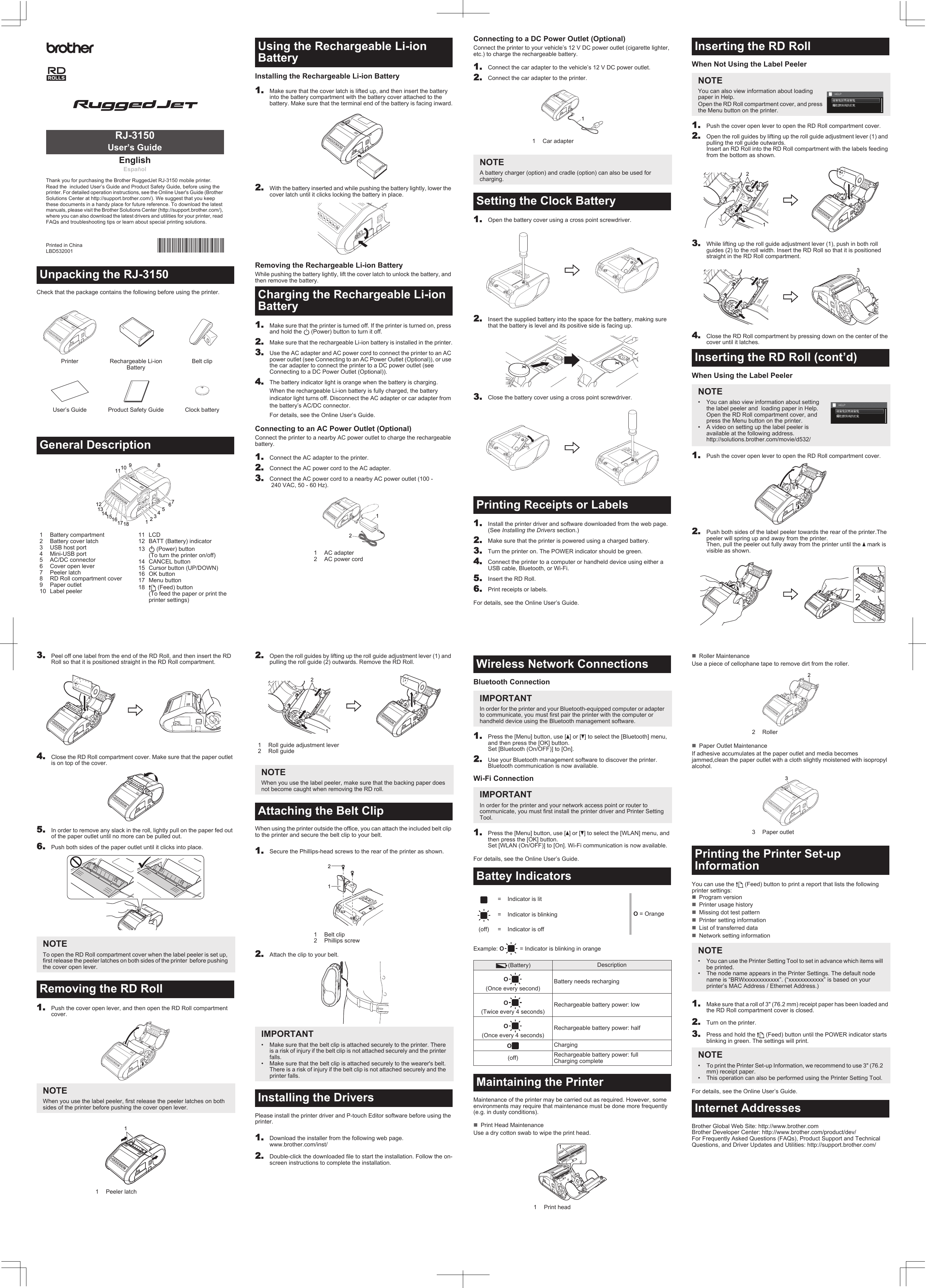 Check that the package contains the following before using the printer.Installing the Rechargeable Li-ion Battery11.Make sure that the cover latch is lifted up, and then insert the battery into the battery compartment with the battery cover attached to the battery. Make sure that the terminal end of the battery is facing inward.2.With the battery inserted and while pushing the battery lightly, lower the cover latch until it clicks locking the battery in place.Removing the Rechargeable Li-ion BatteryWhile pushing the battery lightly, lift the cover latch to unlock the battery, and then remove the battery.1.Make sure that the printer is turned off. If the printer is turned on, press and hold the   (Power) button to turn it off.2.Make sure that the rechargeable Li-ion battery is installed in the printer.3.Use the AC adapter and AC power cord to connect the printer to an AC power outlet (see Connecting to an AC Power Outlet (Optional)), or use the car adapter to connect the printer to a DC power outlet (see Connecting to a DC Power Outlet (Optional)).4.The battery indicator light is orange when the battery is charging.When the rechargeable Li-ion battery is fully charged, the battery indicator light turns off. Disconnect the AC adapter or car adapter from the battery’s AC/DC connector.For details, see the Online User’s Guide.Connecting to an AC Power Outlet (Optional)Connect the printer to a nearby AC power outlet to charge the rechargeable battery.1.Connect the AC adapter to the printer.2.Connect the AC power cord to the AC adapter.3.Connect the AC power cord to a nearby AC power outlet (100 - 240 VAC, 50 - 60 Hz).Unpacking the RJ-3150Printer Rechargeable Li-ion BatteryBelt clipUser’s Guide  Product Safety Guide Clock batteryGeneral Description1 Battery compartment2 Battery cover latch3 USB host port4 Mini-USB port5 AC/DC connector6 Cover open lever7 Peeler latch8 RD Roll compartment cover9 Paper outlet10 Label peeler11 LCD12 BATT (Battery) indicator13  (Power) button (To turn the printer on/off)14 CANCEL button15 Cursor button (UP/DOWN)16 OK button17 Menu button18  (Feed) button (To feed the paper or print the printer settings)EnglishEspañolThank you for purchasing the Brother RuggedJet RJ-3150 mobile printer.Read the  included User’s Guide and Product Safety Guide, before using the printer. For detailed operation instructions, see the Online User&apos;s Guide (Brother Solutions Center at http://support.brother.com/). We suggest that you keep these documents in a handy place for future reference. To download the latest manuals, please visit the Brother Solutions Center (http://support.brother.com/), where you can also download the latest drivers and utilities for your printer, read FAQs and troubleshooting tips or learn about special printing solutions.Printed in ChinaLBD532001RJ-3150User’s Guide132456789101113141517121816Using the Rechargeable Li-ion BatteryCharging the Rechargeable Li-ion Battery1 AC adapter2 AC power cord12Connecting to a DC Power Outlet (Optional)Connect the printer to your vehicle’s 12 V DC power outlet (cigarette lighter, etc.) to charge the rechargeable battery.11.Connect the car adapter to the vehicle’s 12 V DC power outlet.2.Connect the car adapter to the printer.1.Open the battery cover using a cross point screwdriver.2.Insert the supplied battery into the space for the battery, making sure that the battery is level and its positive side is facing up.3.Close the battery cover using a cross point screwdriver.1.Install the printer driver and software downloaded from the web page.  (See Installing the Drivers section.)2.Make sure that the printer is powered using a charged battery.3.Turn the printer on. The POWER indicator should be green.4.Connect the printer to a computer or handheld device using either a USB cable, Bluetooth, or Wi-Fi.5.Insert the RD Roll.6.Print receipts or labels.For details, see the Online User’s Guide.When Not Using the Label Peeler1.Push the cover open lever to open the RD Roll compartment cover.2.Open the roll guides by lifting up the roll guide adjustment lever (1) and pulling the roll guide outwards. Insert an RD Roll into the RD Roll compartment with the labels feeding from the bottom as shown.3.While lifting up the roll guide adjustment lever (1), push in both roll guides (2) to the roll width. Insert the RD Roll so that it is positioned straight in the RD Roll compartment.4.Close the RD Roll compartment by pressing down on the center of the cover until it latches.When Using the Label Peeler1.Push the cover open lever to open the RD Roll compartment cover.2.Push both sides of the label peeler towards the rear of the printer.The peeler will spring up and away from the printer. Then, pull the peeler out fully away from the printer until the a mark is visible as shown.1Car adapterNOTEA battery charger (option) and cradle (option) can also be used for charging.Setting the Clock BatteryPrinting Receipts or Labels1Inserting the RD RollNOTEYou can also view information about loading paper in Help.Open the RD Roll compartment cover, and press the Menu button on the printer.Inserting the RD Roll (cont’d)NOTE• You can also view information about setting the label peeler and  loading paper in Help. Open the RD Roll compartment cover, and press the Menu button on the printer.• A video on setting up the label peeler is available at the following address. http://solutions.brother.com/movie/d532/2131233.Peel off one label from the end of the RD Roll, and then insert the RD Roll so that it is positioned straight in the RD Roll compartment.4.Close the RD Roll compartment cover. Make sure that the paper outlet is on top of the cover.5.In order to remove any slack in the roll, lightly pull on the paper fed out of the paper outlet until no more can be pulled out.6.Push both sides of the paper outlet until it clicks into place.1.Push the cover open lever, and then open the RD Roll compartment cover.2.Open the roll guides by lifting up the roll guide adjustment lever (1) and pulling the roll guide (2) outwards. Remove the RD Roll.When using the printer outside the office, you can attach the included belt clip to the printer and secure the belt clip to your belt.1.Secure the Phillips-head screws to the rear of the printer as shown.2.Attach the clip to your belt.Please install the printer driver and P-touch Editor software before using the printer.1.Download the installer from the following web page.www.brother.com/inst/2.Double-click the downloaded file to start the installation. Follow the on-screen instructions to complete the installation.NOTETo open the RD Roll compartment cover when the label peeler is set up, first release the peeler latches on both sides of the printer  before pushing the cover open lever.Removing the RD RollNOTEWhen you use the label peeler, first release the peeler latches on both sides of the printer before pushing the cover open lever.1 Peeler latch11 Roll guide adjustment lever2 Roll guideNOTEWhen you use the label peeler, make sure that the backing paper does not become caught when removing the RD roll.Attaching the Belt Clip1Belt clip2 Phillips screwIMPORTANT• Make sure that the belt clip is attached securely to the printer. There is a risk of injury if the belt clip is not attached securely and the printer falls.• Make sure that the belt clip is attached securely to the wearer&apos;s belt. There is a risk of injury if the belt clip is not attached securely and the printer falls.Installing the Drivers2121Bluetooth Connection11.Press the [Menu] button, use [a] or [b] to select the [Bluetooth] menu, and then press the [OK] button. Set [Bluetooth (On/OFF)] to [On].2.Use your Bluetooth management software to discover the printer. Bluetooth communication is now available.Wi-Fi Connection1.Press the [Menu] button, use [a] or [b] to select the [WLAN] menu, and then press the [OK] button. Set [WLAN (On/OFF)] to [On]. Wi-Fi communication is now available.For details, see the Online User’s Guide.Example: O = Indicator is blinking in orangeMaintenance of the printer may be carried out as required. However, some environments may require that maintenance must be done more frequently (e.g. in dusty conditions).Print Head MaintenanceUse a dry cotton swab to wipe the print head.Roller MaintenanceUse a piece of cellophane tape to remove dirt from the roller.Paper Outlet MaintenanceIf adhesive accumulates at the paper outlet and media becomes jammed,clean the paper outlet with a cloth slightly moistened with isopropyl alcohol.You can use the   (Feed) button to print a report that lists the following printer settings:Program versionPrinter usage historyMissing dot test patternPrinter setting informationList of transferred dataNetwork setting information1.Make sure that a roll of 3&quot; (76.2 mm) receipt paper has been loaded and the RD Roll compartment cover is closed.2.Turn on the printer.3.Press and hold the   (Feed) button until the POWER indicator starts blinking in green. The settings will print.For details, see the Online User’s Guide.Brother Global Web Site: http://www.brother.comBrother Developer Center: http://www.brother.com/product/dev/For Frequently Asked Questions (FAQs), Product Support and Technical Questions, and Driver Updates and Utilities: http://support.brother.com/Wireless Network ConnectionsIMPORTANTIn order for the printer and your Bluetooth-equipped computer or adapter to communicate, you must first pair the printer with the computer or handheld device using the Bluetooth management software.IMPORTANTIn order for the printer and your network access point or router to communicate, you must first install the printer driver and Printer Setting Tool.Battey Indicators= Indicator is litO = Orange= Indicator is blinking(off) = Indicator is off(Battery) DescriptionO(Once every second)Battery needs rechargingO(Twice every 4 seconds)Rechargeable battery power: lowO(Once every 4 seconds)Rechargeable battery power: halfOCharging(off) Rechargeable battery power: fullCharging completeMaintaining the Printer1 Print head12Roller3 Paper outletPrinting the Printer Set-up InformationNOTE• You can use the Printer Setting Tool to set in advance which items will be printed.• The node name appears in the Printer Settings. The default node name is “BRWxxxxxxxxxxxx”. (“xxxxxxxxxxxx” is based on your printer’s MAC Address / Ethernet Address.)NOTE• To print the Printer Set-up Information, we recommend to use 3&quot; (76.2 mm) receipt paper.• This operation can also be performed using the Printer Setting Tool.Internet Addresses23