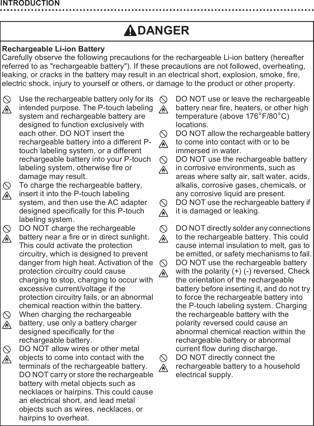 INTRODUCTION10DANGERRechargeable Li-ion BatteryCarefully observe the following precautions for the rechargeable Li-ion battery (hereafter referred to as &quot;rechargeable battery&quot;). If these precautions are not followed, overheating, leaking, or cracks in the battery may result in an electrical short, explosion, smoke, fire, electric shock, injury to yourself or others, or damage to the product or other property.Use the rechargeable battery only for its intended purpose. The P-touch labeling system and rechargeable battery are designed to function exclusively with each other. DO NOT insert the rechargeable battery into a different P-touch labeling system, or a different rechargeable battery into your P-touch labeling system, otherwise fire or damage may result.To charge the rechargeable battery, insert it into the P-touch labeling system, and then use the AC adapter designed specifically for this P-touch labeling system.DO NOT charge the rechargeable battery near a fire or in direct sunlight. This could activate the protection circuitry, which is designed to prevent danger from high heat. Activation of the protection circuitry could cause charging to stop, charging to occur with excessive current/voltage if the protection circuitry fails, or an abnormal chemical reaction within the battery.When charging the rechargeable battery, use only a battery charger designed specifically for the rechargeable battery.DO NOT allow wires or other metal objects to come into contact with the terminals of the rechargeable battery. DO NOT carry or store the rechargeable battery with metal objects such as necklaces or hairpins. This could cause an electrical short, and lead metal objects such as wires, necklaces, or hairpins to overheat.DO NOT use or leave the rechargeable battery near fire, heaters, or other high temperature (above 176°F/80°C) locations.DO NOT allow the rechargeable battery to come into contact with or to be immersed in water.DO NOT use the rechargeable battery in corrosive environments, such as areas where salty air, salt water, acids, alkalis, corrosive gases, chemicals, or any corrosive liquid are present.DO NOT use the rechargeable battery if it is damaged or leaking.DO NOT directly solder any connections to the rechargeable battery. This could cause internal insulation to melt, gas to be emitted, or safety mechanisms to fail.DO NOT use the rechargeable battery with the polarity (+) (-) reversed. Check the orientation of the rechargeable battery before inserting it, and do not try to force the rechargeable battery into the P-touch labeling system. Charging the rechargeable battery with the polarity reversed could cause an abnormal chemical reaction within the rechargeable battery or abnormal current flow during discharge.DO NOT directly connect the rechargeable battery to a household electrical supply.