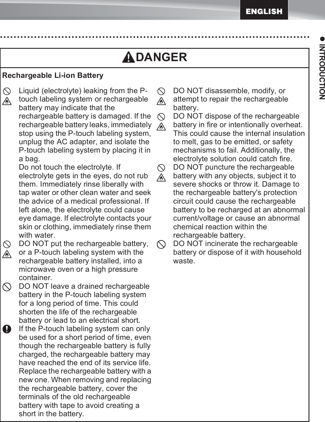 11z INTRODUCTIONRechargeable Li-ion BatteryLiquid (electrolyte) leaking from the P-touch labeling system or rechargeable battery may indicate that the rechargeable battery is damaged. If the rechargeable battery leaks, immediately stop using the P-touch labeling system, unplug the AC adapter, and isolate the P-touch labeling system by placing it in a bag.Do not touch the electrolyte. If electrolyte gets in the eyes, do not rub them. Immediately rinse liberally with tap water or other clean water and seek the advice of a medical professional. If left alone, the electrolyte could cause eye damage. If electrolyte contacts your skin or clothing, immediately rinse them with water.DO NOT put the rechargeable battery, or a P-touch labeling system with the rechargeable battery installed, into a microwave oven or a high pressure container.DO NOT leave a drained rechargeable battery in the P-touch labeling system for a long period of time. This could shorten the life of the rechargeable battery or lead to an electrical short.If the P-touch labeling system can only be used for a short period of time, even though the rechargeable battery is fully charged, the rechargeable battery may have reached the end of its service life. Replace the rechargeable battery with a new one. When removing and replacing the rechargeable battery, cover the terminals of the old rechargeable battery with tape to avoid creating a short in the battery.DO NOT disassemble, modify, or attempt to repair the rechargeable battery.DO NOT dispose of the rechargeable battery in fire or intentionally overheat. This could cause the internal insulation to melt, gas to be emitted, or safety mechanisms to fail. Additionally, the electrolyte solution could catch fire.DO NOT puncture the rechargeable battery with any objects, subject it to severe shocks or throw it. Damage to the rechargeable battery&apos;s protection circuit could cause the rechargeable battery to be recharged at an abnormal current/voltage or cause an abnormal chemical reaction within the rechargeable battery.DO NOT incinerate the rechargeable battery or dispose of it with household waste.DANGER