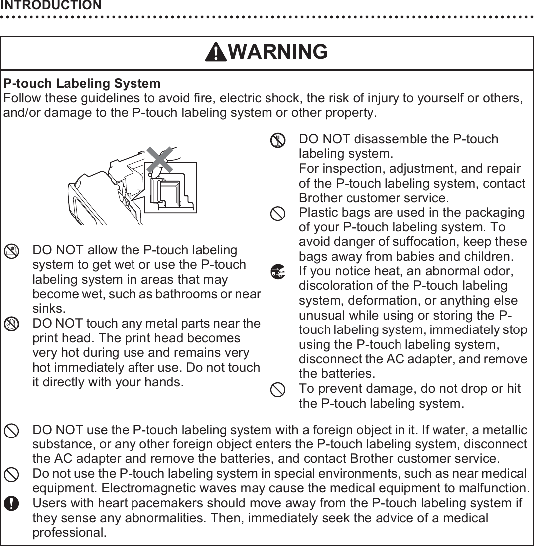 INTRODUCTION12WARNINGP-touch Labeling SystemFollow these guidelines to avoid fire, electric shock, the risk of injury to yourself or others, and/or damage to the P-touch labeling system or other property.DO NOT allow the P-touch labeling system to get wet or use the P-touch labeling system in areas that may become wet, such as bathrooms or near sinks.DO NOT touch any metal parts near the print head. The print head becomes very hot during use and remains very hot immediately after use. Do not touch it directly with your hands.DO NOT disassemble the P-touch labeling system. For inspection, adjustment, and repair of the P-touch labeling system, contact Brother customer service.Plastic bags are used in the packaging of your P-touch labeling system. To avoid danger of suffocation, keep these bags away from babies and children. If you notice heat, an abnormal odor, discoloration of the P-touch labeling system, deformation, or anything else unusual while using or storing the P-touch labeling system, immediately stop using the P-touch labeling system, disconnect the AC adapter, and remove the batteries.To prevent damage, do not drop or hit the P-touch labeling system.DO NOT use the P-touch labeling system with a foreign object in it. If water, a metallic substance, or any other foreign object enters the P-touch labeling system, disconnect the AC adapter and remove the batteries, and contact Brother customer service.Do not use the P-touch labeling system in special environments, such as near medical equipment. Electromagnetic waves may cause the medical equipment to malfunction.Users with heart pacemakers should move away from the P-touch labeling system if they sense any abnormalities. Then, immediately seek the advice of a medical professional.