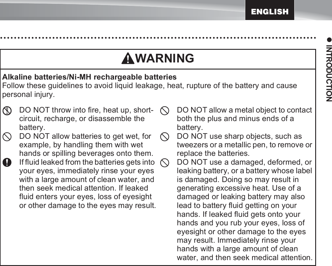 13z INTRODUCTIONAlkaline batteries/Ni-MH rechargeable batteriesFollow these guidelines to avoid liquid leakage, heat, rupture of the battery and cause personal injury.DO NOT throw into fire, heat up, short-circuit, recharge, or disassemble the battery.DO NOT allow batteries to get wet, for example, by handling them with wet hands or spilling beverages onto them.If fluid leaked from the batteries gets into your eyes, immediately rinse your eyes with a large amount of clean water, and then seek medical attention. If leaked fluid enters your eyes, loss of eyesight or other damage to the eyes may result.DO NOT allow a metal object to contact both the plus and minus ends of a battery.DO NOT use sharp objects, such as tweezers or a metallic pen, to remove or replace the batteries.DO NOT use a damaged, deformed, or leaking battery, or a battery whose label is damaged. Doing so may result in generating excessive heat. Use of a damaged or leaking battery may also lead to battery fluid getting on your hands. If leaked fluid gets onto your hands and you rub your eyes, loss of eyesight or other damage to the eyes may result. Immediately rinse your hands with a large amount of clean water, and then seek medical attention.WARNING