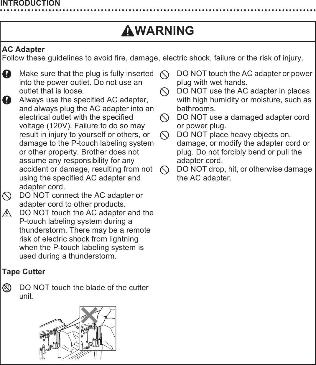 INTRODUCTION14AC AdapterFollow these guidelines to avoid fire, damage, electric shock, failure or the risk of injury. Make sure that the plug is fully inserted into the power outlet. Do not use an outlet that is loose.Always use the specified AC adapter, and always plug the AC adapter into an electrical outlet with the specified voltage (120V). Failure to do so may result in injury to yourself or others, or damage to the P-touch labeling system or other property. Brother does not assume any responsibility for any accident or damage, resulting from not using the specified AC adapter and adapter cord. DO NOT connect the AC adapter or adapter cord to other products.DO NOT touch the AC adapter and the P-touch labeling system during a thunderstorm. There may be a remote risk of electric shock from lightning when the P-touch labeling system is used during a thunderstorm.DO NOT touch the AC adapter or power plug with wet hands.DO NOT use the AC adapter in places with high humidity or moisture, such as bathrooms.DO NOT use a damaged adapter cord or power plug.DO NOT place heavy objects on, damage, or modify the adapter cord or plug. Do not forcibly bend or pull the adapter cord.DO NOT drop, hit, or otherwise damage the AC adapter.Tape CutterDO NOT touch the blade of the cutter unit.WARNING