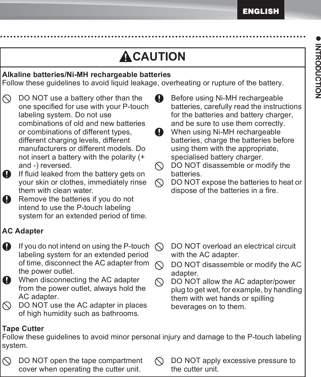 15z INTRODUCTIONCAUTIONAlkaline batteries/Ni-MH rechargeable batteriesFollow these guidelines to avoid liquid leakage, overheating or rupture of the battery.DO NOT use a battery other than the one specified for use with your P-touch labeling system. Do not use combinations of old and new batteries or combinations of different types, different charging levels, different manufacturers or different models. Do not insert a battery with the polarity (+ and -) reversed.If fluid leaked from the battery gets on your skin or clothes, immediately rinse them with clean water.Remove the batteries if you do not intend to use the P-touch labeling system for an extended period of time.Before using Ni-MH rechargeable batteries, carefully read the instructions for the batteries and battery charger, and be sure to use them correctly.When using Ni-MH rechargeable batteries, charge the batteries before using them with the appropriate, specialised battery charger.DO NOT disassemble or modify the batteries.DO NOT expose the batteries to heat or dispose of the batteries in a fire.AC AdapterIf you do not intend on using the P-touch labeling system for an extended period of time, disconnect the AC adapter from the power outlet.When disconnecting the AC adapter from the power outlet, always hold the AC adapter.DO NOT use the AC adapter in places of high humidity such as bathrooms.DO NOT overload an electrical circuit with the AC adapter.DO NOT disassemble or modify the AC adapter.DO NOT allow the AC adapter/power plug to get wet, for example, by handling them with wet hands or spilling beverages on to them.Tape CutterFollow these guidelines to avoid minor personal injury and damage to the P-touch labeling system.DO NOT open the tape compartment cover when operating the cutter unit.DO NOT apply excessive pressure to the cutter unit.