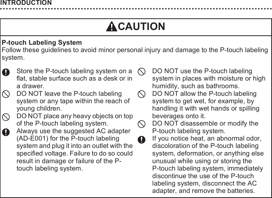 INTRODUCTION16P-touch Labeling SystemFollow these guidelines to avoid minor personal injury and damage to the P-touch labeling system.Store the P-touch labeling system on a flat, stable surface such as a desk or in a drawer.DO NOT leave the P-touch labeling system or any tape within the reach of young children.DO NOT place any heavy objects on top of the P-touch labeling system.Always use the suggested AC adapter (AD-E001) for the P-touch labeling system and plug it into an outlet with the specified voltage. Failure to do so could result in damage or failure of the P-touch labeling system.DO NOT use the P-touch labeling system in places with moisture or high humidity, such as bathrooms.DO NOT allow the P-touch labeling system to get wet, for example, by handling it with wet hands or spilling beverages onto it.DO NOT disassemble or modify the P-touch labeling system.If you notice heat, an abnormal odor, discoloration of the P-touch labeling system, deformation, or anything else unusual while using or storing the P-touch labeling system, immediately discontinue the use of the P-touch labeling system, disconnect the AC adapter, and remove the batteries.CAUTION