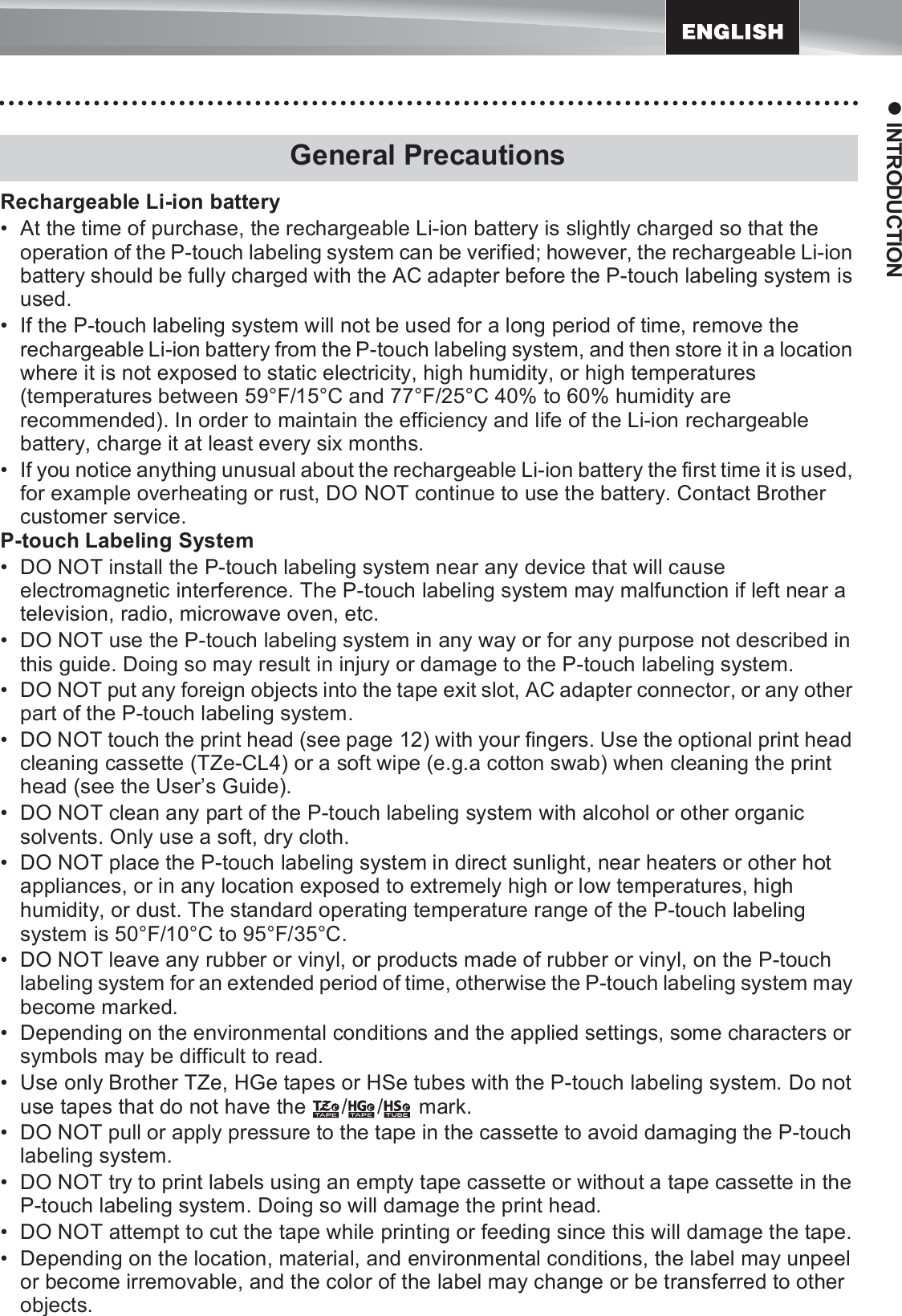 17z INTRODUCTIONRechargeable Li-ion battery• At the time of purchase, the rechargeable Li-ion battery is slightly charged so that the operation of the P-touch labeling system can be verified; however, the rechargeable Li-ion battery should be fully charged with the AC adapter before the P-touch labeling system is used.• If the P-touch labeling system will not be used for a long period of time, remove the rechargeable Li-ion battery from the P-touch labeling system, and then store it in a location where it is not exposed to static electricity, high humidity, or high temperatures (temperatures between 59°F/15°C and 77°F/25°C 40% to 60% humidity are recommended). In order to maintain the efficiency and life of the Li-ion rechargeable battery, charge it at least every six months.• If you notice anything unusual about the rechargeable Li-ion battery the first time it is used, for example overheating or rust, DO NOT continue to use the battery. Contact Brother customer service.P-touch Labeling System• DO NOT install the P-touch labeling system near any device that will cause electromagnetic interference. The P-touch labeling system may malfunction if left near a television, radio, microwave oven, etc.• DO NOT use the P-touch labeling system in any way or for any purpose not described in this guide. Doing so may result in injury or damage to the P-touch labeling system.• DO NOT put any foreign objects into the tape exit slot, AC adapter connector, or any other part of the P-touch labeling system.• DO NOT touch the print head (see page 12) with your fingers. Use the optional print head cleaning cassette (TZe-CL4) or a soft wipe (e.g.a cotton swab) when cleaning the print head (see the User’s Guide).• DO NOT clean any part of the P-touch labeling system with alcohol or other organic solvents. Only use a soft, dry cloth.• DO NOT place the P-touch labeling system in direct sunlight, near heaters or other hot appliances, or in any location exposed to extremely high or low temperatures, high humidity, or dust. The standard operating temperature range of the P-touch labeling system is 50°F/10°C to 95°F/35°C.• DO NOT leave any rubber or vinyl, or products made of rubber or vinyl, on the P-touch labeling system for an extended period of time, otherwise the P-touch labeling system may become marked.• Depending on the environmental conditions and the applied settings, some characters or symbols may be difficult to read.• Use only Brother TZe, HGe tapes or HSe tubes with the P-touch labeling system. Do not use tapes that do not have the  / /  mark.• DO NOT pull or apply pressure to the tape in the cassette to avoid damaging the P-touch labeling system.• DO NOT try to print labels using an empty tape cassette or without a tape cassette in the P-touch labeling system. Doing so will damage the print head.• DO NOT attempt to cut the tape while printing or feeding since this will damage the tape.• Depending on the location, material, and environmental conditions, the label may unpeel or become irremovable, and the color of the label may change or be transferred to other objects.General Precautions