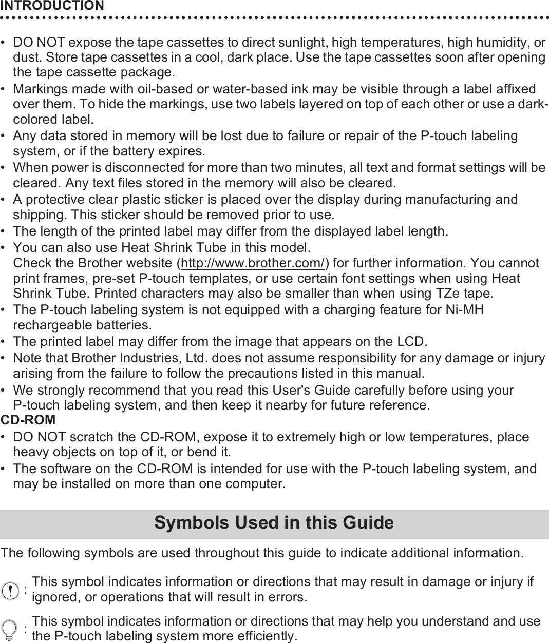 INTRODUCTION18• DO NOT expose the tape cassettes to direct sunlight, high temperatures, high humidity, or dust. Store tape cassettes in a cool, dark place. Use the tape cassettes soon after opening the tape cassette package.• Markings made with oil-based or water-based ink may be visible through a label affixed over them. To hide the markings, use two labels layered on top of each other or use a dark-colored label.• Any data stored in memory will be lost due to failure or repair of the P-touch labeling system, or if the battery expires.• When power is disconnected for more than two minutes, all text and format settings will be cleared. Any text files stored in the memory will also be cleared.• A protective clear plastic sticker is placed over the display during manufacturing and shipping. This sticker should be removed prior to use.• The length of the printed label may differ from the displayed label length.• You can also use Heat Shrink Tube in this model. Check the Brother website (http://www.brother.com/) for further information. You cannot print frames, pre-set P-touch templates, or use certain font settings when using Heat Shrink Tube. Printed characters may also be smaller than when using TZe tape.• The P-touch labeling system is not equipped with a charging feature for Ni-MH rechargeable batteries.• The printed label may differ from the image that appears on the LCD.• Note that Brother Industries, Ltd. does not assume responsibility for any damage or injury arising from the failure to follow the precautions listed in this manual.• We strongly recommend that you read this User&apos;s Guide carefully before using your P-touch labeling system, and then keep it nearby for future reference.CD-ROM• DO NOT scratch the CD-ROM, expose it to extremely high or low temperatures, place heavy objects on top of it, or bend it.• The software on the CD-ROM is intended for use with the P-touch labeling system, and may be installed on more than one computer.The following symbols are used throughout this guide to indicate additional information.Symbols Used in this Guide:This symbol indicates information or directions that may result in damage or injury if ignored, or operations that will result in errors.:This symbol indicates information or directions that may help you understand and use the P-touch labeling system more efficiently.