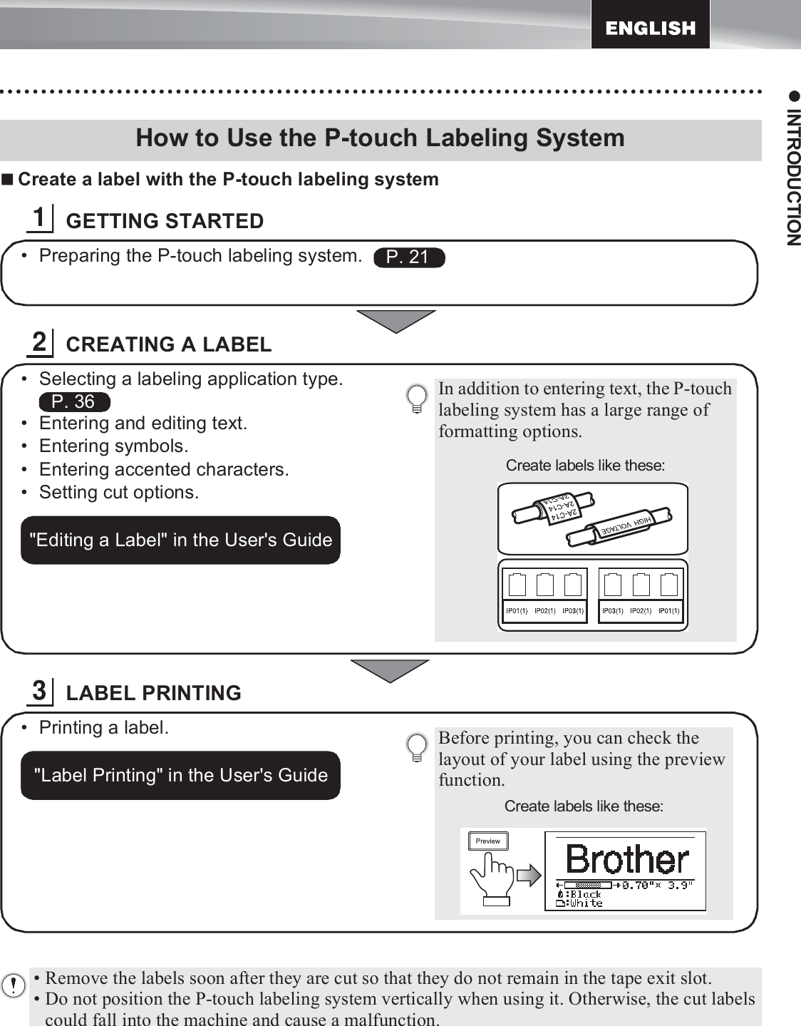 19z INTRODUCTIONCreate a label with the P-touch labeling systemGETTING STARTEDCREATING A LABELLABEL PRINTINGHow to Use the P-touch Labeling System1• Preparing the P-touch labeling system.    P. 212In addition to entering text, the P-touch labeling system has a large range of formatting options.Create labels like these:• Selecting a labeling application type.  • Entering and editing text.• Entering symbols.• Entering accented characters.• Setting cut options.P. 36&quot;Editing a Label&quot; in the User&apos;s Guide3Before printing, you can check the layout of your label using the preview function.Create labels like these:• Printing a label.&quot;Label Printing&quot; in the User&apos;s Guide• Remove the labels soon after they are cut so that they do not remain in the tape exit slot.• Do not position the P-touch labeling system vertically when using it. Otherwise, the cut labels could fall into the machine and cause a malfunction.