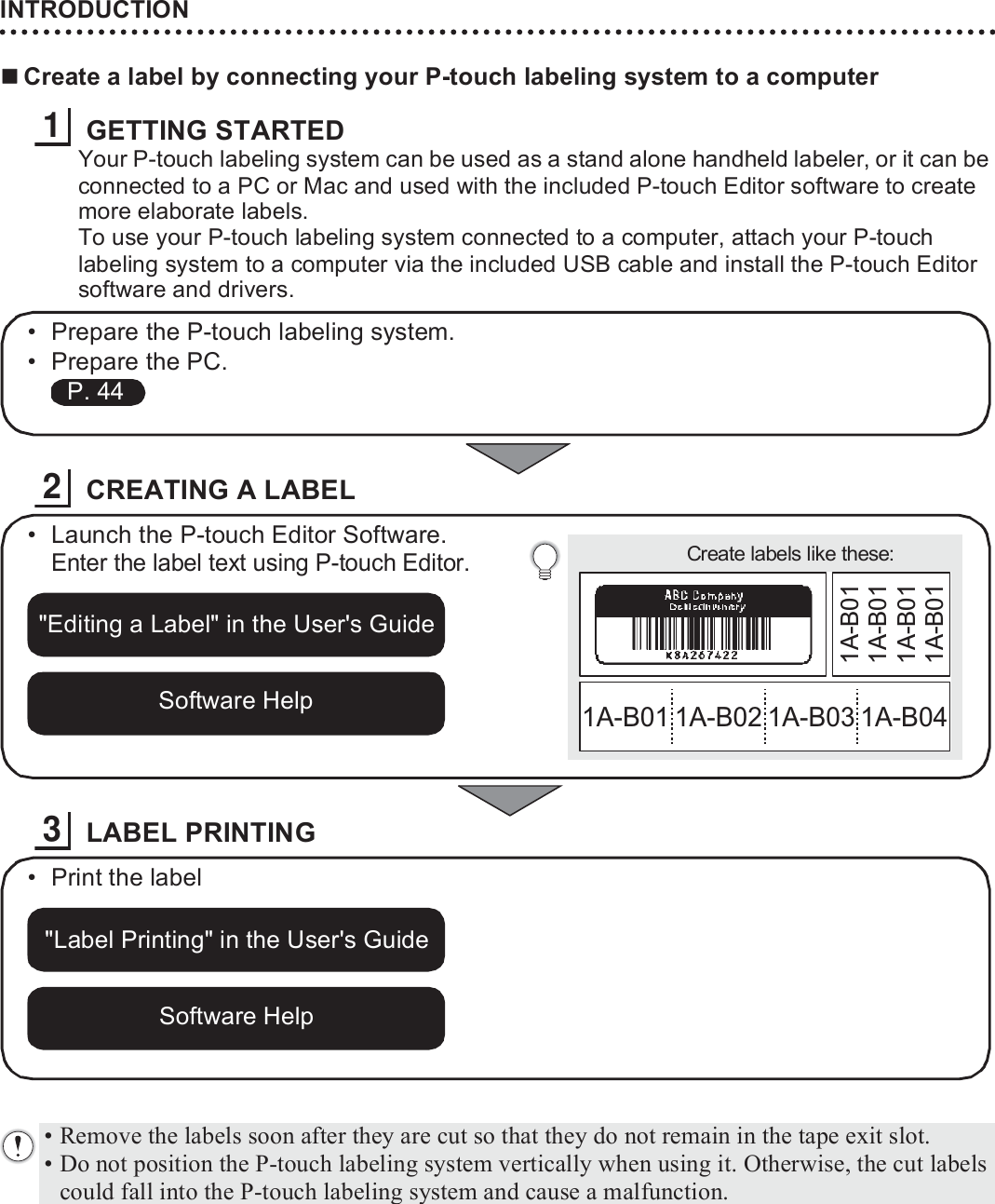 INTRODUCTION20Create a label by connecting your P-touch labeling system to a computerGETTING STARTEDYour P-touch labeling system can be used as a stand alone handheld labeler, or it can be connected to a PC or Mac and used with the included P-touch Editor software to create more elaborate labels.To use your P-touch labeling system connected to a computer, attach your P-touch labeling system to a computer via the included USB cable and install the P-touch Editor software and drivers.CREATING A LABELLABEL PRINTING1• Prepare the P-touch labeling system.• Prepare the PC. P. 442Create labels like these:1A-B01 1A-B02 1A-B03 1A-B041A-B011A-B011A-B011A-B01• Launch the P-touch Editor Software.Enter the label text using P-touch Editor.&quot;Editing a Label&quot; in the User&apos;s GuideSoftware Help3• Print the label&quot;Label Printing&quot; in the User&apos;s GuideSoftware Help• Remove the labels soon after they are cut so that they do not remain in the tape exit slot.• Do not position the P-touch labeling system vertically when using it. Otherwise, the cut labels could fall into the P-touch labeling system and cause a malfunction.