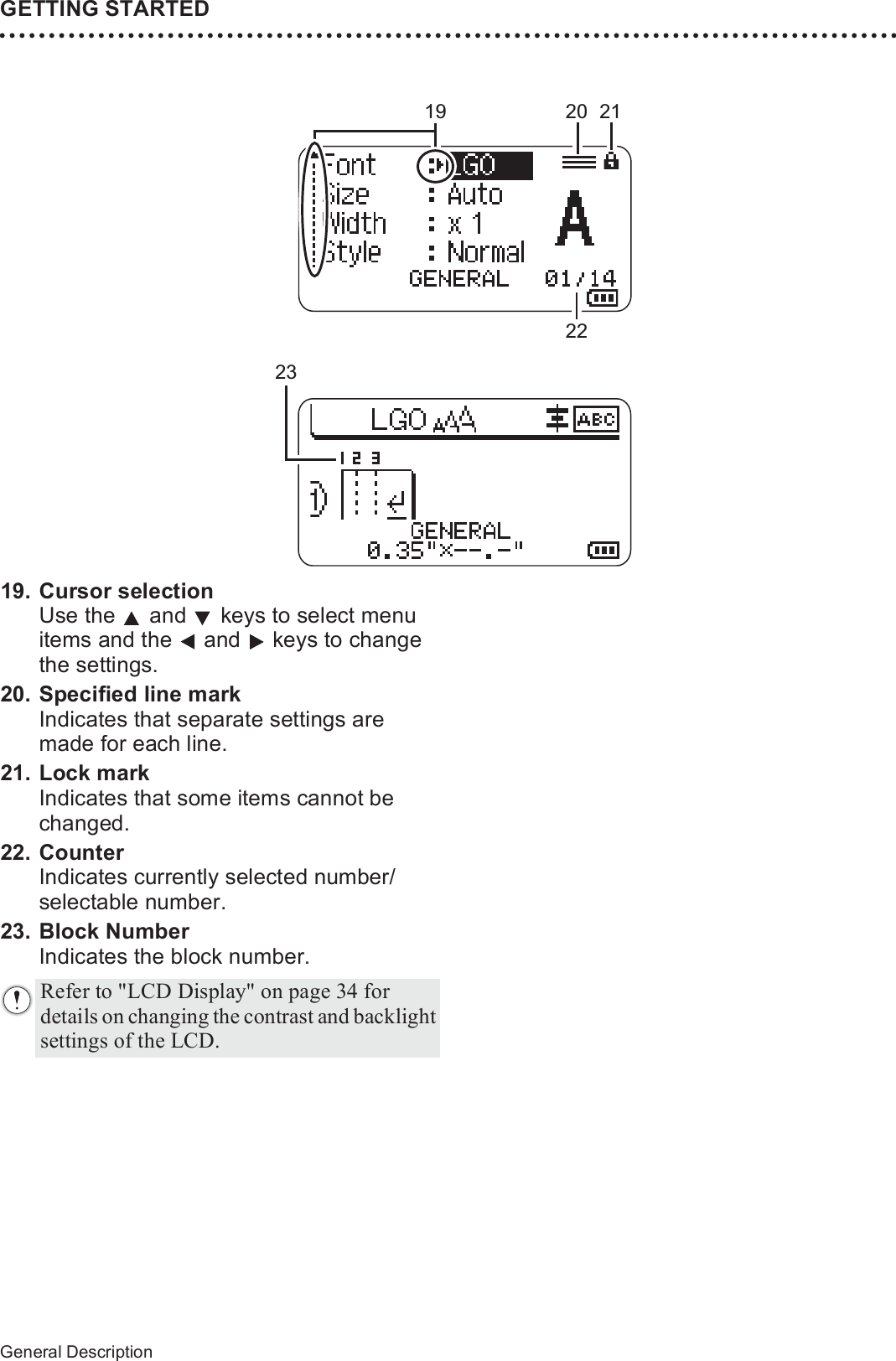 24General DescriptionGETTING STARTED19. Cursor selectionUse the   and   keys to select menu items and the   and   keys to change the settings.20. Specified line markIndicates that separate settings are made for each line.21. Lock markIndicates that some items cannot be changed.22. CounterIndicates currently selected number/ selectable number.23. Block NumberIndicates the block number.19 21222023Refer to &quot;LCD Display&quot; on page 34 for details on changing the contrast and backlight settings of the LCD.