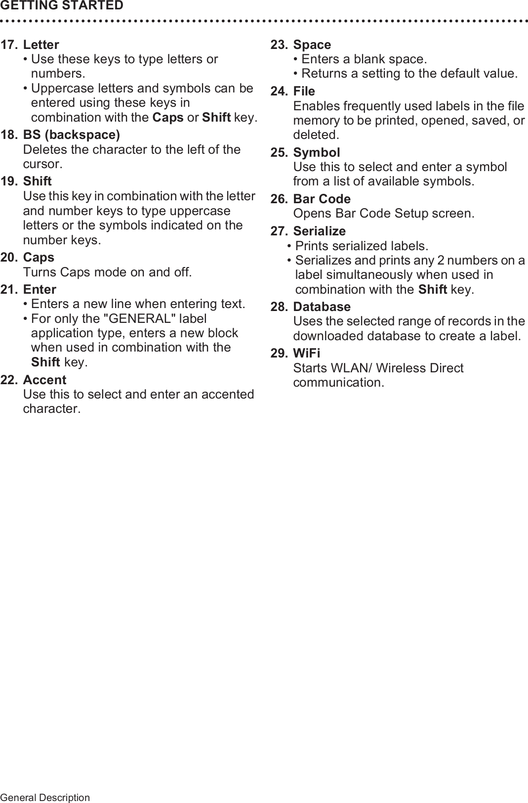 26General DescriptionGETTING STARTED17. Letter• Use these keys to type letters or numbers.• Uppercase letters and symbols can be entered using these keys in combination with the Caps or Shift key.18. BS (backspace)Deletes the character to the left of the cursor. 19. ShiftUse this key in combination with the letter and number keys to type uppercase letters or the symbols indicated on the number keys.20. CapsTurns Caps mode on and off.21. Enter• Enters a new line when entering text.• For only the &quot;GENERAL&quot; label application type, enters a new block when used in combination with the Shift key.22. AccentUse this to select and enter an accented character.23. Space• Enters a blank space. • Returns a setting to the default value.24. FileEnables frequently used labels in the file memory to be printed, opened, saved, or deleted.25. SymbolUse this to select and enter a symbol from a list of available symbols.26. Bar CodeOpens Bar Code Setup screen.27. Serialize• Prints serialized labels.• Serializes and prints any 2 numbers on a label simultaneously when used in combination with the Shift key.28. DatabaseUses the selected range of records in the downloaded database to create a label.29. WiFiStarts WLAN/ Wireless Direct communication.