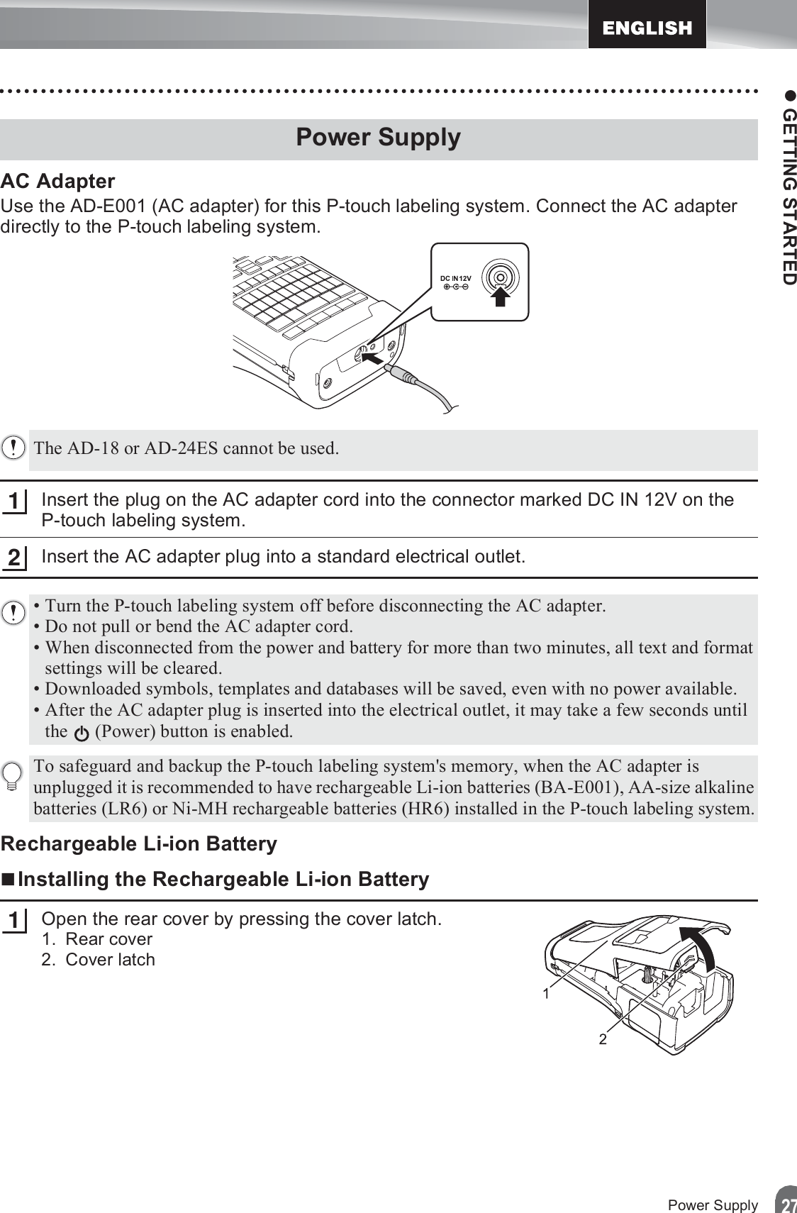 z GETTING STARTED27Power SupplyAC AdapterUse the AD-E001 (AC adapter) for this P-touch labeling system. Connect the AC adapter directly to the P-touch labeling system.Insert the plug on the AC adapter cord into the connector marked DC IN 12V on the P-touch labeling system.Insert the AC adapter plug into a standard electrical outlet.Rechargeable Li-ion BatteryInstalling the Rechargeable Li-ion BatteryOpen the rear cover by pressing the cover latch.1. Rear cover2. Cover latchPower SupplyThe AD-18 or AD-24ES cannot be used.12• Turn the P-touch labeling system off before disconnecting the AC adapter.• Do not pull or bend the AC adapter cord.• When disconnected from the power and battery for more than two minutes, all text and format settings will be cleared.• Downloaded symbols, templates and databases will be saved, even with no power available.• After the AC adapter plug is inserted into the electrical outlet, it may take a few seconds until the   (Power) button is enabled.To safeguard and backup the P-touch labeling system&apos;s memory, when the AC adapter is unplugged it is recommended to have rechargeable Li-ion batteries (BA-E001), AA-size alkaline batteries (LR6) or Ni-MH rechargeable batteries (HR6) installed in the P-touch labeling system.1