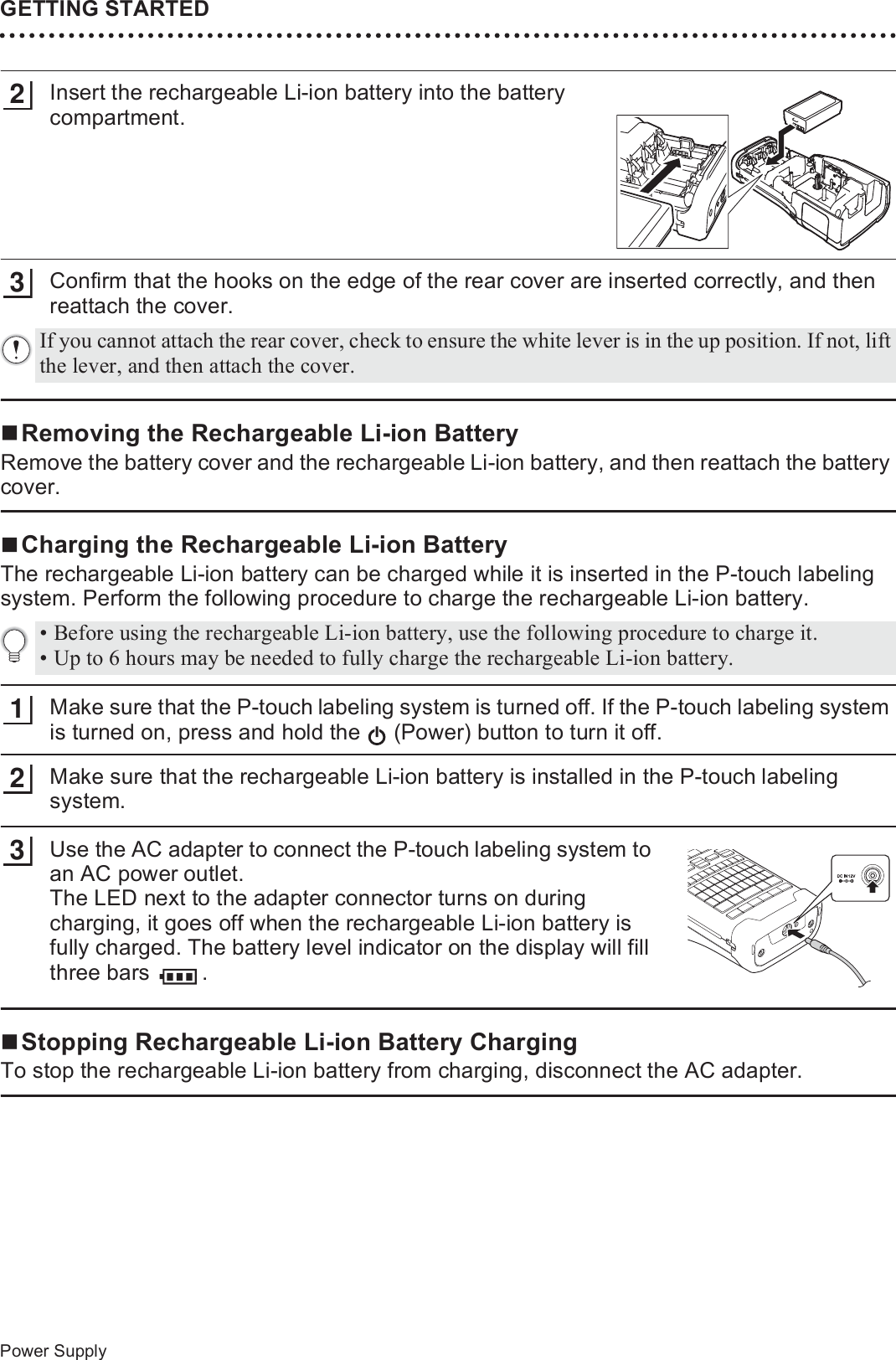 GETTING STARTED28Power SupplyInsert the rechargeable Li-ion battery into the battery compartment.Confirm that the hooks on the edge of the rear cover are inserted correctly, and then reattach the cover.Removing the Rechargeable Li-ion BatteryRemove the battery cover and the rechargeable Li-ion battery, and then reattach the battery cover.Charging the Rechargeable Li-ion BatteryThe rechargeable Li-ion battery can be charged while it is inserted in the P-touch labeling system. Perform the following procedure to charge the rechargeable Li-ion battery.Make sure that the P-touch labeling system is turned off. If the P-touch labeling system is turned on, press and hold the   (Power) button to turn it off.Make sure that the rechargeable Li-ion battery is installed in the P-touch labeling system.Use the AC adapter to connect the P-touch labeling system to an AC power outlet.The LED next to the adapter connector turns on during charging, it goes off when the rechargeable Li-ion battery is fully charged. The battery level indicator on the display will fill three bars  .Stopping Rechargeable Li-ion Battery ChargingTo stop the rechargeable Li-ion battery from charging, disconnect the AC adapter.23If you cannot attach the rear cover, check to ensure the white lever is in the up position. If not, lift the lever, and then attach the cover.• Before using the rechargeable Li-ion battery, use the following procedure to charge it.• Up to 6 hours may be needed to fully charge the rechargeable Li-ion battery.123