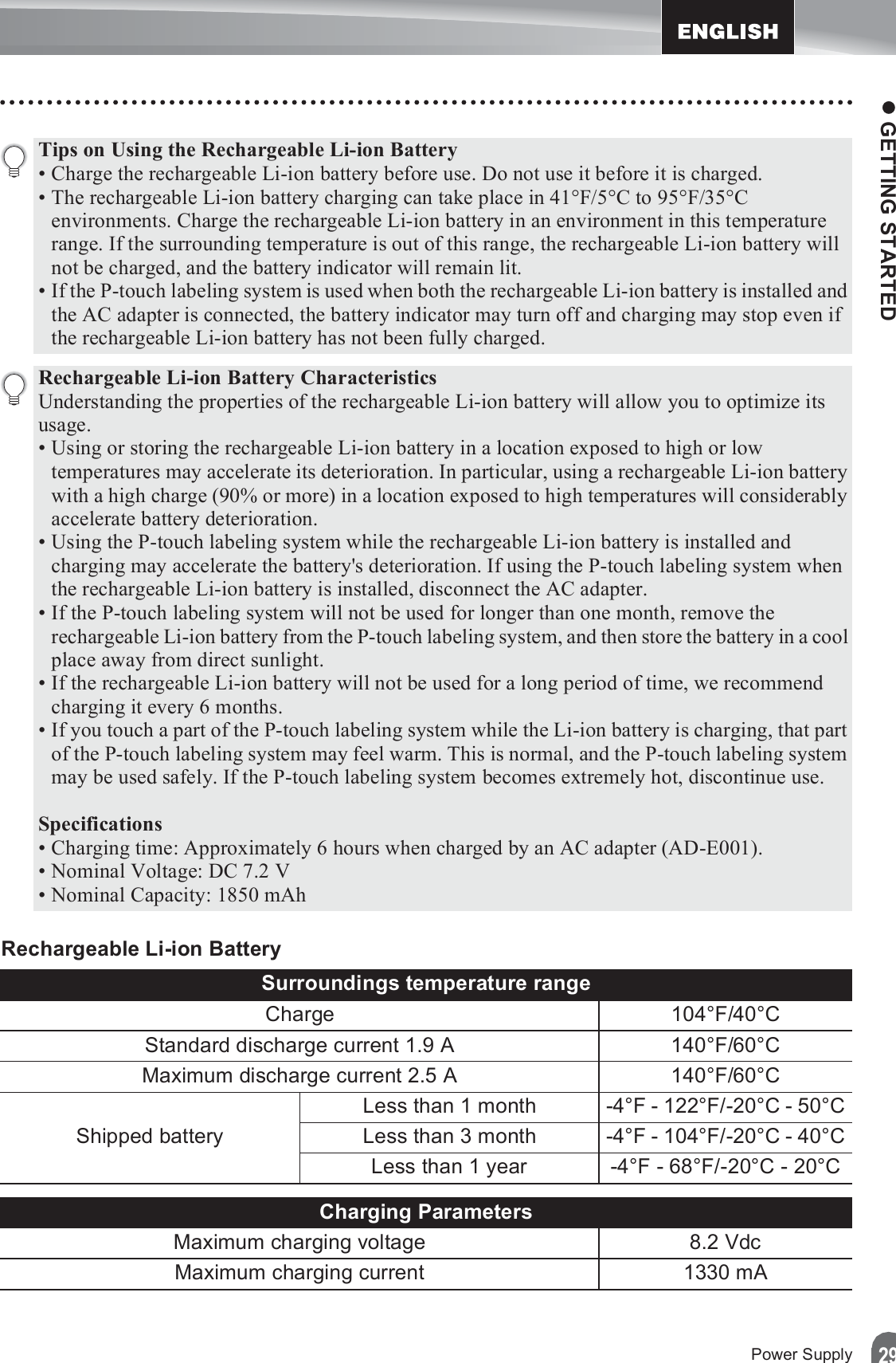 z GETTING STARTED29Power SupplyRechargeable Li-ion BatteryTips on Using the Rechargeable Li-ion Battery• Charge the rechargeable Li-ion battery before use. Do not use it before it is charged.• The rechargeable Li-ion battery charging can take place in 41°F/5°C to 95°F/35°C environments. Charge the rechargeable Li-ion battery in an environment in this temperature range. If the surrounding temperature is out of this range, the rechargeable Li-ion battery will not be charged, and the battery indicator will remain lit.• If the P-touch labeling system is used when both the rechargeable Li-ion battery is installed and the AC adapter is connected, the battery indicator may turn off and charging may stop even if the rechargeable Li-ion battery has not been fully charged.Rechargeable Li-ion Battery CharacteristicsUnderstanding the properties of the rechargeable Li-ion battery will allow you to optimize its usage.• Using or storing the rechargeable Li-ion battery in a location exposed to high or low temperatures may accelerate its deterioration. In particular, using a rechargeable Li-ion battery with a high charge (90% or more) in a location exposed to high temperatures will considerably accelerate battery deterioration.• Using the P-touch labeling system while the rechargeable Li-ion battery is installed and charging may accelerate the battery&apos;s deterioration. If using the P-touch labeling system when the rechargeable Li-ion battery is installed, disconnect the AC adapter.• If the P-touch labeling system will not be used for longer than one month, remove the rechargeable Li-ion battery from the P-touch labeling system, and then store the battery in a cool place away from direct sunlight.• If the rechargeable Li-ion battery will not be used for a long period of time, we recommend charging it every 6 months.• If you touch a part of the P-touch labeling system while the Li-ion battery is charging, that part of the P-touch labeling system may feel warm. This is normal, and the P-touch labeling system may be used safely. If the P-touch labeling system becomes extremely hot, discontinue use.Specifications• Charging time: Approximately 6 hours when charged by an AC adapter (AD-E001).• Nominal Voltage: DC 7.2 V• Nominal Capacity: 1850 mAhSurroundings temperature rangeCharge 104°F/40°CStandard discharge current 1.9 A 140°F/60°CMaximum discharge current 2.5 A 140°F/60°CShipped batteryLess than 1 month -4°F - 122°F/-20°C - 50°CLess than 3 month -4°F - 104°F/-20°C - 40°CLess than 1 year -4°F - 68°F/-20°C - 20°CCharging ParametersMaximum charging voltage 8.2 VdcMaximum charging current 1330 mA