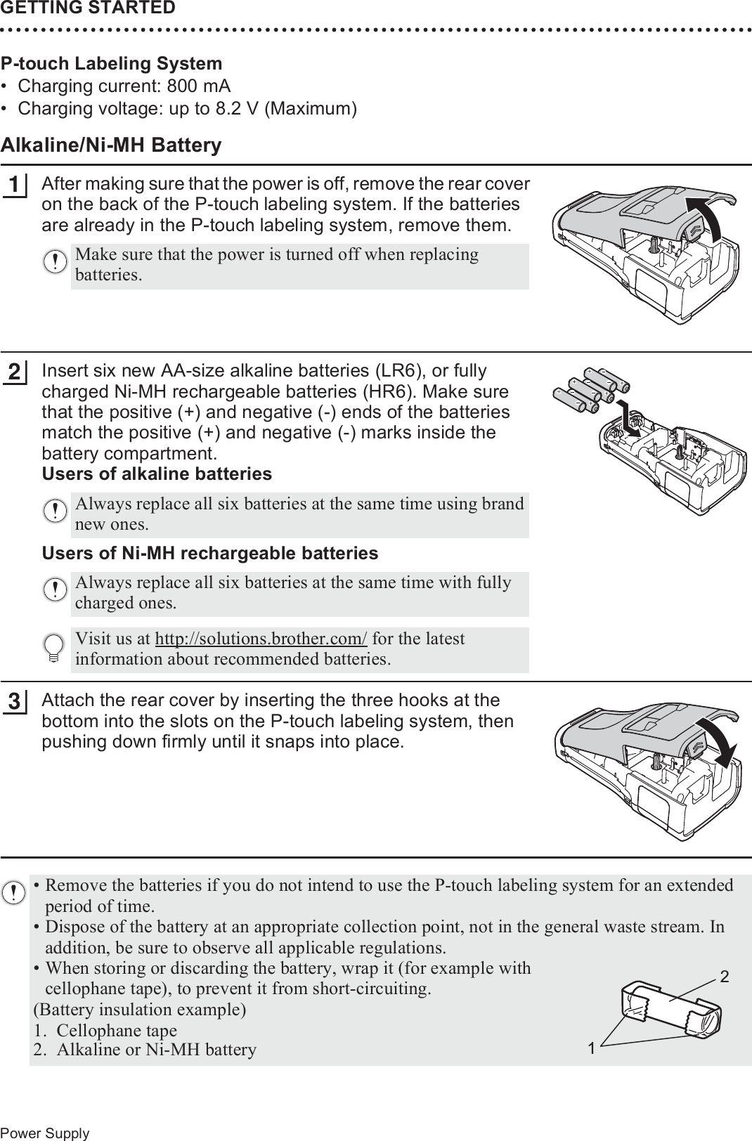 GETTING STARTED30Power SupplyP-touch Labeling System• Charging current: 800 mA• Charging voltage: up to 8.2 V (Maximum)Alkaline/Ni-MH BatteryAfter making sure that the power is off, remove the rear cover on the back of the P-touch labeling system. If the batteries are already in the P-touch labeling system, remove them.Insert six new AA-size alkaline batteries (LR6), or fully charged Ni-MH rechargeable batteries (HR6). Make sure that the positive (+) and negative (-) ends of the batteries match the positive (+) and negative (-) marks inside the battery compartment.Users of alkaline batteries23Users of Ni-MH rechargeable batteriesAttach the rear cover by inserting the three hooks at the bottom into the slots on the P-touch labeling system, then pushing down firmly until it snaps into place.Make sure that the power is turned off when replacing batteries.1Always replace all six batteries at the same time using brand new ones.Always replace all six batteries at the same time with fully charged ones.Visit us at http://solutions.brother.com/ for the latest information about recommended batteries.23• Remove the batteries if you do not intend to use the P-touch labeling system for an extended period of time.• Dispose of the battery at an appropriate collection point, not in the general waste stream. In addition, be sure to observe all applicable regulations.• When storing or discarding the battery, wrap it (for example with cellophane tape), to prevent it from short-circuiting.(Battery insulation example)1. Cellophane tape 2. Alkaline or Ni-MH battery21