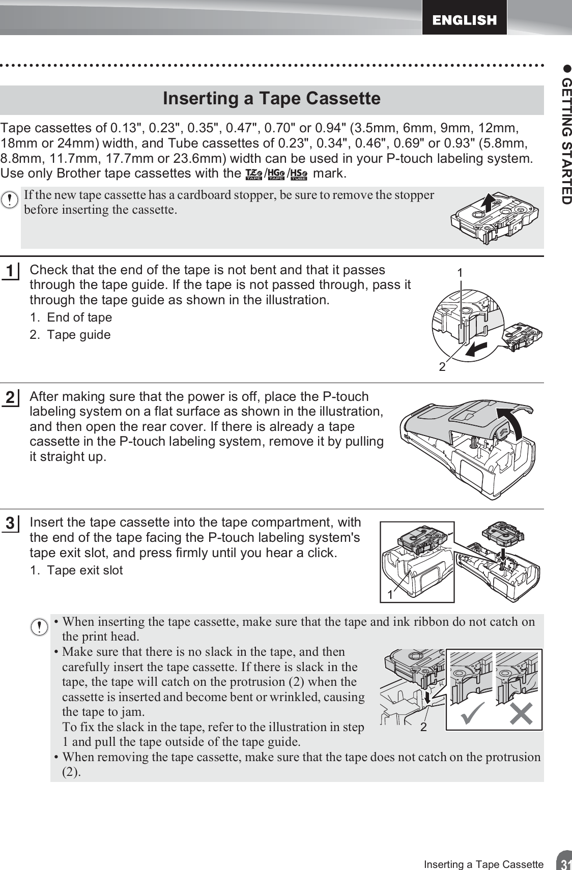 z GETTING STARTED31Inserting a Tape CassetteTape cassettes of 0.13&quot;, 0.23&quot;, 0.35&quot;, 0.47&quot;, 0.70&quot; or 0.94&quot; (3.5mm, 6mm, 9mm, 12mm, 18mm or 24mm) width, and Tube cassettes of 0.23&quot;, 0.34&quot;, 0.46&quot;, 0.69&quot; or 0.93&quot; (5.8mm, 8.8mm, 11.7mm, 17.7mm or 23.6mm) width can be used in your P-touch labeling system. Use only Brother tape cassettes with the  / /  mark.Check that the end of the tape is not bent and that it passes through the tape guide. If the tape is not passed through, pass it through the tape guide as shown in the illustration.1. End of tape2. Tape guideAfter making sure that the power is off, place the P-touch labeling system on a flat surface as shown in the illustration, and then open the rear cover. If there is already a tape cassette in the P-touch labeling system, remove it by pulling it straight up.Insert the tape cassette into the tape compartment, with the end of the tape facing the P-touch labeling system&apos;s tape exit slot, and press firmly until you hear a click.1. Tape exit slotInserting a Tape CassetteIf the new tape cassette has a cardboard stopper, be sure to remove the stopper before inserting the cassette.211213• When inserting the tape cassette, make sure that the tape and ink ribbon do not catch on the print head.• Make sure that there is no slack in the tape, and then carefully insert the tape cassette. If there is slack in the tape, the tape will catch on the protrusion (2) when the cassette is inserted and become bent or wrinkled, causing the tape to jam.To fix the slack in the tape, refer to the illustration in step 1 and pull the tape outside of the tape guide.• When removing the tape cassette, make sure that the tape does not catch on the protrusion (2).2