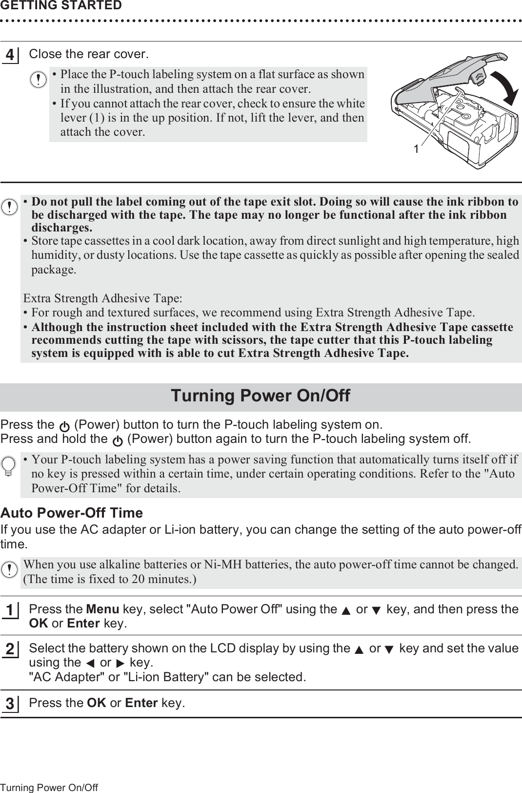 GETTING STARTED32Turning Power On/OffClose the rear cover.Press the   (Power) button to turn the P-touch labeling system on.Press and hold the   (Power) button again to turn the P-touch labeling system off.Auto Power-Off TimeIf you use the AC adapter or Li-ion battery, you can change the setting of the auto power-offtime.Press the Menu key, select &quot;Auto Power Off&quot; using the   or   key, and then press the OK or Enter key.Select the battery shown on the LCD display by using the   or   key and set the value using the  or  key. &quot;AC Adapter&quot; or &quot;Li-ion Battery&quot; can be selected.Press the OK or Enter key.• Place the P-touch labeling system on a flat surface as shown in the illustration, and then attach the rear cover.• If you cannot attach the rear cover, check to ensure the white lever (1) is in the up position. If not, lift the lever, and then attach the cover.14•Do not pull the label coming out of the tape exit slot. Doing so will cause the ink ribbon to be discharged with the tape. The tape may no longer be functional after the ink ribbon discharges. • Store tape cassettes in a cool dark location, away from direct sunlight and high temperature, high humidity, or dusty locations. Use the tape cassette as quickly as possible after opening the sealed package.Extra Strength Adhesive Tape:• For rough and textured surfaces, we recommend using Extra Strength Adhesive Tape.•Although the instruction sheet included with the Extra Strength Adhesive Tape cassette recommends cutting the tape with scissors, the tape cutter that this P-touch labeling system is equipped with is able to cut Extra Strength Adhesive Tape. Turning Power On/Off• Your P-touch labeling system has a power saving function that automatically turns itself off if no key is pressed within a certain time, under certain operating conditions. Refer to the &quot;Auto Power-Off Time&quot; for details.When you use alkaline batteries or Ni-MH batteries, the auto power-off time cannot be changed. (The time is fixed to 20 minutes.)123