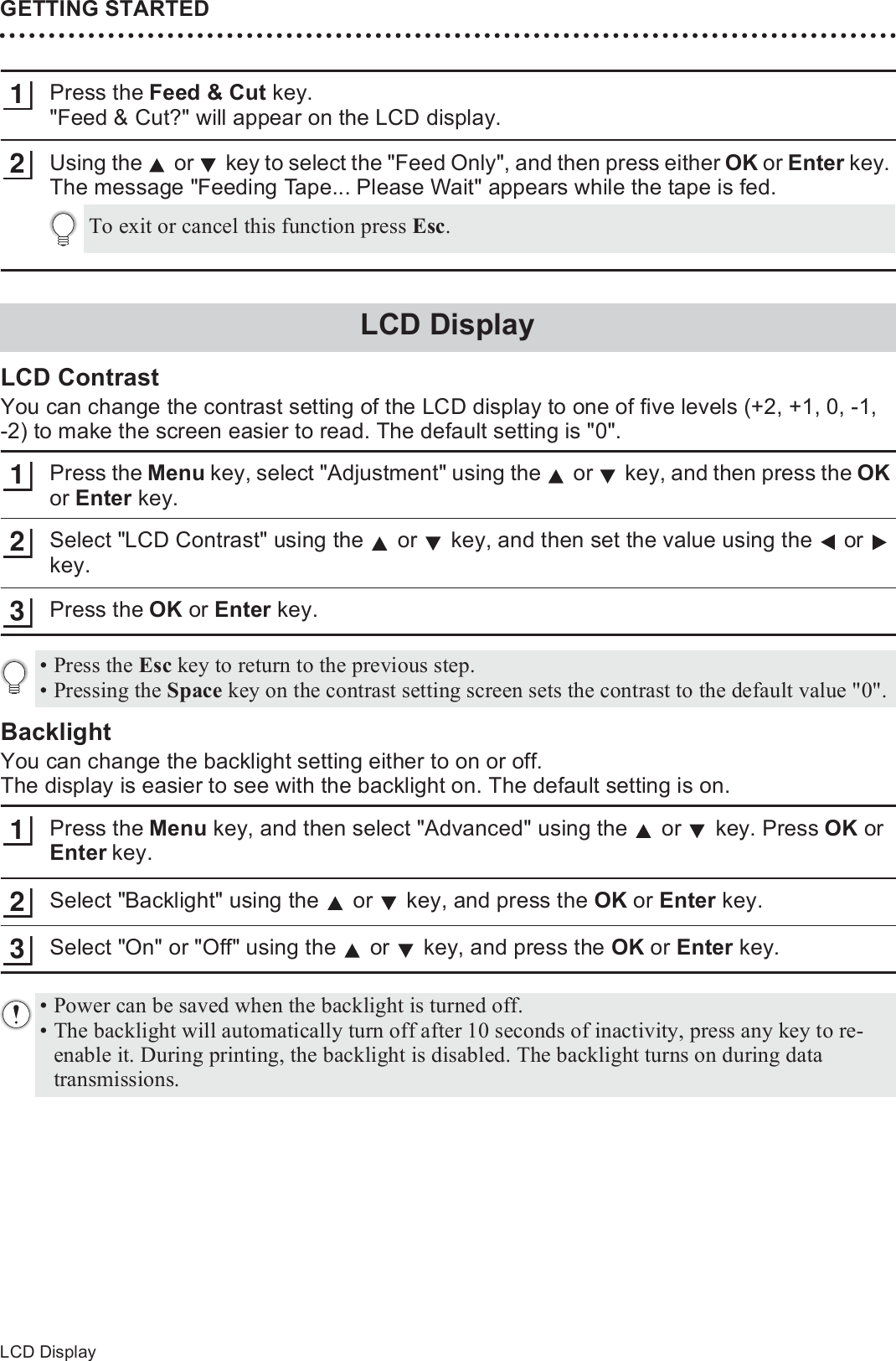 GETTING STARTED34LCD DisplayPress the Feed &amp; Cut key. &quot;Feed &amp; Cut?&quot; will appear on the LCD display.Using the   or   key to select the &quot;Feed Only&quot;, and then press either OK or Enter key. The message &quot;Feeding Tape... Please Wait&quot; appears while the tape is fed.LCD ContrastYou can change the contrast setting of the LCD display to one of five levels (+2, +1, 0, -1, -2) to make the screen easier to read. The default setting is &quot;0&quot;.Press the Menu key, select &quot;Adjustment&quot; using the   or   key, and then press the OK or Enter key.Select &quot;LCD Contrast&quot; using the   or   key, and then set the value using the   or   key.Press the OK or Enter key.BacklightYou can change the backlight setting either to on or off.The display is easier to see with the backlight on. The default setting is on.Press the Menu key, and then select &quot;Advanced&quot; using the   or   key. Press OK or Enter key.Select &quot;Backlight&quot; using the   or   key, and press the OK or Enter key.Select &quot;On&quot; or &quot;Off&quot; using the   or   key, and press the OK or Enter key.12To exit or cancel this function press Esc.LCD Display123• Press the Esc key to return to the previous step.• Pressing the Space key on the contrast setting screen sets the contrast to the default value &quot;0&quot;.123• Power can be saved when the backlight is turned off.• The backlight will automatically turn off after 10 seconds of inactivity, press any key to re-enable it. During printing, the backlight is disabled. The backlight turns on during data transmissions.