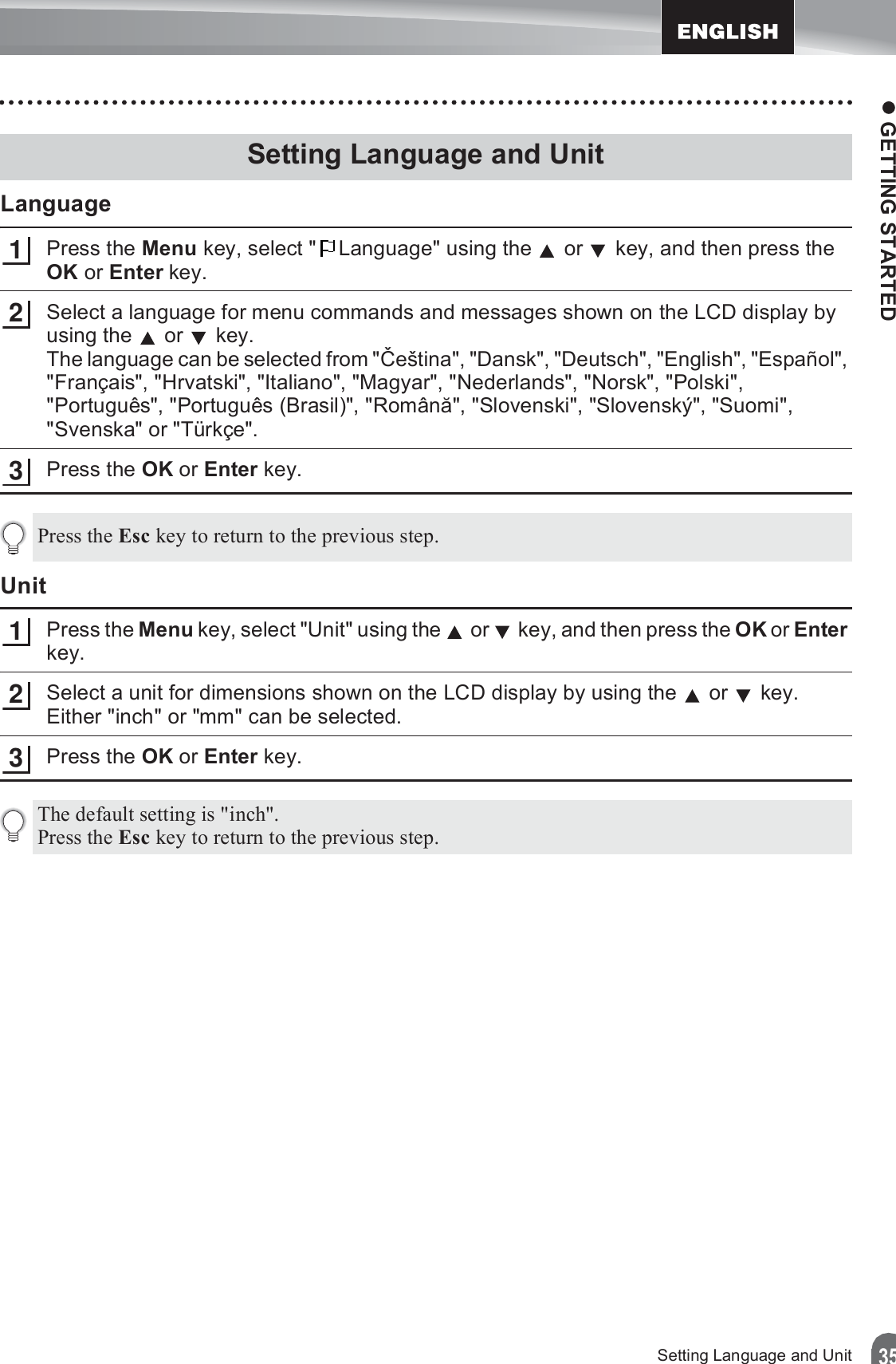 z GETTING STARTED35Setting Language and UnitLanguagePress the Menu key, select &quot; Language&quot; using the   or   key, and then press the OK or Enter key.Select a language for menu commands and messages shown on the LCD display by using the   or   key. The language can be selected from &quot;ýeština&quot;, &quot;Dansk&quot;, &quot;Deutsch&quot;, &quot;English&quot;, &quot;Español&quot;, &quot;Français&quot;, &quot;Hrvatski&quot;, &quot;Italiano&quot;, &quot;Magyar&quot;, &quot;Nederlands&quot;, &quot;Norsk&quot;, &quot;Polski&quot;, &quot;Português&quot;, &quot;Português (Brasil)&quot;, &quot;Română&quot;, &quot;Slovenski&quot;, &quot;Slovenský&quot;, &quot;Suomi&quot;, &quot;Svenska&quot; or &quot;Türkçe&quot;.Press the OK or Enter key.UnitPress the Menu key, select &quot;Unit&quot; using the   or   key, and then press the OK or Enter key.Select a unit for dimensions shown on the LCD display by using the   or   key.Either &quot;inch&quot; or &quot;mm&quot; can be selected.Press the OK or Enter key.Setting Language and Unit123Press the Esc key to return to the previous step.123The default setting is &quot;inch&quot;.Press the Esc key to return to the previous step.