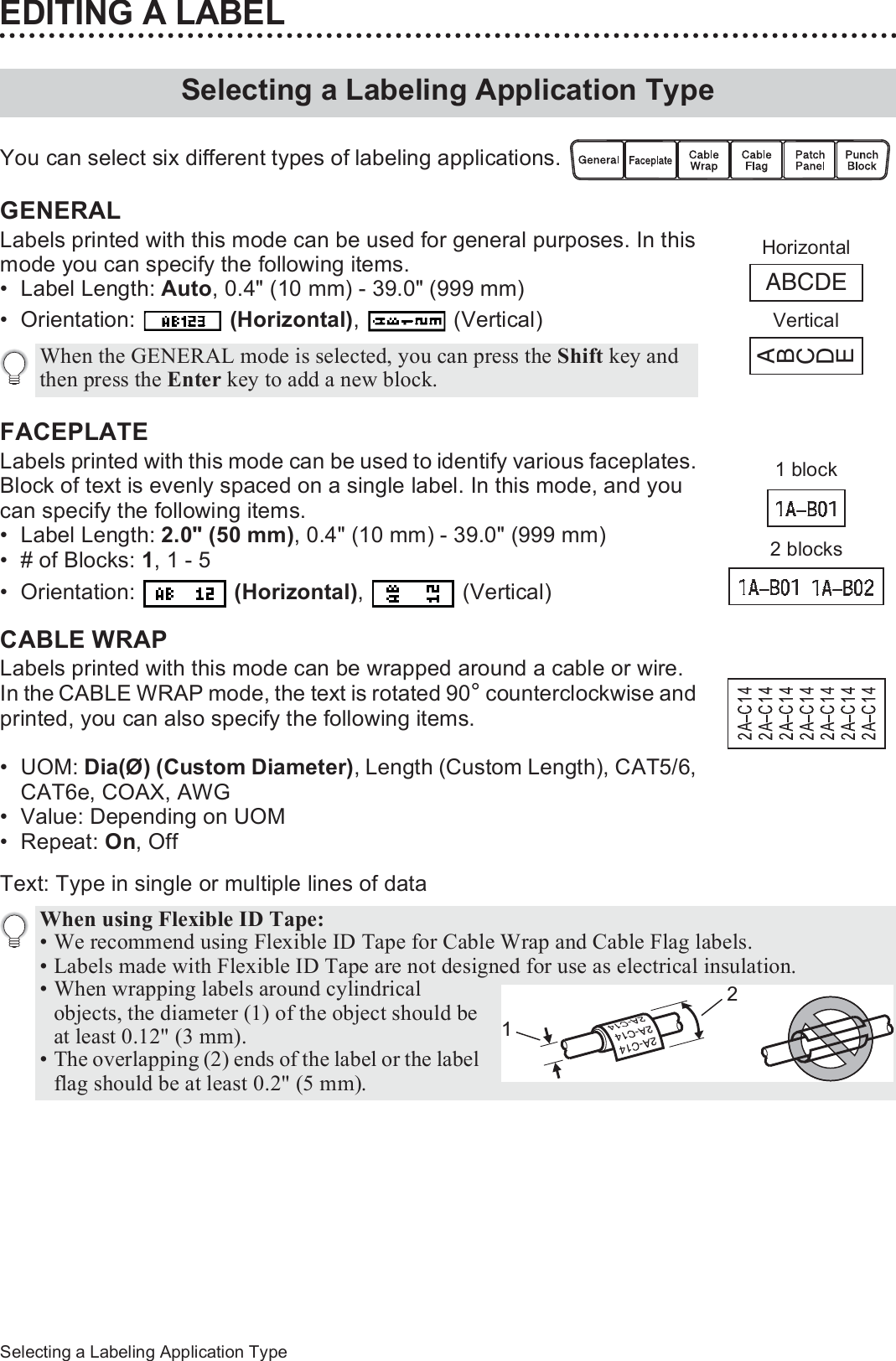 36Selecting a Labeling Application TypeEDITING A LABELYou can select six different types of labeling applications. GENERAL Labels printed with this mode can be used for general purposes. In this mode you can specify the following items.• Label Length: Auto, 0.4&quot; (10 mm) - 39.0&quot; (999 mm)• Orientation:   (Horizontal),  (Vertical)FACEPLATE Labels printed with this mode can be used to identify various faceplates. Block of text is evenly spaced on a single label. In this mode, and you can specify the following items.• Label Length: 2.0&quot; (50 mm), 0.4&quot; (10 mm) - 39.0&quot; (999 mm)• # of Blocks: 1, 1 - 5• Orientation:   (Horizontal),  (Vertical)CABLE WRAP Labels printed with this mode can be wrapped around a cable or wire.In the CABLE WRAP mode, the text is rotated 90° counterclockwise and printed, you can also specify the following items.•UOM: Dia(Ø) (Custom Diameter), Length (Custom Length), CAT5/6, CAT6e, COAX, AWG• Value: Depending on UOM•Repeat: On, OffText: Type in single or multiple lines of dataSelecting a Labeling Application TypeWhen the GENERAL mode is selected, you can press the Shift key and then press the Enter key to add a new block.ABCDEABCDEHorizontalVertical1 block2 blocksWhen using Flexible ID Tape: • We recommend using Flexible ID Tape for Cable Wrap and Cable Flag labels.• Labels made with Flexible ID Tape are not designed for use as electrical insulation.• When wrapping labels around cylindrical objects, the diameter (1) of the object should be at least 0.12&quot; (3 mm).• The overlapping (2) ends of the label or the label flag should be at least 0.2&quot; (5 mm).21