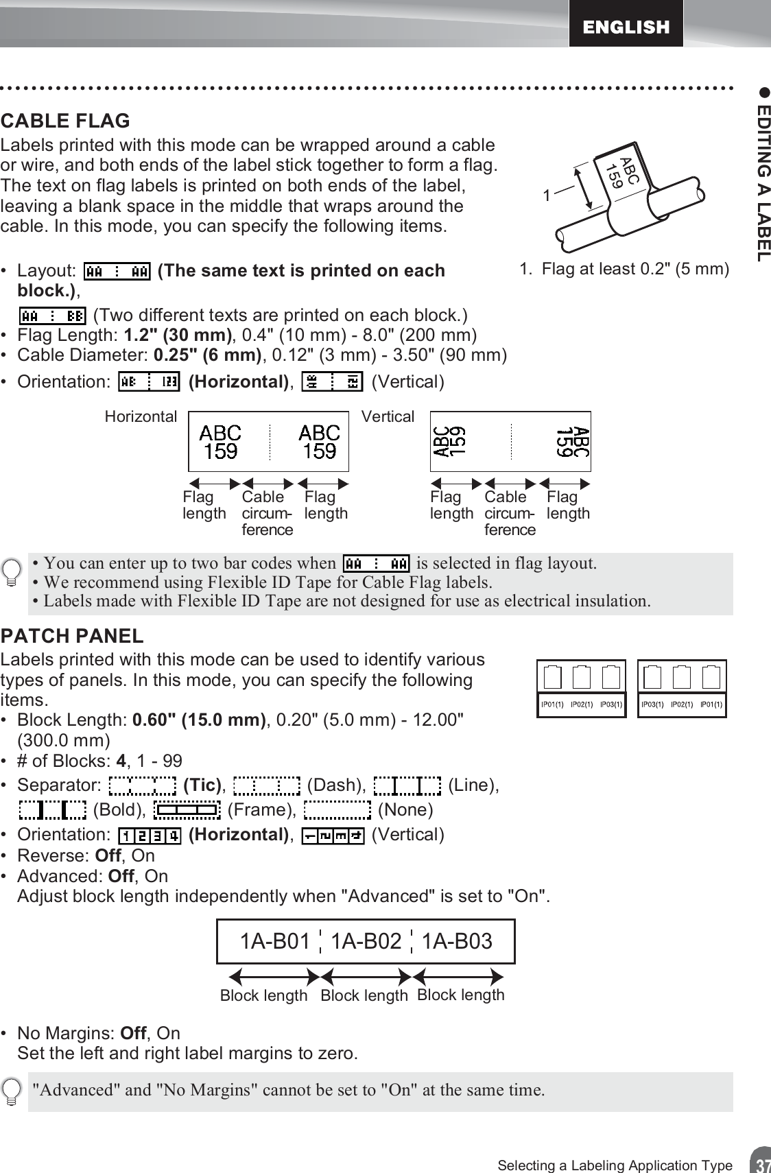 z EDITING A LABEL37Selecting a Labeling Application TypeCABLE FLAG Labels printed with this mode can be wrapped around a cable or wire, and both ends of the label stick together to form a flag. The text on flag labels is printed on both ends of the label, leaving a blank space in the middle that wraps around the cable. In this mode, you can specify the following items.• Layout:   (The same text is printed on each block.),  (Two different texts are printed on each block.)• Flag Length: 1.2&quot; (30 mm), 0.4&quot; (10 mm) - 8.0&quot; (200 mm)• Cable Diameter: 0.25&quot; (6 mm), 0.12&quot; (3 mm) - 3.50&quot; (90 mm)• Orientation:   (Horizontal),  (Vertical)PATCH PANEL Labels printed with this mode can be used to identify various types of panels. In this mode, you can specify the following items.• Block Length: 0.60&quot; (15.0 mm), 0.20&quot; (5.0 mm) - 12.00&quot; (300.0 mm)• # of Blocks: 4, 1 - 99• Separator:  (Tic),  (Dash),  (Line),  (Bold),   (Frame),   (None)• Orientation:   (Horizontal),  (Vertical)• Reverse: Off, On• Advanced: Off, OnAdjust block length independently when &quot;Advanced&quot; is set to &quot;On&quot;.•No Margins: Off, OnSet the left and right label margins to zero.11. Flag at least 0.2&quot; (5 mm)Horizontal VerticalFlaglength Cablecircum-ferenceFlaglength Flaglength Cablecircum-ferenceFlaglength• You can enter up to two bar codes when   is selected in flag layout.• We recommend using Flexible ID Tape for Cable Flag labels.• Labels made with Flexible ID Tape are not designed for use as electrical insulation.1A-B01 1A-B02 1A-B03Block lengthBlock length Block length&quot;Advanced&quot; and &quot;No Margins&quot; cannot be set to &quot;On&quot; at the same time.