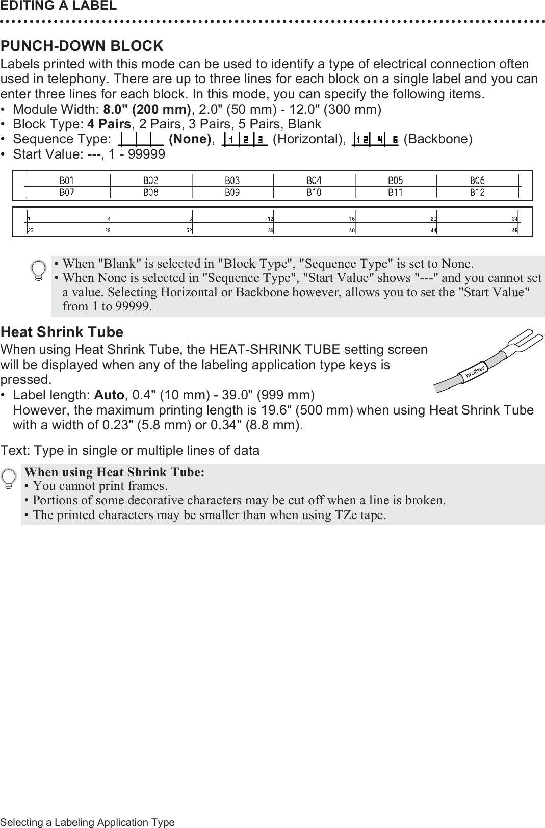 EDITING A LABEL38Selecting a Labeling Application TypePUNCH-DOWN BLOCK Labels printed with this mode can be used to identify a type of electrical connection often used in telephony. There are up to three lines for each block on a single label and you can enter three lines for each block. In this mode, you can specify the following items.• Module Width: 8.0&quot; (200 mm), 2.0&quot; (50 mm) - 12.0&quot; (300 mm)• Block Type: 4 Pairs, 2 Pairs, 3 Pairs, 5 Pairs, Blank• Sequence Type:   (None),  (Horizontal),  (Backbone)• Start Value: ---, 1 - 99999Heat Shrink TubeWhen using Heat Shrink Tube, the HEAT-SHRINK TUBE setting screen will be displayed when any of the labeling application type keys is pressed.• Label length: Auto, 0.4&quot; (10 mm) - 39.0&quot; (999 mm)However, the maximum printing length is 19.6&quot; (500 mm) when using Heat Shrink Tube with a width of 0.23&quot; (5.8 mm) or 0.34&quot; (8.8 mm).Text: Type in single or multiple lines of data• When &quot;Blank&quot; is selected in &quot;Block Type&quot;, &quot;Sequence Type&quot; is set to None.• When None is selected in &quot;Sequence Type&quot;, &quot;Start Value&quot; shows &quot;---&quot; and you cannot set a value. Selecting Horizontal or Backbone however, allows you to set the &quot;Start Value&quot; from 1 to 99999.When using Heat Shrink Tube: • You cannot print frames.• Portions of some decorative characters may be cut off when a line is broken.• The printed characters may be smaller than when using TZe tape.