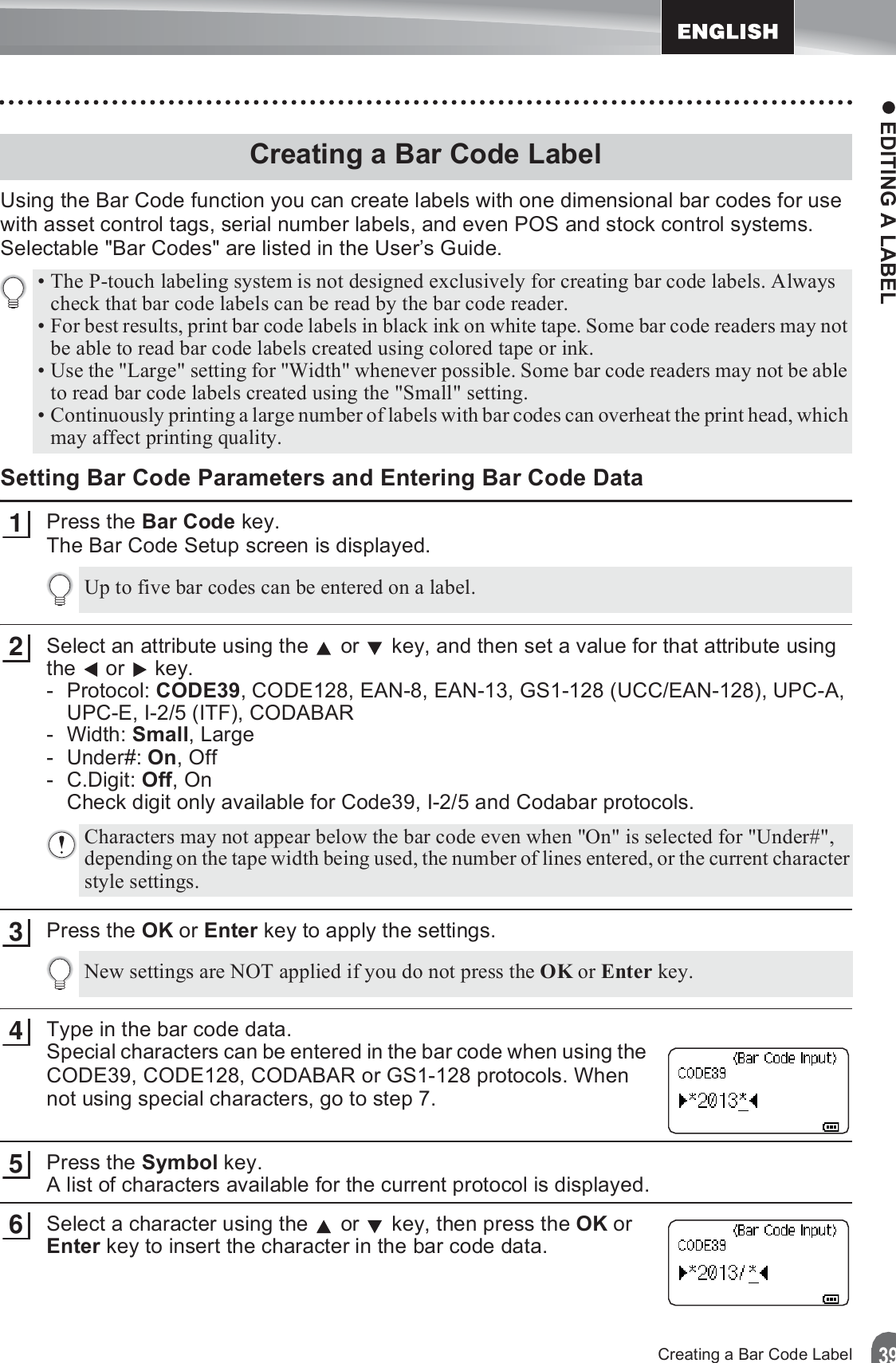 z EDITING A LABEL39Creating a Bar Code LabelUsing the Bar Code function you can create labels with one dimensional bar codes for use with asset control tags, serial number labels, and even POS and stock control systems.Selectable &quot;Bar Codes&quot; are listed in the User’s Guide.Setting Bar Code Parameters and Entering Bar Code DataPress the Bar Code key.The Bar Code Setup screen is displayed.Select an attribute using the   or   key, and then set a value for that attribute using the  or  key.-Protocol: CODE39, CODE128, EAN-8, EAN-13, GS1-128 (UCC/EAN-128), UPC-A, UPC-E, I-2/5 (ITF), CODABAR-Width: Small, Large- Under#: On, Off- C.Digit: Off, OnCheck digit only available for Code39, I-2/5 and Codabar protocols.Press the OK or Enter key to apply the settings.Type in the bar code data.Special characters can be entered in the bar code when using the CODE39, CODE128, CODABAR or GS1-128 protocols. When not using special characters, go to step 7.Press the Symbol key. A list of characters available for the current protocol is displayed.Select a character using the   or   key, then press the OK or Enter key to insert the character in the bar code data.Creating a Bar Code Label• The P-touch labeling system is not designed exclusively for creating bar code labels. Always check that bar code labels can be read by the bar code reader.• For best results, print bar code labels in black ink on white tape. Some bar code readers may not be able to read bar code labels created using colored tape or ink.• Use the &quot;Large&quot; setting for &quot;Width&quot; whenever possible. Some bar code readers may not be able to read bar code labels created using the &quot;Small&quot; setting.• Continuously printing a large number of labels with bar codes can overheat the print head, which may affect printing quality.1Up to five bar codes can be entered on a label.2Characters may not appear below the bar code even when &quot;On&quot; is selected for &quot;Under#&quot;, depending on the tape width being used, the number of lines entered, or the current character style settings.3New settings are NOT applied if you do not press the OK or Enter key.456