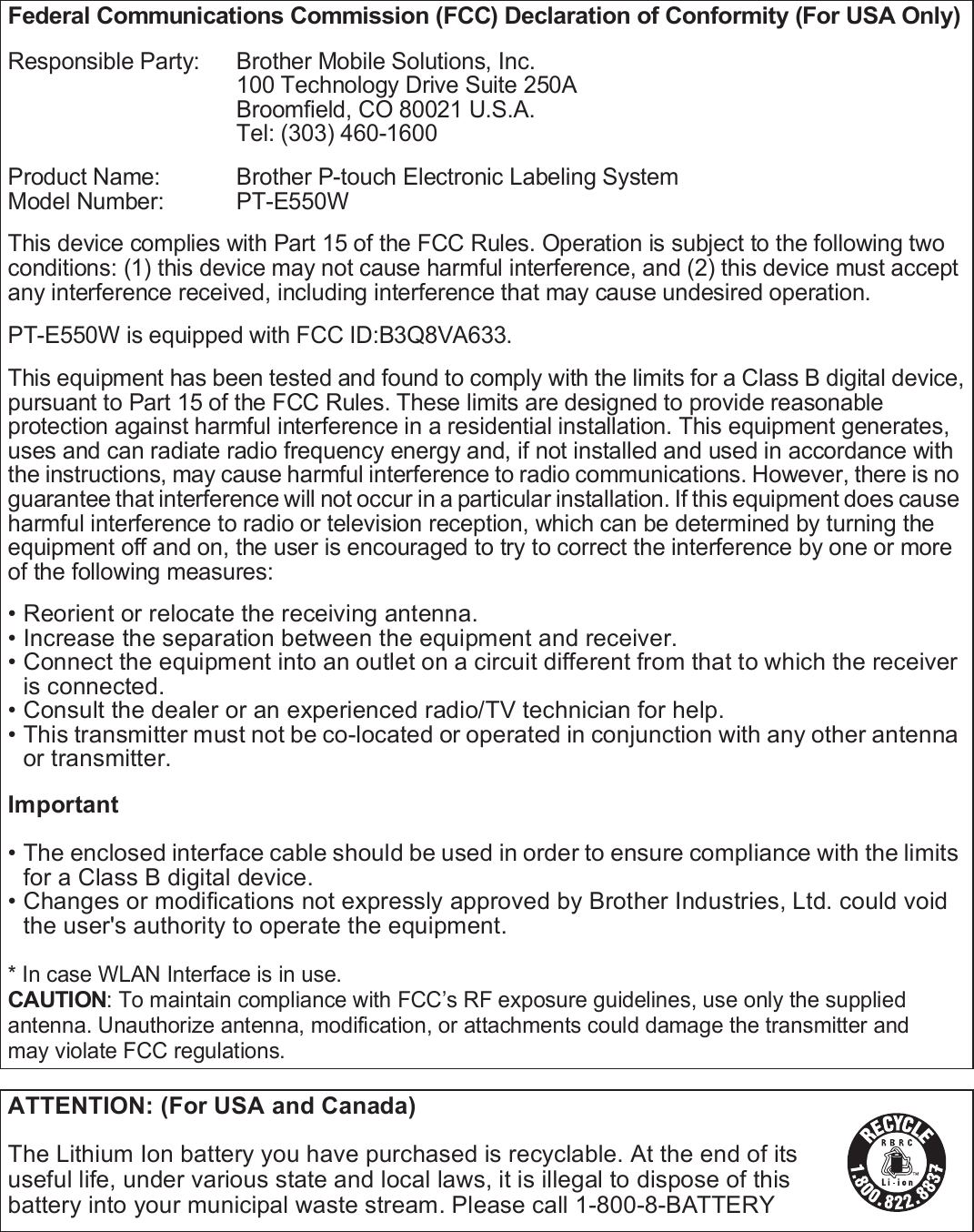 4Federal Communications Commission (FCC) Declaration of Conformity (For USA Only)Responsible Party:  Brother Mobile Solutions, Inc.100 Technology Drive Suite 250ABroomfield, CO 80021 U.S.A.Tel: (303) 460-1600Product Name:  Brother P-touch Electronic Labeling SystemModel Number:  PT-E550WThis device complies with Part 15 of the FCC Rules. Operation is subject to the following twoconditions: (1) this device may not cause harmful interference, and (2) this device must accept any interference received, including interference that may cause undesired operation.PT-E550W is equipped with FCC ID:B3Q8VA633.This equipment has been tested and found to comply with the limits for a Class B digital device,pursuant to Part 15 of the FCC Rules. These limits are designed to provide reasonable protection against harmful interference in a residential installation. This equipment generates, uses and can radiate radio frequency energy and, if not installed and used in accordance with the instructions, may cause harmful interference to radio communications. However, there is no guarantee that interference will not occur in a particular installation. If this equipment does cause harmful interference to radio or television reception, which can be determined by turning the equipment off and on, the user is encouraged to try to correct the interference by one or more of the following measures:• Reorient or relocate the receiving antenna.• Increase the separation between the equipment and receiver.• Connect the equipment into an outlet on a circuit different from that to which the receiver is connected.• Consult the dealer or an experienced radio/TV technician for help.• This transmitter must not be co-located or operated in conjunction with any other antenna or transmitter.Important• The enclosed interface cable should be used in order to ensure compliance with the limits for a Class B digital device.• Changes or modifications not expressly approved by Brother Industries, Ltd. could void the user&apos;s authority to operate the equipment.* In case WLAN Interface is in use.CAUTION: To maintain compliance with FCC’s RF exposure guidelines, use only the suppliedantenna. Unauthorize antenna, modification, or attachments could damage the transmitter andmay violate FCC regulations.ATTENTION: (For USA and Canada)The Lithium Ion battery you have purchased is recyclable. At the end of its useful life, under various state and local laws, it is illegal to dispose of this battery into your municipal waste stream. Please call 1-800-8-BATTERY