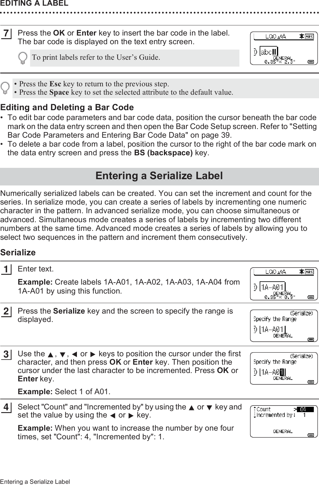 EDITING A LABEL40Entering a Serialize LabelPress the OK or Enter key to insert the bar code in the label.The bar code is displayed on the text entry screen.Editing and Deleting a Bar Code• To edit bar code parameters and bar code data, position the cursor beneath the bar code mark on the data entry screen and then open the Bar Code Setup screen. Refer to &quot;Setting Bar Code Parameters and Entering Bar Code Data&quot; on page 39.• To delete a bar code from a label, position the cursor to the right of the bar code mark on the data entry screen and press the BS (backspace) key.Numerically serialized labels can be created. You can set the increment and count for the series. In serialize mode, you can create a series of labels by incrementing one numeric character in the pattern. In advanced serialize mode, you can choose simultaneous or advanced. Simultaneous mode creates a series of labels by incrementing two different numbers at the same time. Advanced mode creates a series of labels by allowing you to select two sequences in the pattern and increment them consecutively.SerializeEnter text.Example: Create labels 1A-A01, 1A-A02, 1A-A03, 1A-A04 from 1A-A01 by using this function.Press the Serialize key and the screen to specify the range is displayed.Use the  ,  ,   or   keys to position the cursor under the first character, and then press OK or Enter key. Then position the cursor under the last character to be incremented. Press OK or Enter key.Example: Select 1 of A01.Select &quot;Count&quot; and &quot;Incremented by&quot; by using the   or   key and set the value by using the   or   key.Example: When you want to increase the number by one four times, set &quot;Count&quot;: 4, &quot;Incremented by&quot;: 1.To print labels refer to the User’s Guide.7• Press the Esc key to return to the previous step.• Press the Space key to set the selected attribute to the default value.Entering a Serialize Label13234