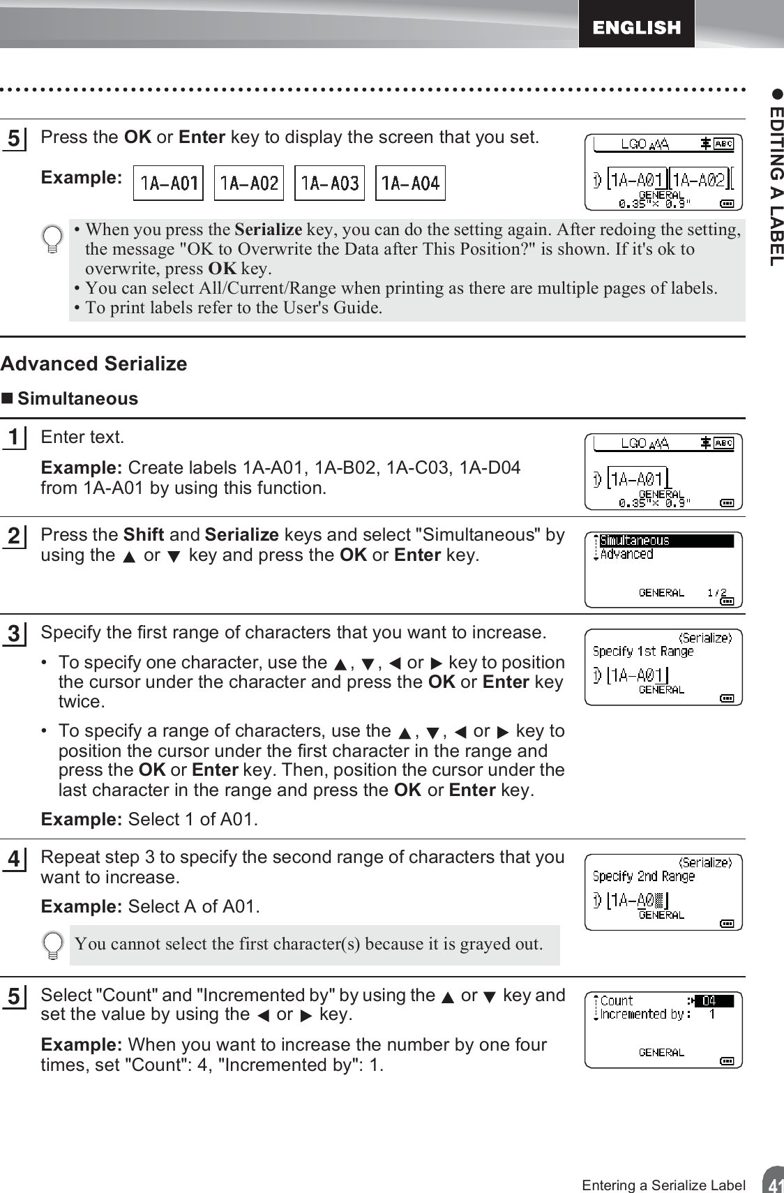 z EDITING A LABEL41Entering a Serialize LabelPress the OK or Enter key to display the screen that you set.Example: Advanced SerializeSimultaneousEnter text.Example: Create labels 1A-A01, 1A-B02, 1A-C03, 1A-D04 from 1A-A01 by using this function.Press the Shift and Serialize keys and select &quot;Simultaneous&quot; by using the   or   key and press the OK or Enter key.Specify the first range of characters that you want to increase.• To specify one character, use the  ,  ,   or   key to position the cursor under the character and press the OK or Enter key twice.• To specify a range of characters, use the  ,  ,   or   key to position the cursor under the first character in the range and press the OK or Enter key. Then, position the cursor under the last character in the range and press the OK or Enter key.Example: Select 1 of A01.Repeat step 3 to specify the second range of characters that you want to increase.Example: Select A of A01.Select &quot;Count&quot; and &quot;Incremented by&quot; by using the   or   key and set the value by using the   or   key.Example: When you want to increase the number by one four times, set &quot;Count&quot;: 4, &quot;Incremented by&quot;: 1.5• When you press the Serialize key, you can do the setting again. After redoing the setting, the message &quot;OK to Overwrite the Data after This Position?&quot; is shown. If it&apos;s ok to overwrite, press OK key.• You can select All/Current/Range when printing as there are multiple pages of labels.• To print labels refer to the User&apos;s Guide.123You cannot select the first character(s) because it is grayed out.45