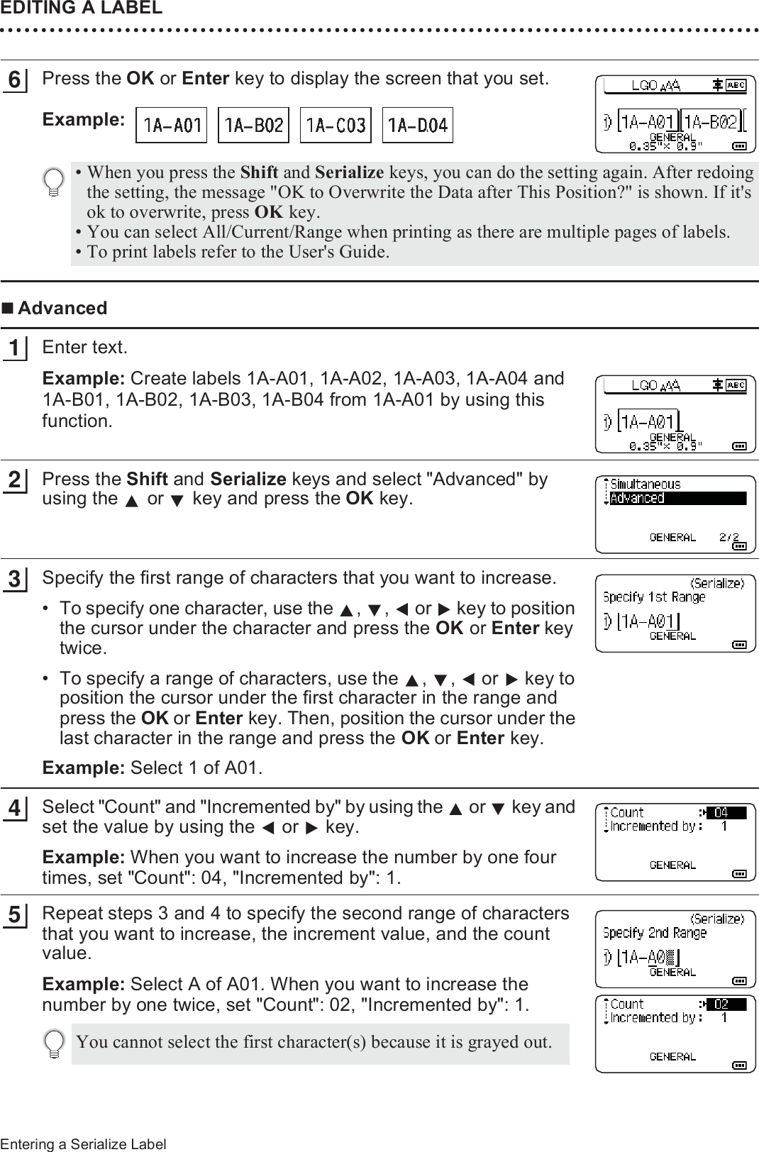 EDITING A LABEL42Entering a Serialize LabelPress the OK or Enter key to display the screen that you set.Example: AdvancedEnter text.Example: Create labels 1A-A01, 1A-A02, 1A-A03, 1A-A04 and 1A-B01, 1A-B02, 1A-B03, 1A-B04 from 1A-A01 by using this function.Press the Shift and Serialize keys and select &quot;Advanced&quot; by using the   or   key and press the OK key.Specify the first range of characters that you want to increase.• To specify one character, use the  ,  ,   or   key to position the cursor under the character and press the OK or Enter key twice.• To specify a range of characters, use the  ,  ,   or   key to position the cursor under the first character in the range and press the OK or Enter key. Then, position the cursor under the last character in the range and press the OK or Enter key.Example: Select 1 of A01.Select &quot;Count&quot; and &quot;Incremented by&quot; by using the   or   key and set the value by using the   or   key.Example: When you want to increase the number by one four times, set &quot;Count&quot;: 04, &quot;Incremented by&quot;: 1.Repeat steps 3 and 4 to specify the second range of characters that you want to increase, the increment value, and the count value.Example: Select A of A01. When you want to increase the number by one twice, set &quot;Count&quot;: 02, &quot;Incremented by&quot;: 1.6• When you press the Shift and Serialize keys, you can do the setting again. After redoing the setting, the message &quot;OK to Overwrite the Data after This Position?&quot; is shown. If it&apos;s ok to overwrite, press OK key.• You can select All/Current/Range when printing as there are multiple pages of labels.• To print labels refer to the User&apos;s Guide.123You cannot select the first character(s) because it is grayed out.45