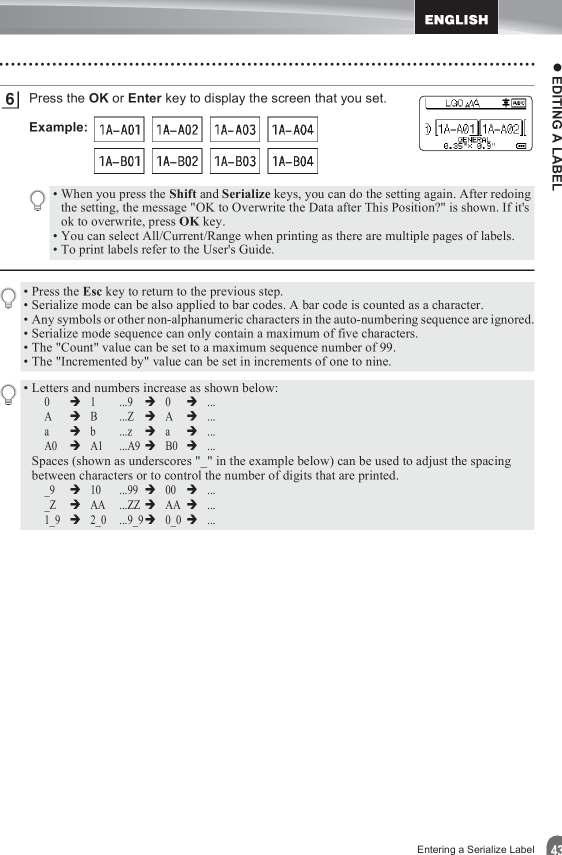 z EDITING A LABEL43Entering a Serialize LabelPress the OK or Enter key to display the screen that you set.Example: 6• When you press the Shift and Serialize keys, you can do the setting again. After redoing the setting, the message &quot;OK to Overwrite the Data after This Position?&quot; is shown. If it&apos;s ok to overwrite, press OK key.• You can select All/Current/Range when printing as there are multiple pages of labels.• To print labels refer to the User&apos;s Guide.•Press the Esc key to return to the previous step.• Serialize mode can be also applied to bar codes. A bar code is counted as a character.• Any symbols or other non-alphanumeric characters in the auto-numbering sequence are ignored.• Serialize mode sequence can only contain a maximum of five characters.• The &quot;Count&quot; value can be set to a maximum sequence number of 99.• The &quot;Incremented by&quot; value can be set in increments of one to nine.• Letters and numbers increase as shown below:0Î1...9Î0Î...AÎB...ZÎAÎ...aÎb...zÎaÎ...A0ÎA1 ...A9ÎB0Î...Spaces (shown as underscores &quot;_&quot; in the example below) can be used to adjust the spacing between characters or to control the number of digits that are printed._9Î10 ...99Î00Î..._ZÎAA ...ZZÎAAÎ...1_9Î2_0 ...9_9Î0_0Î...