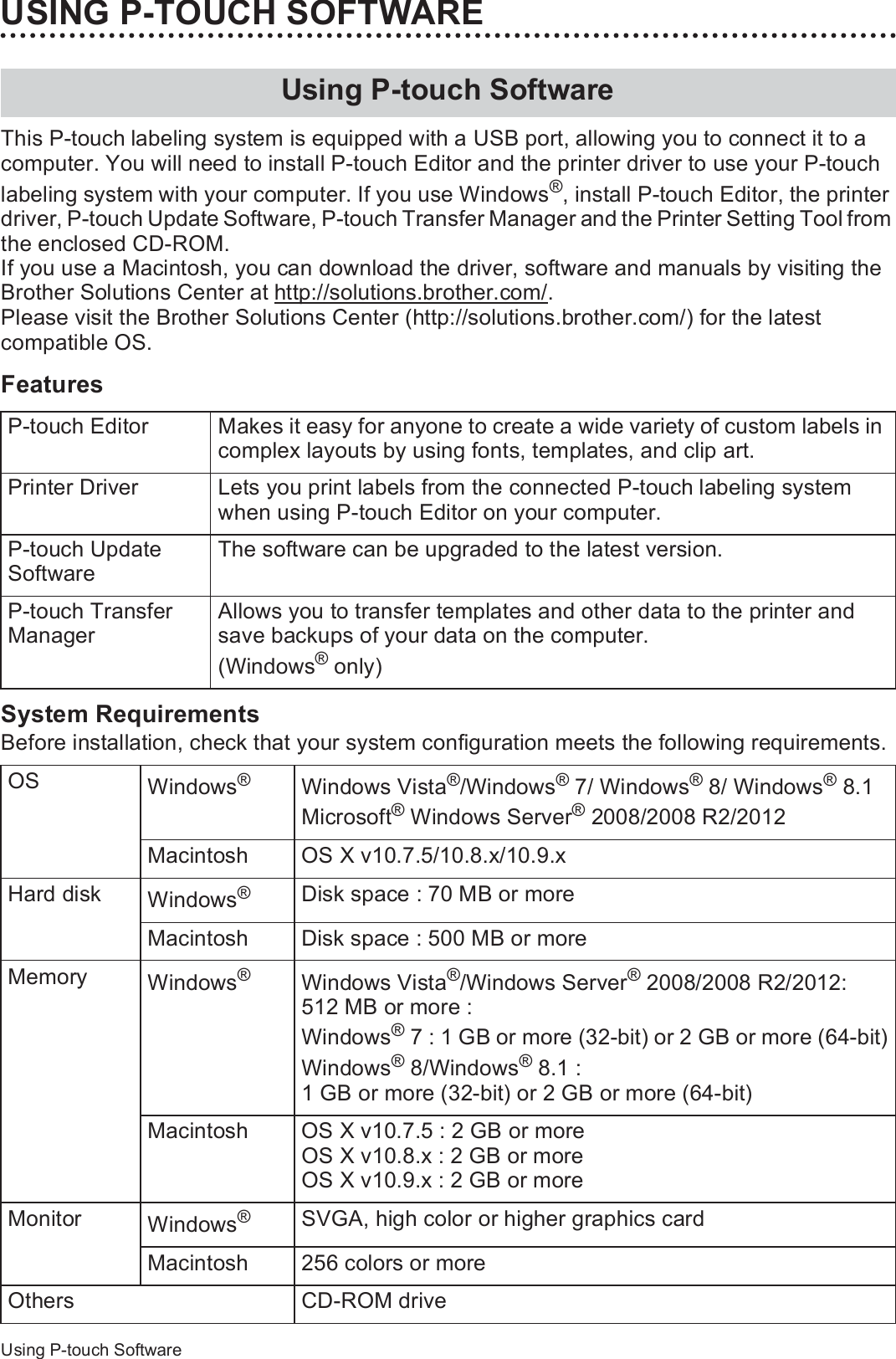 44Using P-touch SoftwareUSING P-TOUCH SOFTWAREThis P-touch labeling system is equipped with a USB port, allowing you to connect it to a computer. You will need to install P-touch Editor and the printer driver to use your P-touch labeling system with your computer. If you use Windows®, install P-touch Editor, the printer driver, P-touch Update Software, P-touch Transfer Manager and the Printer Setting Tool from the enclosed CD-ROM.If you use a Macintosh, you can download the driver, software and manuals by visiting the Brother Solutions Center at http://solutions.brother.com/.Please visit the Brother Solutions Center (http://solutions.brother.com/) for the latest compatible OS.FeaturesSystem RequirementsBefore installation, check that your system configuration meets the following requirements.Using P-touch SoftwareP-touch Editor Makes it easy for anyone to create a wide variety of custom labels in complex layouts by using fonts, templates, and clip art.Printer Driver Lets you print labels from the connected P-touch labeling system when using P-touch Editor on your computer.P-touch Update SoftwareThe software can be upgraded to the latest version.P-touch Transfer ManagerAllows you to transfer templates and other data to the printer and save backups of your data on the computer.(Windows® only)OS Windows®Windows Vista®/Windows® 7/ Windows® 8/ Windows® 8.1Microsoft® Windows Server® 2008/2008 R2/2012Macintosh OS X v10.7.5/10.8.x/10.9.xHard disk Windows®Disk space : 70 MB or moreMacintosh Disk space : 500 MB or moreMemory Windows®Windows Vista®/Windows Server® 2008/2008 R2/2012: 512 MB or more : Windows® 7 : 1 GB or more (32-bit) or 2 GB or more (64-bit)Windows® 8/Windows® 8.1 : 1 GB or more (32-bit) or 2 GB or more (64-bit)Macintosh OS X v10.7.5 : 2 GB or moreOS X v10.8.x : 2 GB or moreOS X v10.9.x : 2 GB or moreMonitor Windows®SVGA, high color or higher graphics cardMacintosh 256 colors or moreOthers CD-ROM drive