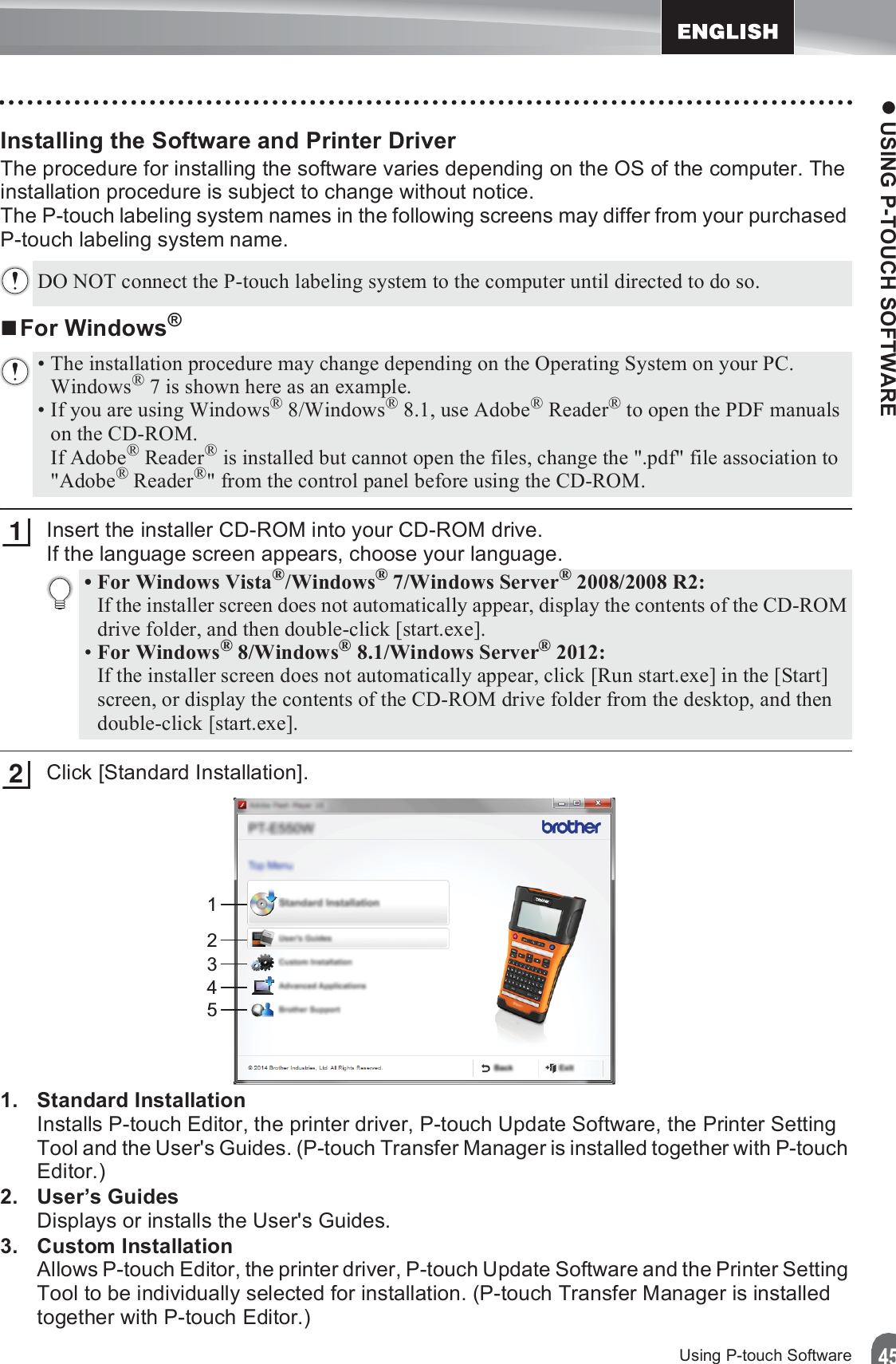 z USING P-TOUCH SOFTWARE45Using P-touch SoftwareInstalling the Software and Printer DriverThe procedure for installing the software varies depending on the OS of the computer. The installation procedure is subject to change without notice.The P-touch labeling system names in the following screens may differ from your purchased P-touch labeling system name.For Windows®Insert the installer CD-ROM into your CD-ROM drive. If the language screen appears, choose your language.Click [Standard Installation].1. Standard InstallationInstalls P-touch Editor, the printer driver, P-touch Update Software, the Printer Setting Tool and the User&apos;s Guides. (P-touch Transfer Manager is installed together with P-touch Editor.)2. User’s GuidesDisplays or installs the User&apos;s Guides.3. Custom InstallationAllows P-touch Editor, the printer driver, P-touch Update Software and the Printer Setting Tool to be individually selected for installation. (P-touch Transfer Manager is installed together with P-touch Editor.)DO NOT connect the P-touch labeling system to the computer until directed to do so.• The installation procedure may change depending on the Operating System on your PC. Windows® 7 is shown here as an example.• If you are using Windows® 8/Windows® 8.1, use Adobe® Reader® to open the PDF manuals on the CD-ROM. If Adobe® Reader® is installed but cannot open the files, change the &quot;.pdf&quot; file association to &quot;Adobe® Reader®&quot; from the control panel before using the CD-ROM.1• For Windows Vista®/Windows® 7/Windows Server® 2008/2008 R2:If the installer screen does not automatically appear, display the contents of the CD-ROM drive folder, and then double-click [start.exe].•For Windows® 8/Windows® 8.1/Windows Server® 2012:If the installer screen does not automatically appear, click [Run start.exe] in the [Start] screen, or display the contents of the CD-ROM drive folder from the desktop, and then double-click [start.exe].212345